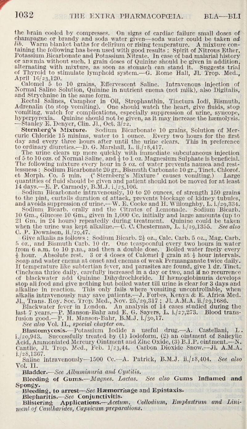 Ihe brain cooled by compresses. On signs of cardiac failure small doses of champagne or brandy and soda water given—soda water could be taken ad lib. Warm blanket baths for delirium or rising temperature. A mixture con¬ taining the following has been used with good results : Spirit of Nitrous Ether, Potassium Bicarbonate and Potassium Nitrate. In case of bad malarial history or anamia without such, 1 grain doses of Quinine should be given in addition, alternating with mixture, as soon as stomach can stand it. Suggests trial of Thyroid to stimulate lymphoid system.—G. Rome Hall, Jl. Trop. Med., April 16/23,120. ^ Calomel 5 to 10 grains, Effervescent Saline. Intravenous injection of Normal Saline Solution, Quinine in nutrient enema (not milk), also Digitalis, and Strychnine in the same form. Rectal Salines, Camphor in Oil, Strophanthin, Tinctura Iodi, Bismuth, Adrenalin (to stop vomiting). One should watch the heart, give fluids, stop vomiting, watch for complications, especially suppression of urine, syncope, hyperpyrexia. Quinine should not be given, as it may increase the haemolysis. ■—Stanley E. Denyer, Clin. Jl., Oct. 3/22. Sternberg’s Mixture. Sodium Bicarbonate 10 grains, Solution of Mer¬ curic Chloride 15 minims, water to 1 ounce. Every two hours for the first day and every three hours after until the urine clears. This in preference to ordinary diuretics.—D. G. Marshall, L. ii./i8,417. The urine clears up more quickly with immediate subcutaneous injection of 5 to 10 ozs. of Normal Saline, and \ to 1 oz. Magnesium Sulphate is beneficial. The following mixture every hour in 5 oz. of water prevents nausea and rest¬ lessness : Sodium Bicarbonate 20 gr., Bismuth Carbonate 10 gr., Tinct. Chlorof. et Morph. Co. 5 min. (‘ Sternberg’s Mixture ’ causes vomiting.) Large quantities of fluid should be given and patient should not be moved for at least 14 days.—E. P. Carmody, B.M.J. i./25,106. Sodium Bicarbonate intravenously, 10 to 20 ounces, of strength 150 grains to the pint, curtails duration of attack, prevents blockage of kidney tubules, and avoids suppression of urine.—W. E. Cooke and H. Willoughby, L.~i./29,334. Sodium Bicarb, orally and the Citrates of Lemonade. Sodium Bicarb. 10 Gm., Glucose 10 Gm., given in 1,000 Cc. initially and large amounts (up to 21 Gm. in 24 hours) repeatedly during treatment. Quinine could be taken when the urine was kept alkaline.—C. C. Chesterman, L. h/29,1355. See also C. P. Downison, ii./29,47. Give alkalis as follows : Sodium Bicarb. 2£ oz., Calc. Carb. 5 oz., Mag. Carb. 5 oz., and Bismuth Carb. 10 dr. One teaspoonful every two hours in water from 6 a.m. to 10 p.m., and then a double dose. Boiled water freely every i hour. Absolute rest. 3 or 4 doses of Calomel £ grain at £ hour intervals. Soap and water enema at onset and enemas of weak Permanganate twice daily. If temperature like subtertian fever, and parasites are found, give 1 dr. Tinct. Cinchona thrice daily, carefully increased in a day or two, and if no recurrence of blackwater add Quinine Dihydrochloride. If hcTmoglobinuria develops stop all food and give nothing but boiled water till urine is clear for 3 days and alkaline in reaction. This only fails where vomiting uncontrollable, when alkalis intravenously may save patients.—J. Forbes, Kenya & E. Africa Med. Jl., Trans. Roy. Soc. Trop. Med., Nov. 25/29,317 ; Jl. A.M.A. ih/29,1686. Blackwater fever in London. A11 analysis of 14 cases studied during the last 7 years.—P. Manson-Bahr and E. G. Sayers, L. h/27,273. Blood trans¬ fusion good.—P. H. Manson-Bahr, B.M.J. h/30,17. See also Yol. II., special chapter on. Blastomycosis.—Potassium Iodide a useful drug.—A. Castellani, L. i./2o,943. Successfully treated by (1) Iodoform, (2) an ointment of Salicylic Acid, Ammoniatcd Mercury Ointment and Zinc Oxide, (3) B.I.P. ointment.—N. Cantlic, Jl. Trop. Med., Feb. 1/23.44. Carbon Dioxide Snow.—Jl. A.M.A. i./28,13G7. Saline intravenously—1500 Cc.—A. Patrick, B.M.J. ii./i8,404. See also Yol. II. Bladder.—See Albuminuria and Cystitis. Bleeding of Gums.—Magues. Ladas. See also Gums Inflamed and Spongy. Bleeding, to arrest—-See Haemorrhage and Epistaxis. Blepharitis.—See Conjunctivitis. Blistering Applications.—Acetum, Collodium, Emplaslrmn and Lini¬ ment of Cantharides, Capsicum preparations.