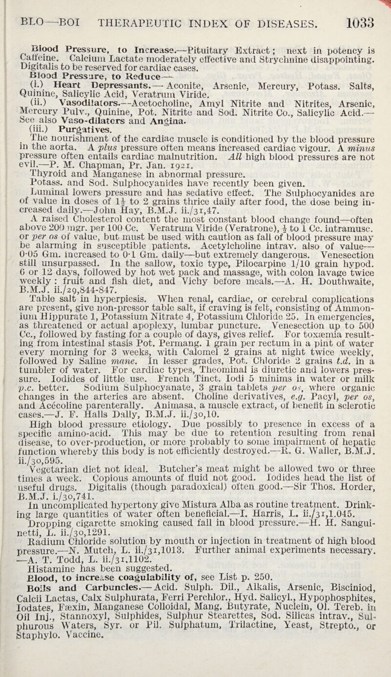 t#Iood Pressure, to Increase.—Pituitary Extract; next in potency is Caffeine. Calcium Lactate moderately effective and Strychnine disappointing. Digitalis to be reserved for cardiac cases. Blood Pressure, to Reduce—- (i.) Heart Depressants.— Aconite, Arsenic, Mercury, Potass. Salts, Quinine, Salicylic Acid, Veratrum Viride. (ii.) Vasodilators.—Acetocholine, Amyl Nitrite and Nitrites, Arsenic, Mercury Pulv., Quinine, Pot. Nitrite and Sod. Nitrite Co., Salicylic Acid.— See also Vaso-dilatcrs and Angina. (hi.) Purgatives. The nourishment of the cardiac muscle is conditioned by the blood pressure in the aorta. A plus pressure often means increased cardiac vigour. A minus pressure often entails cardiac malnutrition. All high blood pressures are not evil.—P. M. Chapman, Pr. Jan. 1921. Thyroid and Manganese in abnormal pressure. Potass, and Sod. Sulphocyanides have recently been given. Luminal lowers pressure and has sedative elfect. The Sulphocyanides are of value in doses of II to 2 grains thrice daily after food, the dose being in¬ creased daily.—John Hay, B.M.J. ii./3i,47. A raised Cholesterol content the most constant blood change found—often above 200 mgr. per 100 Cc. Veratrum Viride (Veratrone), I to 1 Cc. intramusc. or per os of value, but must be used with caution as fall of blood pressure may be alarming in susceptible patients. Acetylcholine intrav. also of value—• 0-05 Gm. increased to 0T Gm. daily—but extremely dangerous. Venesection still unsurpassed. I11 the sallow, toxic type, Pilocarpine 1/10 grain hypod. G or 12 days, followed by hot wet pack and massage, with colon lavage twice weekly : fruit and fish diet, and Vichy before meals.—A. H. Douthwaite, B.M.J. ii./29,844-847. Table salt in liyperpiesis. When renal, cardiac, or cerebral complications are present, give non-pressor table salt, if craving is felt, consisting of Ammon¬ ium Hippurate 1, Potassium Nitrate 4, Potassium Chloride 25. In emergencies, as threatened or actual apoplexy, lumbar puncture. Venesection up to 500 Cc., followed by fasting for a couple of days, gives relief. For toxaemia result¬ ing from intestinal stasis Pot. Permang. 1 grain per rectum in a pint of water every morning for 3 weeks, with Calomel 2 grains at night twice weekly, followed by Saline mane. In lesser grades. Pot. Chloride 2 grains t.d. in a tumbler of water. For cardiac types, Theominal is diuretic and lowers pres¬ sure. Iodides of little use. French Tinct. Iodi 5 minims in water or milk p.c. better. Sodium Sulphocyanate, 3 grain tablets per os, where organic changes in the arteries are absent. Choline derivatives, e.g. Pacyl, per os, and Acecoline parenterally. Animasa, a muscle extract, of benefit in sclerotic cases.—J. F. Halls Dally, B.M.J. ii./3o,10. High blood pressure etiology. Due possibly to presence in excess of a specific amino-acid. This may be due to retention resulting from renal disease, to over-production, or more probably to some impairment of hepatic function whereby this body is not efficiently destroyed.—Ii. G. Waller, B.M.J. ii./3o,595. Vegetarian diet not ideal. Butcher’s meat might be allowed two or three times a week. Copious amounts of fluid not good. Iodides head the list of useful drugs. Digitalis (though paradoxical) often good.—Sir Thos. Horder, B.M.J. i./30,741. In uncomplicated hypertony give Mistura Alba as routine treatment. Drink¬ ing large quantities of water often beneficial.—I. Harris, L. ih/31,1.045. Dropping cigarette smoking caused fall in blood pressure.—II. H. Sangui- netti, L. ii./3o,1291. Radium Chloride solution by mouth or injection in treatment of high blood pressure.—N. Mutch, L. ih/31,1013. Further animal experiments necessary. —A. T. Todd, L. ii./3Lll02. Histamine has been suggested. Blood, to increase coagulability of, see List p. 250. Boils and Carbuncles.— Acid. Sulph. Dil., Alkalis, Arsenic, Bisciniod, Calcii Lactas, Calx Sulphurata, Ferri Perclilor., Hyd. Salicyl., Hypophosphites, Iodates, Faexin, Manganese Colloidal, Mang. Butyrate, Nuclein, 01. Tereb. in Oil Inj., Stannoxyl, Sulphides, Sulphur Stearettes, Sod. Silicas intrav., Sul¬ phurous Waters, Syr. or Pil. Sulphatum, Trilactine, Yeast, Strepto., or Staphylo. Vaccine.