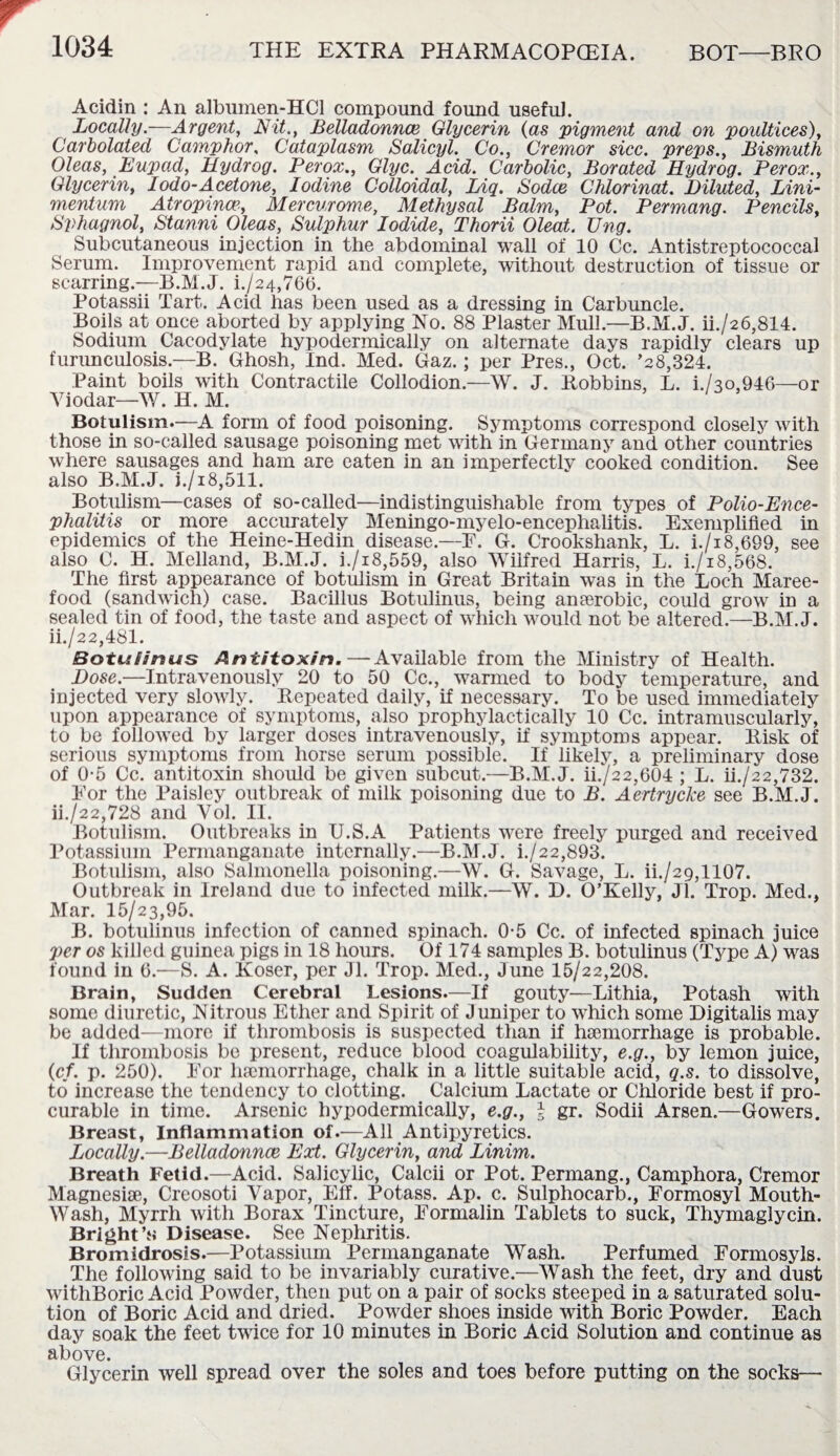 Acidin : An albumen-HCl compound found useful. Locally.—Argent, Nit., Belladonnce Glycerin (as pigment and on poultices), Carbolated Camphor, Cataplasm Salicyl. Co., Cremor sicc. preps., Bismuth Oleas, Eupad, Hydrog. Per ox., Glyc. Acid. Carbolic, Borated Hydrog. Perox., Glycerin, Iodo-Acetone, Iodine Colloidal, Liq. Sodce Chlorinat. Diluted, Lini- mentum Atropince, Mercy,rome, Methysal Balm, Pot. Permang. Pencils, Sphagnol, Stanni Oleas, Sulphur Iodide, Thorii Oleat. Ung. Subcutaneous injection in the abdominal wall of 10 Cc. Antistreptococcal Serum. Improvement rapid and complete, without destruction of tissue or scarring.—B.M.J. i./24,766. Potassii Tart. Acid has been used as a dressing in Carbuncle. Boils at once aborted by applying No. 88 Plaster Mull.—B.M.J. ii./26,814. Sodium Cacodylate hypodermically on alternate days rapidly clears up furunculosis.—B. Ghosh, Ind. Med. Gaz.; per Pres., Oct. ’28,324. Paint boils with Contractile Collodion.—W. J. Robbins, L. i./3o,946—or Yiodar—W. H. M. Botulism—A form of food poisoning. Symptoms correspond closely with those in so-called sausage poisoning met with in Germany and other countries where sausages and ham are eaten in an imperfectly cooked condition. See also B.M.J. i./i8,511. Botulism—cases of so-called—indistinguishable from types of Polio-Ence¬ phalitis or more accurately Meningo-myelo-encephalitis. Exemplified in epidemics of the Heine-Hedin disease.—F. G. Crookshank, L. i./i8,699, see also C. H. Melland, B.M.J. i./18,559, also Wilfred Harris, L. i./i8,568. The first appearance of botulism in Great Britain was in the Loch Maree- food (sandwich) case. Bacillus Botulinus, being anaerobic, could grow in a sealed tin of food, the taste and aspect of which would not be altered.—B.M.J. ii./22,481. BotLs Sinus Antitoxin.—Available from the Ministry of Health. Dose.—Intravenously 20 to 50 Cc., warmed to body temperature, and injected very slowly. Repeated daily, if necessary. To be used immediately upon appearance of symptoms, also prophylactically 10 Cc. intramuscularly, to be followed by larger doses intravenously, if symptoms appear. Risk of serious symptoms from horse serum possible. If likely, a preliminary dose of 0-5 Cc. antitoxin should be given subcut.—B.M.J. ii./22,604 ; L. ii./22,732. For the Paisley outbreak of milk poisoning due to B. Aertrycke see B.M.J. ii./22,728 and Vol. II. Botulism. Outbreaks in U.S.A Patients were freely purged and received Potassium Permanganate internally.—B.M.J. i./22,893. Botulism, also Salmonella poisoning.—W. G. Savage, L. ii./29,1107. Outbreak in Ireland due to infected milk.—W. D. O’Kelly, Jl. Trop. Med., Mar. 15/23,95. B. botulinus infection of canned spinach. 0-5 Cc. of infected spinach juice per os killed guinea pigs in 18 hours. Of 174 samples B. botulinus (Type A) was found in 0.—S. A. Koser, per Jl. Trop. Med., June 15/22,208. Brain, Sudden Cerebral Lesions.—If gouty—Lithia, Potash with some diuretic, Nitrous Ether and Spirit of Juniper to which some Digitalis may be added—more if thrombosis is suspected than if haemorrhage is probable. If thrombosis be present, reduce blood coagulability, e.g., by lemon juice, (cf. p. 250). For haemorrhage, chalk in a little suitable acid, q.s. to dissolve, to increase the tendency to clotting. Calcium Lactate or Chloride best if pro¬ curable in time. Arsenic hypodermically, e.g., \ gr. Sodii Arsen.—Gowers. Breast, Inflammation of.—All Antipyretics. Locally.—Belladonnce Ext. Glycerin, and Linim. Breath Fetid.—Acid. Salicylic, Calcii or Pot. Permang., Camphora, Cremor Magnesias, Creosoti Vapor, Elf. Potass. Ap. c. Sulphocarb., Formosyl Mouth- Wash, Myrrh with Borax Tincture, Formalin Tablets to suck, Thymaglycin. Bright’s Disease. See Nephritis. Bromidrosis.—Potassium Permanganate Wash. Perfumed Formosyls. The following said to be invariably curative.—Wash the feet, dry and dust withBoric Acid Powder, then put on a pair of socks steeped in a saturated solu¬ tion of Boric Acid and dried. Powder shoes inside with Boric Powder. Each day soak the feet twice for 10 minutes in Boric Acid Solution and continue as above. Glycerin well spread over the soles and toes before putting on the socks—■