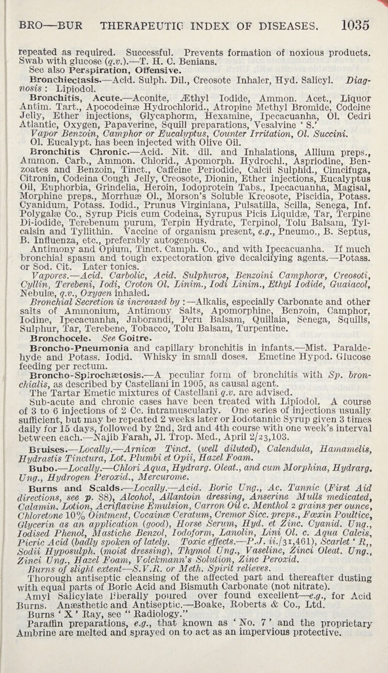 repeated as required. Successful. Prevents formation of noxious products. Swab with glucose (q.v.).—T. H. C. Benians. See also Perspiration, Offensive. Bronchiectasis.—Acid. Sulph. Dil., Creosote Inhaler, Hyd. Salicyl. Diag¬ nosis : Lipiodol. Bronchitis, Acute.—Aconite, iEthyl Iodide, Ammon. Acet., Liquor Antim. Tart., Apocodeinse Hydrochloric!., Atropine Methyl Bromide, Codeine Jelly, Ether injections, Glycaphorm, Hexamine, Ipecacuanha, 01. Cedri Atlantic, Oxygen, Papaverine, Squill preparations, Vesalvine ‘ S.’ Vapor Benzoin, Camphor or Eucalyptus, Counter Irritation, 01. Succini. 01. Eucalypt. has been injected with Olive Oil. Bronchitis Chronic.—Acid. Nit. dil. and Inhalations, Allium preps., Ammon. Carb., Ammon. Chlorid., Apomorph. Hydrochl., Aspriodine, Ben¬ zoates and Benzoin, Tinct., Caffeine Periodide, Calcii Sulphid., Cimcifuga, Citronin, Codeina Cough Jelly, Creosote, Dionin, Ether injections, Eucalyptus Oil, Euphorbia, Grindelia, Heroin, Iodoprotein Tabs., Ipecacuanha, Magisal, Morphine preps., Morrhuee 01., Morson’s Soluble Kreosote, Piscidia, Potass. Cyanidum, Potass. Iodid., Prunus Virginiana, Pulsatilla, Scilla, Senega, Inf. Polygalse Co., Syrup Picis cum Codeina, Syrupus Picis Liquids, Tar, Terpine Di-iodide, Terebenum purum, Terpin Hydrate, Terpinol, Tolu Balsam, Tyl- calsin and Tyllithin. Vaccine of organism present, e.g., Pneumo., B. Septus, B. Influenza, etc., preferably autogenous. Antimony and Opium, Tinct. Camph. Co., and with Ipecacuanha. If much bronchial spasm and tough expectoration give decalcifying agents.—Potass, or Sod. Cit. Later tonics. Vapores.—Acid. Carbolic, Acid. Sulphuros, Benzoini Camphorcc, Creosoti, Cyllin, Terebeni, Iodi, Croton 01. IAnim., Iodi Linim., Ethyl Iodide, Guaiacol, Nebulae, q.v., Oxygen inhaled. Bronchial Secretion is increased by :—Alkalis, especially Carbonate and other salts of Ammonium, Antimony Salts, Apomorphine, Benzoin, Camphor, Iodine, Ipecacuanha, Jaborandi, Peru Balsam, Quillaia, Senega, Squills, Sulphur, Tar, Terebene, Tobacco, Tolu Balsam, Turpentine. Bronchoceie. See Goitre. Broncho-Pneumonia and capillary bronchitis in infants.—Mist. Paralde¬ hyde and Potass. Iodid. Whisky in small doses. Emetine Hypod. Glucose feeding per rectum. Broncho-Spirochaetosis.—A peculiar form of bronchitis with Sp. bron- chialis, as described by Castellani in 1905, as causal agent. The Tartar Emetic mixtures of Castellani q.v. are advised. Sub-acute and chronic cases have been treated with Lipiodol. A course of 3 to 6 injections of 2 Cc. intramuscularly. One series of injections usually sufficient, but may be repeated 2 weeks later or lodotannic Syrup given 3 times daily for 15 days, followed by 2nd, 3rd and 4th course with one week’s interval between each.—Najib Earah, Jl. Trop. Med., April 2/23,103. Bruises.—Locally.—Arnicce Tinct. (well diluted), Calendula, Hamamelis, Hydrastis Tinctura, Lot. Plumbi et Opii, Hazel Foam. Bubo.—Locally.—Chlori Aqua, Hydrarg. Oleat., and cum Morphina, Hydrarg, Ung., Hydrogen Peroxid., Mercurome. Burns and Scaids.—Locally.—Acid. Boric Ung., Ac. Tannic (First Aid directions, see p. 88), Alcohol, Allantoin dressing, Anserine Mulls medicated, Calamin. Lotion, Acriflavine Emulsion, Canon Oil c. Menthol 2 grains per ounce, Chloretone 10% Ointment, Cocaince Ceratum, Cremor Sicc. preps., Fcexin Poultice, Glycerin as an application (good), Horse Serum, Hyd. et Zinc. Cyanid. Ung., Iodised Phenol, Mastiche Benzol, Iodoform, Lanolin, Lini 01. c. Aqua Calcis, Picric Acid (badly spoken of lately. Toxic effects.—P.J. w./3i,461), Scarlet ‘ R,, Sodii Hyposulph. (moist dressing), Thymol Ung., Vaseline, Zinci Oleat. Ung.f Zinci Ung., Hazel Foam, Volckmann’s Solution, Zinc Peroxid. Burns of slight extent—S.V.R. or Meth. Spirit relieves. Thorough antiseptic cleansing of the affected part and thereafter dusting with equal parts of Boric Acid and Bismuth Carbonate (not nitrate). Amyl Salicylate liberally poured over found excellent—e.g., for Acid Burns. Anaesthetic and Antiseptic.—Boake, Roberts & Co., Ltd. Burns ‘ X ’ Ray, see “ Radiology.” Paraffin preparations, e.g., that known as 4 No. 7 ’ and the proprietary Ambrine are melted and sprayed on to act as an impervious protective.
