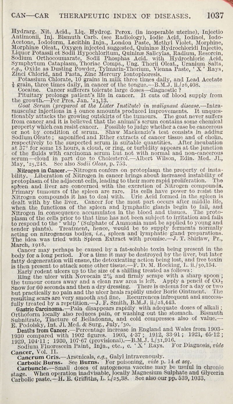 Hydrarg. Nit. Acid., Liq. Hydrog. Perox. (in inoperable uterine), Injectio Antimonii, Inj. Bismuth Carb. (see Radiology), Iodic Acid, Iodinol, Iodo- Acetone, Iodoform, Lecithin Injn., London Paste, Methyl Violet, Morphine, Morphinse Oleat., Oxygen injected suggested, Quinine Hydrochloridi Injectio, Liquor Potassii et Sodii Hypochloritum, Quininse Salicylas, Radium, Resorcin, Sodium Orthocoumarate, Sodii Phosphas Acid, with Hydrochloric Acid, Symphytum Cataplasm, Thoriac Comps., Ung. Thorii Oleat., Uranium Salts, e.g., Oxide as Dusting Powder, Tylmarin-Thorium, Vienna Paste, ‘ X * Rays, Zinci Chlorid, and Pasta, Zinc Mercury Iontophoresis. Potassium Chlorate, 10 grains in milk three times daily, and Lead Acetate i grain, three times daily, in cancer of the tongue.—B.M. J. ii./26,408. Cocaine. Cancer sufferers tolerate large doses—diagnostic ? Pituitary prolongs patient’s life in cancer. It cuts off blood supply from the growth.—Per Pres. Jan. ’23,13. Goat Serum (prepared at the Lister Institute) in malignant disease.—Intra¬ muscular injections in i ounce amounts produced improvements. It unques¬ tionably attacks the growing outskirts of the tumours. The goat never suffers from cancer and it is believed that the animal’s serum contains some chemical property which can resist cancer. Possible to judge whether a case be cancerous or not by condition of serum. Shaw Mackenzie’s test consists in adding Sodium Oleate ; saponified and Ether extracts of cancer tissue and of cholin, respectively to the suspected serum in suitable quantities. After incubation at 37° for some IS hours, a cloud, or ring, or turbidity appears at the junction of the fluids with carcinoma serum but not with normal and non-cancerous serum—cloud in part due to Cholesterol.—Albert Wilson, Edin. Med. Jl., May, ’25,248. See also Sodii Oleas, p. 753. Nitrogen in Cancer.—Nitrogen confers 011 protoplasm the property of insta¬ bility. Liberation of Nitrogen in cancer brings about increased instability of protoplasm of the adjacent cells, leading to their more rapid proliferation. The spleen and liver are concerned with the excretion of Nitrogen compounds. Primary tumours of the spleen are rare. Its cells have power to resist the Nitrogen compounds it has to deal with. Uric Acid formed in the spleen is dealt with by the liver. Cancer for the most part occurs after middle life, when the functions of the spleen and lymphatic glands begin to fail, and Nitrogen in consequence accumulates in the blood and tissues. The proto¬ plasm of the cells prior to that time has not been subject to irritation and fails to respond to the ‘ whip ’ (Sulphate of Ammonia must be applied to young and tender plants). Treatment, hence, would be to supply ferments normally acting on nitrogenous bodies, i.e., spleen and lymphatic gland preparations. The idea was tried with Spleen Extract with promise.—J. T. Shirlaw, Pr., March, 1918. . . . . Cancer may perhaps be caused by a fat-soluble toxin being present m the body for a long period. For a time it may be destroyed by the liver, but later fatty degeneration will ensue, the detoxicating action being lost, and free toxin is then nresent to attack some other tissue.—E. D. M. Hocking, L. ii./3o,154. Early rodent ulcers up to the size of a shilling treated as follows: Ring the ulcer with Novocain 2% and firmly scrape with a sharp spoon ; the tumour comes away and a clean raw area is left. Apply a pencil of C02 Snow for 60 seconds and then a dry dressing. There is cedema for a day or two but practically no pain and the ulcer heals rapidly under Boric Ointment. The resulting scars are very smooth and fine. Recurrences infrequent and success¬ fully treated by a repetition.—J. E. Smith, B.M.J. ii./28,443. Gastric Carcinoma.—Pain disappears rapidly with adequate doses of alkali; Orthoform locally also reduces pain, or washing out the stomach. Bismuth Subnitrate, Tincture of Belladonna, and cold compresses also of value — E. Podolsky, Int. Jl. Med. & Surg., July, ’30. ...... , nno Deaths from Cancer.—Percentage increase m England and Wales from 1903- 1930 compared with 1902 figures. 1903, 4-37 ; 1912, 33-91; 1921, 65-12 ; 1929, 104T1 ; 1930, 107*67 (provisional).—B.M.J. i./3i,916. Sodium Fluorescein Paint, Injn., etc., c. ‘ X ’ Rays. For Diagnosis, vide Cancer, Vol. II. . Cancrum Gris.—Arsemcals, e.g., Galyi intravenously. Carbolic Burns. See Burns. For poisoning, vide p. 14 et seq. Carbuncle.—Small doses of autogenous vaccine may be useful in chronic stage When operation inadvisable, locally Magnesium Sulphate and Glycerin Carbolic paste.—H. E. Griffiths, L. L/25,38. See also our pp. 539, 1033.