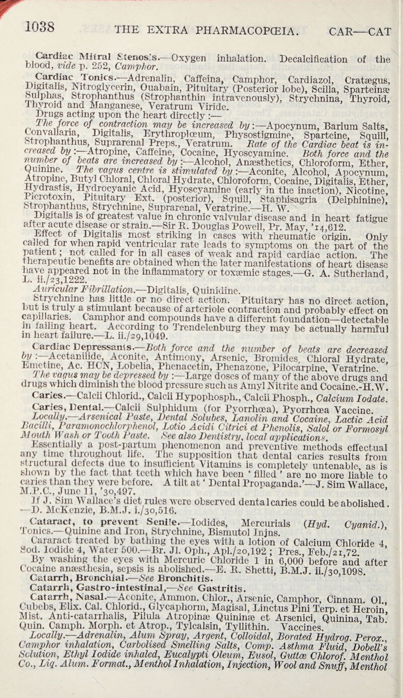 Cardiac Mitral Stenosis.—Oxygen inhalation. Decalcification of the blood, vide p. 252, Camphor. Cffdiac Tonics.—Adrenalin, Caffeina, Camphor, Cardiazol, Crataegus, Digitalis, Is ltroglycenn, Ouabain, Pituitary (Posterior lobe), Scilla, Sparteine Sulphas, Strophanthus (Strophanthin intravenously), Strychnina, Thyroid, thyroid and Manganese, Veratrum Viride. Drugs acting upon the heart directly :— The force of contraction may he increased byApocynum, Barium Salts, Convaliaria, Digitalis, Erythroplceum, Physostigmine, Snarteine, Squill, Strophanthus, Suprarenal Preps., Veratrum. Rate of the Cardiac beat is in¬ creased by:—Atropine, Caffeine, Cocaine, Hyoscyamine. Both force and the number of beats are increased by Alcohol, Anaesthetics, Chloroform, Ether, Quinine. The vagus centre is stimulated by :—Aconite, Alcohol, Apocynum, Atropine, Butyl Chloral, Chloral Hydrate, Chloroform, Cocaine, Digitalis, Ether, Hydrastis, Hydrocyanic, Acid, Hyoscyamine (early in the inaction), Nicotine, Picrotoxm, Pituitary Ext. (posterior), Squid, Stanhisagria (Delphinine), Strophanthus, Strychnine, Suprarenal, Veratrine.—H. W. Digitalis is of greatest value in chronic valvular disease and in heart fatigue after acute disease or strain—Sir R. Douglas Powell, Pr. May, ’i4,C12. ii Higitalis most striking in cases with rheumatic origin. Only caned for when rapid ventricular rate leads to symptoms on the part of the patient; not called for in all cases of weak and rapid cardiac action. The therapeutic benefits are obtained wrhen the later manifestations of heart disease have appeared not in the inflammatory or toxemic stages.—G. A. Sutherland, L. h./23,1222. Auricular Fibrillation.—Digitalis, Quinidine. Strychnine has little or no direct action. Pituitary has no direct action, but. is truly a stimulant because of arteriole contraction and probablv effect on capillaries. Camphor and compounds have a different foundation—detectable in failing heart. According to Trendelenburg they may be actually harmful m heart failure.—L. m/29,1049. cardiac Depressants. Both force and the number of beats are decreased try Acetanilide, Aconite, Antimony, Arsenic, Bromides Chloral Hydrate Emetine, Ac. HCN, Lobelia, Phenacetin, Phenazone, Pilocarpine, Veratrine The vagus may be depressed by Large doses of many of the above drugs and drugs which diminish the blood pressure such as Amyl Nitrite and Cocaine.-H.W. Caries.—Calcii Chlorid., Calcii Hypophosph.,'Calcii Phosph., Calcium Iodate. Caries, Dental—Calcii Sulpliidum (for Pyorrhoea), Pyorrhoea Vaccine. Locally. Arsenical Baste, Dental Solubes, Lanolin and Cocaine. I/actic Acid Bacilli, Baramonochlorphenol, Lotio Acidi Citrici et Phenolis, Salol or Formosyl Mouth Wash or Tooth Paste. Bee also Dentistry, local applications. Essentially a post-partum phenomenon and preventive methods effectual any time throughout life. The supposition that dental caries results from structural defects due to insufficient Vitamins is completely untenable as is shown by the fact that teeth which have been ‘ filled ’ are'no more liable to caries than they were before. A tilt at ‘ Dental Propaganda.’—J. Sim Wallace M.P.C., June 11,’30,497. ’ If J. Sim Wallace’s diet rules were observed dentalcaries could be abolished. —D. McKenzie, B.M.J. h/30,516. Cataract, to prevent Senile.—Iodides, Mercurials (Hyd. Cyanid) Tonics.—Quinine and Iron, Strychnine, Bismutol Injns. Cararact treated by bathing the eyes with a lotion of Calcium Chloride 4 Sod. Iodide 4, Water 500—Br. Jl. Oph., Aph/20,192 ; Pres., Feb./2i 72 ’ By washing the eyes with Mercuric Chloride 1 in 6,000 before and after Cocaine anesthesia, sepsis is abolished.—E. R. Shetti, B.M.J. ii./so 1098 Catarrh, Bronchial.—See Bronchitis. 1 ’ Catarrh, Gastro-intestinal,—See Gastritis. Catarrh, Nasal.—Aconite, Ammon. Chlor., Arsenic, Camphor, Cinnam. 01 Cubebs, Elix. Cal. Chlorid., Glycaphorm, Magisal, Linctus Pini Terp. et Heroin Mist. Anti-catarrhalis, Pilula Atropine Quinine et Arsenici, Quinina Tab’ Quin. Camph. Morph, et Atrop., Tylcalsin, Tyllithin. Vaccines. Locally.—Adrenalin, Alum Spray, Argent, Colloidal, Borated Hydrog Perox Camphor inhalation, Carbolised Smelling Salts, Comp. Asthma Fluid, Dobell’s Solution, Ethyl Iodide inhaled, Eucalypti Oleum, Eusol, Guttce Chlor of. Menthol Co., Liq. Alum. Format., Menthol Inhalation, Injection, Wool and Snuff, Menthol