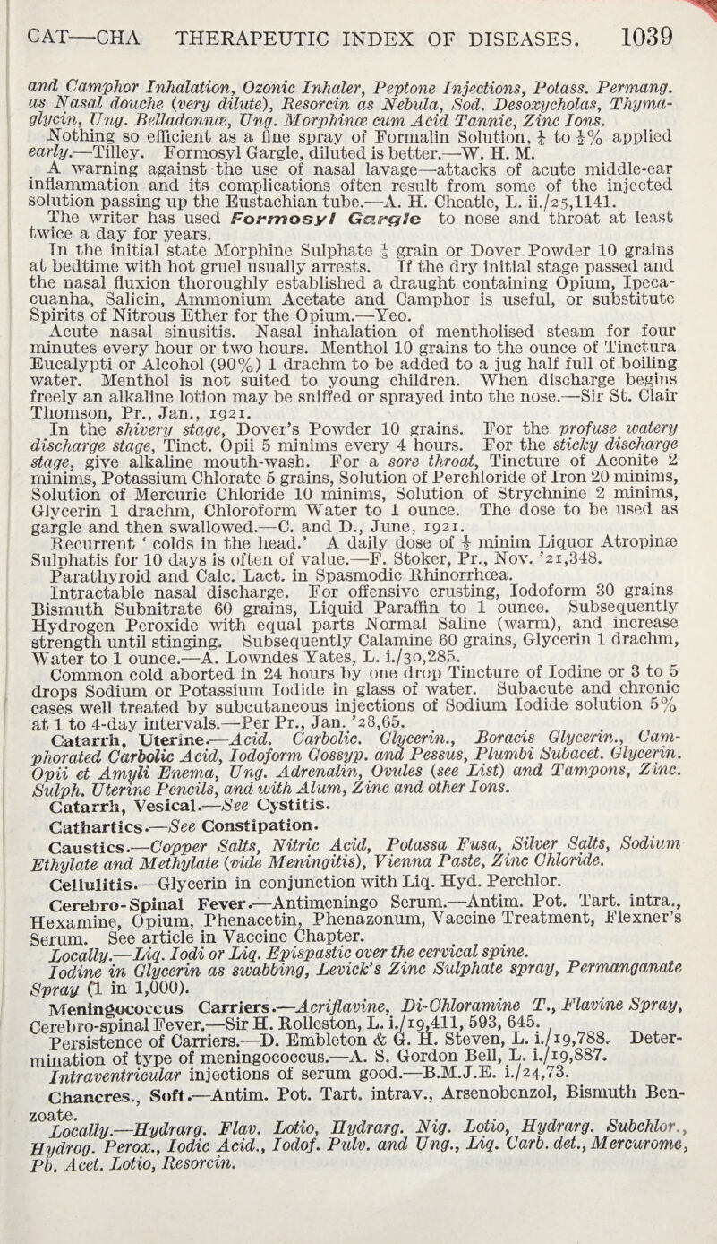 and Camphor Inhalation, Ozonic Inhaler, Peptone Injections, Potass. Permang. as Nasal douche (very dilute), Resorcin as Nebula, Sod. Desoxycholas, Thyma- glycin, Ung. Belladonnce, Ung. Morphince cum Acid Tannic, Zinc Ions. Nothing so efficient as a tine spray of Formalin Solution, £ to |% applied early.—Tilley. Formosyl Gargle, diluted is better.—W. H. M. A warning against the use of nasal lavage—attacks of acute middle-ear inflammation and its complications often result from some of the injected solution passing up the Eustachian tube.—A. H. Cheatle, L. ii./25,1141. The writer has used Formosyl GairgSe to nose and throat at least twice a day for years. In the initial state Morphine Sulphate | grain or Dover Powder 10 grains at bedtime with hot gruel usually arrests. If the dry initial stage passed and the nasal fluxion thoroughly established a draught containing Opium, Ipeca¬ cuanha, Salicin, Ammonium Acetate and Camphor is useful, or substitute Spirits of Nitrous Ether for the Opium.—Yeo. Acute nasal sinusitis. Nasal inhalation of mentholised steam for four minutes every hour or two hours. Menthol 10 grains to the ounce of Tinctura Eucalypti or Alcohol (90%) 1 drachm to be added to a jug half full of boiling water. Menthol is not suited to young children. When discharge begins freely an alkaline lotion may be sniffed or sprayed into the nose.—Sir St. Clair Thomson, Pr., Jan., 1921. In the shivery stage, Dover’s Powder 10 grains. For the profuse watery discharge stage, Tinct. Opii 5 minims every 4 hours. For the sticky discharge stage, give alkaline mouth-wash. For a sore throat, Tincture of Aconite 2 minims, Potassium Chlorate 5 grains, Solution of Perchloride of Iron 20 minims, Solution of Mercuric Chloride 10 minims, Solution of Strychnine 2 minims, Glycerin 1 drachm, Chloroform Water to 1 ounce. The dose to be used as gargle and then swallowed.—C. and D., June, 1921. Recurrent ‘ colds in the head.’ A daily dose of i minim Licpior Atropine Sulnhatis for 10 days is often of value.—F. Stoker, Pr., Nov. ’21,348. Parathyroid and Calc. Lact. in Spasmodic Rhinorrhcea. Intractable nasal discharge. For offensive crusting, Iodoform 30 grains Bismuth Subnitrate 60 grains, Liquid Paraffin to 1 ounce. Subsequently Hydrogen Peroxide with equal parts Normal Saline (warm), and increase strength until stinging. Subsequently Calamine 60 grains, Glycerin 1 drachm, Water to 1 ounce.—A. Lowndes Yates, L. i./3o,285. Common cold aborted in 24 hours by one drop Tincture of Iodine or 3 to 5 drops Sodium or Potassium Iodide in glass of water. Subacute and chronic cases well treated by subcutaneous injections of Sodium Iodide solution 5% at 1 to 4-day intervals.—Per Pr., Jan. ’28,65. Catarrh, Uterine.—Acid. Carbolic. Glycerin., Boracis Glycerin., Cam¬ phorated Carbolic Acid, Iodoform Gossyp. and Pessus, Plumbi Subacet. Glycerin. Opii et Amyli Enema, Ung. Adrenalin, Ovules (see List) and Tampons, Zinc. Sulph. Uterine Pencils, and with Alum, Zinc and other Ions. Catarrh, Vesical.—See Cystitis. Cathartics.—See Constipation. Caustics.—Copper Salts, Nitric Acid, Potassa Fusa, Silver Salts, Sodium Ethylate and Methylate (vide Meningitis), Vienna Paste, Zinc Chloride. Cellulitis.—Glycerin in conjunction with Liq. Hyd. Perchlor. Cerebro-Spinal Fever.—Antimeningo Serum.—-Antim. Pot. Tart, intra., Hexamine, Opium, Phenacetin, Phenazonum, Vaccine Treatment, Flexner’s Serum. See article in Vaccine Chapter. Locally.—Liq. Iodi or Liq. Epispastic over the cervical spine. Iodine in Glycerin as swabbing, Levick’s Zinc Sulphate spray, Permanganate Spray (1 in 1,000). Meningococcus Carriers.—Acriflavine, Di-Chloramine T., Flavine Spray, Cerebro-spinal Fever.—Sir H. Rolleston, L. i./i9,411, 593, 645. Persistence of Carriers.—D. Embleton & G. H. Steven, L. i./i9,788. Deter¬ mination of type of meningococcus.—A. S. Gordon Bell, L. i./i9,887. Intraventricular injections of serum good.—B.M.J.E. i./24,73. Chancres., Soft.—Antim. Pot. Tart, intrav., Arsenobenzol, Bismuth Ben¬ zoate. Locally.—Eydrarg. Flav. LLydrog. Perox., Iodic Acid., Pb. Acet. Lotio, Resorcin. Lotio, Eydrarg. Nig. Lotio, Eydrarg. Subchlor., Iodof. Pidv. and Ung., Liq. Garb, det., Mercurome,