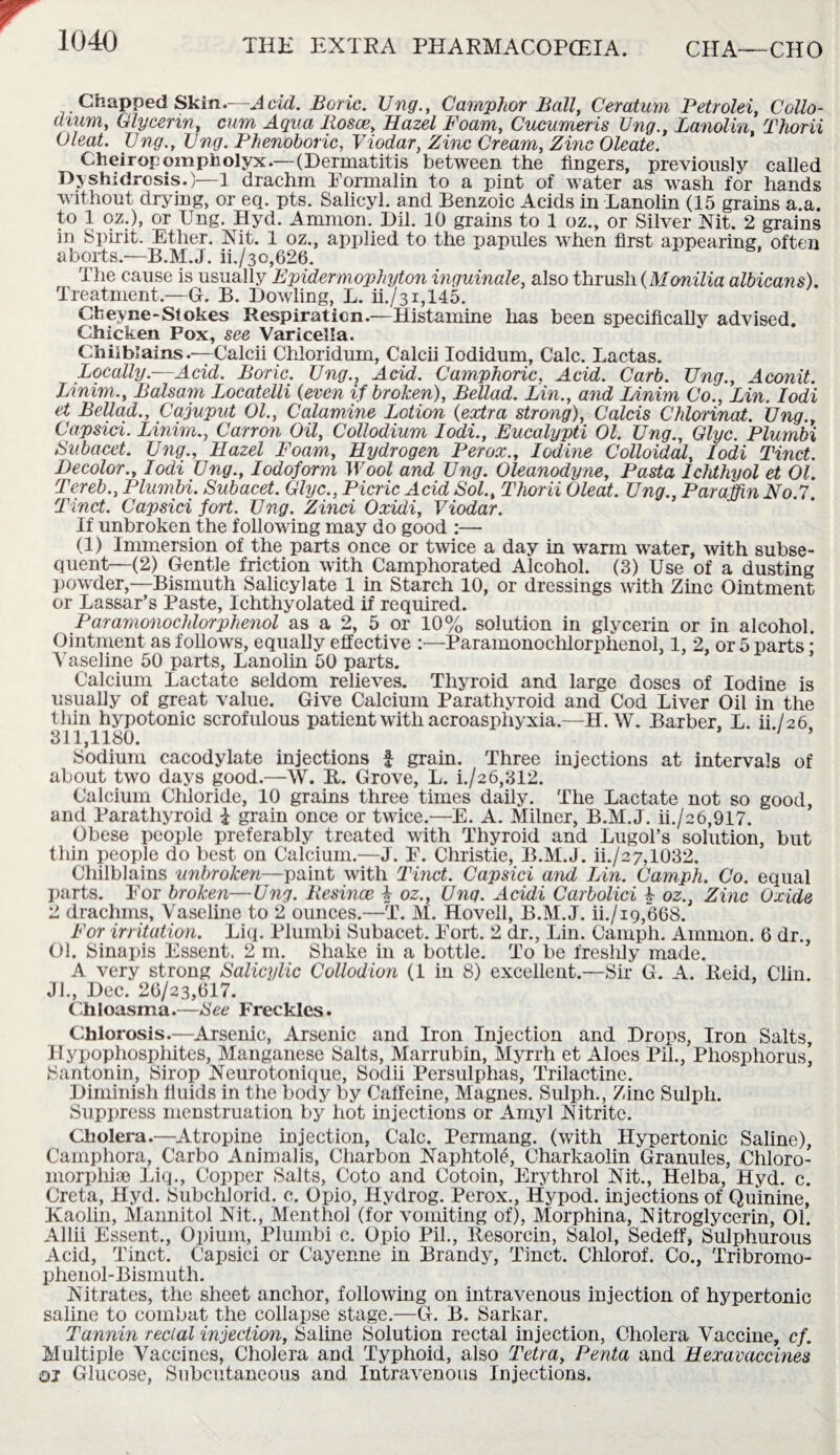 Chapped Skin.—A dd. Boric. Ung., Camphor Ball, Ceratum Petr old, C olio- drum, Glycerin, cum Aqua Rosce, Hazel Foam, Cucumeris Ung., Lanolin, Thorii Cleat. Ung., Ung. Phenoboric, Viodar, Zinc Cream, Zinc Oleate. Cheiropompholyx.—(Dermatitis between the fingers, previously called Dyshidrosis.)—1 drachm Formalin to a pint of water as wash for hands without drying, or eq. pts. Salicyl. and Benzoic Acids in Lanolin (15 grains a.a. to 1 oz.), or Ung. Hyd. Ammon. Dil. 10 grains to 1 oz., or Silver Nit. 2 grains in Spirit. Ether. Nit. 1 oz., applied to the papules when first appearing, often aborts.—B.M.J. ii./3o,626. The cause is usually Epidermophyton inguinale, also thrush (Monilia albicans). Treatment.—G. B. Dowling, L. ii./31,145. Cbeyne-Stokes Respiration.—Histamine has been specifically advised. Chicken Pox, see Varicella. Chilblains.—Calcii Chloridum, Calcii Iodidum, Calc. Lactas. Locally.—Acid. Boric. Ung.} Acid. Camphoric, Acid. Carb. Ung., Aconit. Linim., Balsam Locatelli (even if broken), Bellad. Lin., and Linim Co., Lin. Iodi et Bellad., Cajuput 01., Calamine Lotion (extra strong), Colds Chlorinat. Ung., Capsid. Linim., Canon Oil, Collodium Iodi., Eucalypti 01. Ung., Glyc. Plumbi Subacet. Ung., Hazel Foam, Hydrogen Perox., Iodine Colloidal, Iodi Tinct. Decolor., Iodi Ung., Iodoform Wool and Ung. Oleanodyne, Pasta Ichthyol et 01. Tereb., Plumbi. Subacet. Glyc., Picric Add Sol., Thorii Oleat. Ung., Paraffin No.7. Tinct. Capsid fort. Ung. Zinci Oxidi, Viodar. If unbroken the following may do good :— (1) Immersion of the parts once or twice a day in warm water, with subse¬ quent—(2) Gentle friction with Camphorated Alcohol. (3) Use of a dusting powder,—Bismuth Salicylate 1 in Starch 10, or dressings with Zinc Ointment or Lassar’s Paste, Ichthyolated if required. Paramonochlorphenol as a 2, 5 or 10% solution in glycerin or in alcohol. Ointment as follows, equally effective :—Paramonochlorphenol, 1, 2, or 5 parts; Vaseline 50 parts, Lanolin 50 parts. Calcium Lactate seldom relieves. Thyroid and large doses of Iodine is usually of great value. Give Calcium Parathyroid and Cod Liver Oil in the thin hypotonic scrofulous patient with acroasphyxia.—H.W. Barber, L. ib/26 311,1180. 1 * Sodium cacodylate injections £ grain. Three injections at intervals of about two days good.—W. It. Grove, L. i./26,312. Calcium Chloride, 10 grains three times daily. The Lactate not so good, and Parathyroid £ grain once or twice.—E. A. Milner, B.M.J. ii./c6,917. Obese people preferably treated with Thyroid and Lugol’s solution, but thin people do best on Calcium.—J. F. Christie, B.M.J. ii./2 7,1032. Chilblains unbroken—paint with Tinct. Capsid and Lin. Camph. Co. equal parts. For broken—Ung. Resince k oz., Ung. Acidi Carbolici k oz., Zinc Oxide 2 drachms, Vaseline to 2 ounces.—T. M. Hovell, B.M.J. ii./ig,668. For irritation. Liq. Plumbi Subacet. Fort. 2 dr., Lin. Camph. Ammon. 6 dr., 01. Sinapis Essent. 2 m. Shake in a bottle. To be freshly made. A very strong Salicylic Collodion (1 in 8) excellent.—Sir G. A. Reid, Clin. Jl., Dec. 20/23,017. Chloasma.—See Freckles. Chlorosis.—Arsenic, Arsenic and Iron Injection and Drops, Iron Salts, Hypophosphites, Manganese Salts, Marrubin, Myrrh et Aloes Pil., Phosphorus’ Santonin, Sirop Neurotonique, Sodii Persulphas, Trilactine. Diminish fluids in the body by Caffeine, Magnes. Sulph., Zinc Sulph. Suppress menstruation by hot injections or Amyl Nitrite. Cholera.—Atropine injection, Calc. Permang. (with Hypertonic Saline), Camphora, Carbo Animalis, Charbon NaphtoK, Charkaolin Granules, Chloro- morphise Liq., Copper Salts, Coto and Cotoin, Erythrol Nit., Helba, Hyd. c. Greta, Hyd. Subchlorid. c. Opio, Hydrog. Perox., Hypod. injections of Quinine, Kaolin, Mannitol Nit., Menthol (for vomiting of), Morphina, Nitroglycerin, 01. Allii Essent., Opium, Plumbi c. Opio Pil., Resorcin, Salol, Sedeff, Sulphurous Acid, Tinct. Capsici or Cayenne in Brandy, Tinct. Chlorof. Co., Tribromo- phenol-Bismuth. Nitrates, the sheet anchor, following on intravenous injection of hypertonic saline to combat the collapse stage.—G. B. Sarkar. Tannin rectal injection, Saline Solution rectal injection, Cholera Vaccine, cf. Multiple Vaccines, Cholera and Typhoid, also Tetra, Penta and Hexavaccines oj Glucose, Subcutaneous and Intravenous Injections.