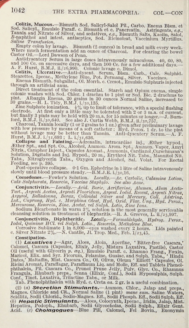 f* Mucous.—Bismuth Sod. Salicyl-Salol Pi]., Carbo. Enema Bism. et Sod. Sahcyl., Emulsio Paraff. c. Bismuth et c. Pancreatin. Astringents, e.g., lannin and Nitrate of Silver, and sedatives, e.g., Bismuth Salts, Kaolin, Salol, H-naphthol and mtest. antiseptics, Sod. Bicinoleat, Yaccinium Myrtillus. &CK/i/7u(s _L TCLTISJUSIOYI. Empty colon by lavage. Bismuth (2 ounces) in bread and milk every week. W here much fermentation add an ounce of Charcoal. For clearing the bowel Castor Oil—Lord Dawson of Penn. Antidysentery Serum in large doses intravenously miraculous. 40, 60, 80, and 100 Cc. on successive days, and then 100 Cc. for a few additional days — L. Hurst, B.M.J. ii./26,990. Colonic lavage c. Dimol. Colitis, Ulcerative.—Anti-dysent. Serum, Bism. Carb., Calc. Sulphid. Stearettes, Ipecac., Methylene Blue, Pot. Permang., Silver. Vaccines. Enema Bismuth. Subgallat., 01. Morrh. c. Cresot., Emulsio Sulphuris injected through an artificial anus. Direct treatment of the colon essential. Starch and Opium enema, simple colonic washes with Sod. Chi or. 1 drachm to 1 pint or Sod. Bic. 2 drachms to pint. Albargin Enema, 20 grains in 30 ounces Normal Saline, increased to 30 grams.—H. L. Tidy, B.M.J. i./3o,135. Zinc Sulphate ionization. \% up to limit of tolerance, with a special flushing electrode. At first only a little may be tolerated with 2 or 3 m.a. of current, but finally 3 pints may be held with 20 m.a. for 15 minutes or longer.—J. Burn- ford, B.M.J. ii./3o,640. See also J. Curtis Webb, B.M.J. iL/30,757. ^annin locally (1 or 2 grains to 1 oz.) given after preliminary lavage with low pressure by means of a soft catheter : Hyd. Perox. 1 dr. to the pint without lavage may be better than Tannin. Anti-dysentery Serum.—A F Hurst, B.M.J. i./31,693 ; L. i./31,636. Collapse and Fainting.—Adrenalin, intracardiac inj., JEther liypod., ZEther Spt., and Spt. Co., Alcohol, Ammon. Arom. Spt., Ammon. Vapor, Amyl Nitns., Camphor Inject., Capsules Aromat., Ammonia, Cardiazol ,Curschmann’s Solution, Digitalis and Inj. Hypod., 20 m., Erythrol Nit. Tabs., Mannitol Nit. Tabs., Nitroglycerin Tabs., Oxygen and Alcohol, Sal. Volat. For Rectal Feeding, see p. 395. Post-operative collapse. 0T 6m. Ephedrine in 1 litre of Saline intravenously slowly until blood pressure steady.—B.M.J.E. i./3o,16. Comedones.—Fowler’s Solution. Locally—Ac. Carbolic, Calamine Lotion, Calx Sulphurata, Resorcin, Vaccine Staphylo. See also Acne. Conjunctivitis.—Locally.—Acid. Boric, Acriflavine, Alumen, Alum Aceto- Tart., Argenti Acetas, Argenti Fluoridum, Argent. Iodid. Recent, Argenti Nitras, Argyrol, Belladonna, Borax, Colloidal Silver and Mercury, Coll. Adstring. Lut., Cuprung, Hyd. c. Morphina Oleat, Hyd. Oxid. Flav. Ung., Hyd. Perox., Mercurome, Resorcin, Zinc. Acetat. vel Sulph. Lotio, Zinc Ions. Sodium Bicarbonate in warm 3% solution is the most generally serviceable cleansing solution in treatment of blepharitis— R. A. Greeves, L. ib/23,997. Conjunctivitis, Diphtheritic. Locally—Formaldehyde, Hydrog. Perox., Iodol, Quinince HCl. vel Sulph. Lotio., Resorcin, Methylene Blue. Corrosive Sublimate 1 in 8,000—eyes washed every 2 hours. Lids painted c. Silver Nitrate 2%.—N. Cantlie, Jl. Trop. Med., Feb. 1/23,45. Constipation. (1) Laxatives :—Agar, Aloes, Aloin, Aperfine, ‘Bitter-free Cascara,’ Calomel, Cascara (Capsules, Elixir, Jelly, Mistura Laxativa, Pastils), Castor Oil (useful with Glycerin p. ceq.), Emulsio Paraff. c. Rhamno Frang., Fsexin, Maricol, Elix. and Syr. Ficorum, Felamine, Guaiac. and Sulph. Tabs., ‘ Hindu Dates,’ Maltaffin, Mist. Cascara Co., 01. Olivse, Oleum ‘ Elliott * Capsules, 01. Ricini Aromat, Paraffagar, Paraffinum Liq. and Molle, Eff. and Tablets Phenol- phthalein, Pil. Cascara Co., Prunol Prune Jelly, Pulv. Glyc. Co., Rhamnus Frangula, Rhubarb preps., Senna (Elixir, Conf.), Sodii Hyposulphis, Sulph. Conf., Tinct. Laxativa, Trilactine Tabs., or Milk. Tab. Phenolphthalein with Hyd. c. Creta aa. 2 gr. is a useful combination. (2) (a) Secretion Stimulants.—Ammon. Chlor., Jalap and preps., Magnes. Chloride and Cit., Normal Saline (1 pint) mane sum. Saline Waters, Seidlitz, Sodii Chlorid., Sodio-Magnes. Eff., Sodii Phosph. Eff., Sodii Sulph. Eff. (b) Hepatic Stimulants.—Aloes, Colocynth, Ipecac., Iridin, Jalap, Mist. Hepatica, Podoph., Rhubarb, Sodii Glycocholas, Sodii Sulph., Elixir Gent. Acid, (c) Cholagogues—Blue Pill, Calomel, Fel Bovin., Euonymin
