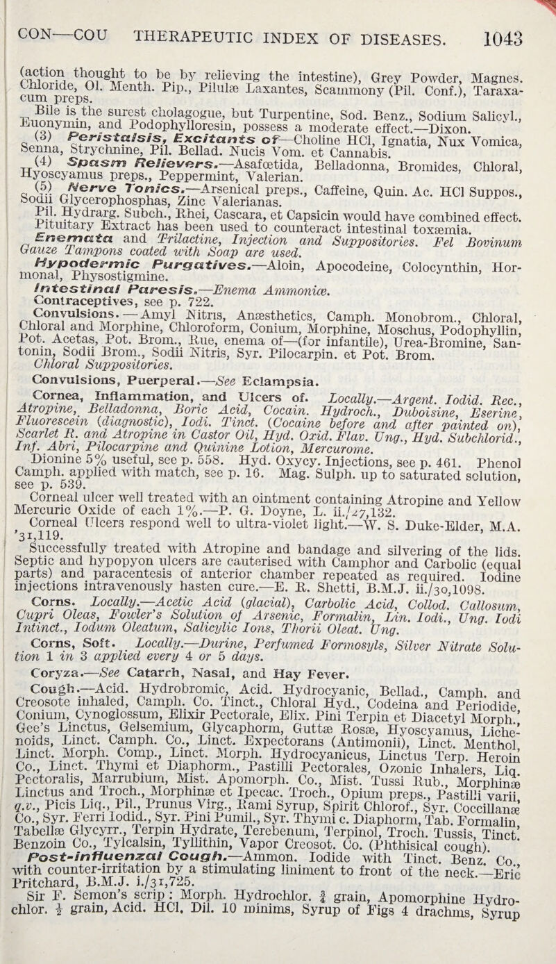 Sjj thought to be bj' relieving the intestine), Grey Powder, Magnes. nivrv?ride’ ^ ' ^en^1, Filulse Laxantes, Scammony (Pil. Conf.), Taraxa- tum preps. TTi^xriS-^e S^rT^ chola-gogue, but Turpentine, Sod. Benz., Sodium Salicyl., Buonymin, and Podophylloresm, possess a moderate effect.—Dixon. Excitants of—Choline HC1, Ignatia, Nux Vomica, Senna, Strychnine, Pil. Bellad. Nucis Vom. et Cannabis. (4) S&asm ReFievcrs.—Asafcetida, Belladonna, Bromides, Chloral, Hyoscyamus preps., Peppermint, Valerian. « Werve ron/cs.rArsenical preps., Caffeine, Quin. Ac. HC1 Suppos., Sodn Glycerophosphas, Zinc Valerianas. ’ d-I* Hydrarg. Subch., lihei, Cascara, et Capsicin would have combined effect. Pituitary Extract lias been used to counteract intestinal toxsemia. Ersomatu. and Prilactine, Injection and Suppositories. Fel Bovinunn Gauze Tampons coated with Soap are used. Hypodermic Purgatives.—Mom, Apocodeine, Colocynthin, Hor¬ monal, Physostigmme. intestina! Paresis.—Enema Ammonice. Contraceptives, see p. 722. Convulsions.—Amyl Nitris, Ansesthetics, Carnph. Monobrom., Chloral, Chloral and Morphine, Chloroform, Conium, Morphine, Moschus, Podophyllin, Pot. Acetas, Pot. Brom., Rue, enema of—(for infantile), Urea-Bromine, San¬ tonin, Sodu Brom., Sodii Nitris, Syr. Pilocarpin. et Pot. Brom. Chloral Suppositories. Convulsions, Puerperal.—See Eclampsia. Cornea, Inflammation, and Ulcers of. Locally.—Argent. Iodid. Rec., Atropine, Belladonna, Boric Acid, Cocain. Hydroch., Duboisine, Eserine Fluorescein (diagnostic), Iodi. Tinct. (Cocaine before and after painted on) Scarlet R. and Atropine in Castor Oil, Ilyd. Oxid. Flav. ling., FLyd. Subchlorid Inf. Abri, Pilocarpine and Quinine Lotion, Mercurome. Dionine 5% useful, see p. 558. Hyd. Oxycy. Injections, see p. 461. Phenol Carnph. applied with match, see p. 16. Mag. Sulph. up to saturated solution, see p. 539. Corneal ulcer well treated with an ointment containing Atropine and Yellow Mercuric Oxide of each 1%.—P. G. Doyne, L. n.'z7,132. Corneal Ulcers respond well to ultra-violet light.—W. S. Duke-Elder M A ’31,119. ’ Successfully treated with Atropine and bandage and silvering of the lids Septic and hypopyon ulcers are cauterised with Camphor and Carbolic (equai parts) and paracentesis of anterior chamber repeated as required. Iodine injections intravenously hasten cure.—E. R. Shetti, B.M.J. ii./3o,1098. Corns. Locally.—Acetic Acid (glacial), Carbolic Acid, Collod. Callosum Cupri Oleas, Fowler’s Solution of Arsenic, Formalin, Lin. I odi., Ung I odi Intinct., Iodum Oleatum, Salicylic Ions, Thorii Oleat. Ung. Corns, Soft. > Locally.—Durine, Perfumed Formosyls, Silver Nitrate Solu¬ tion 1 in 3 applied, every 4 or 5 days. Coryza.—See Catarrh, Nasal, and Hay Fever. Cou?h--~VAPt Hydrobromic Acid. Hydrocyanic, Bellad., Carnph. and Creosote inhaled, Carnph. Co. Tinct., Chloral Hyd., Codeina and Periodide Conium, Cynoglossum, Elixir Pectorale, Elix. Pini Terpin et Diacetyl Morph ’ Gee’s Linctus, Gelsemium, Glycaphorm, Guttse Rosie, Hyoscyamus, Liche¬ noids, Tinct. Carnph. Co., Tinct. Expcctorans (Antimonii), Tinct. Menthol Tinct. Morph. Comp., Tinct. Morph. Hydrocyanicus, Tinctus Terp. Heroin Co., Tinct. Thy mi et Diaphorm., Pastilli Pectorales, Ozonic Inhalers Tia Pectoralis, Marrubium, Mist. Apomorph. Co., Mist. Tussi Rub., Morphime Tinctus and Troch., Morphinse et Ipecac. Troch., Opium preps., Pastilli varii q.v., Picis Liq., Pil., Prunus Virg., Rami Syrup, Spirit Chlorof., Syr. Coccillame Co., Syr. Ferri lodid., Syr. Pini Pumil., Syr. Thymi c. Diaphorm, Tab. Formalin Tabellae Glycyrr., Terpin Hydrate, Terebenum, Terpinol, Troch. Tussis Tinct’ Benzoin Co., Tylcalsin, Tyllithin, Vapor Creosot. Co. (Phthisical cough) Post-snfluenzai Cough.—Ammon. Iodide with Tinct. Benz.’ Co with counter-irritation by a stimulating liniment to front of the neck.—Eric Pritchard, B.M.J. i./3 r,725. Sir F. Semon’s scrip : Morph. Hydrochlor. f grain, Apomorphine Hydro- chlor. i gram, Acid. HC1. Dil. 10 minims. Syrup of Figs 4 drachms Syrup