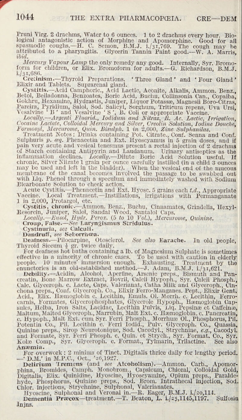 Pruni Yirg. 2 drachms, Water to 6 ounces. 1 to 2 drachms every hour. Bio¬ logical antagonistic action of Morphine and Apomorpliine. Good for all spasmodic coughs— H. C. Semon, B.M.J. i./31,769. The cough may he attributed to a pharyngitis. Glycerin Tannin Paint good.—W. A. Marris, ibid. Mercury Vapour Lamp the only remedy any good. Internally, Syr. Bromo- form for children, or Elix. Bromoform for adults.—G. Richardson, B.M.J. i./31,086. Crelinism.—Thyroid Preparations. ‘Three Gland’ and ‘Pour Gland’ Elixir and Tablets. Suprarenal gland. Cystitis.—Acid Camphoric., Acid Lactic, Aconite, Alkalis, Ammon. Benz., Betol, Belladonna, Benzoates, Boric Acid, Buchu, Collinsonia Can., Copaiba, Gokhru, Hexamine, Hydrastis, Juniper, Liquor Potassae, Magnesii Boro-Citras, Pareira, Pyridium, Salol, Sod. Salicyi, Sorghum, TYiticum repens, Uva Ursi, Yesalvine ‘ B ’ and Yesalvine ‘S’, B. Coli or appropriate Yaccine. Locally.—Argenti Fluorid., Iodidum and Nitras, B. Ac. Lactic, Irrigation, Cocaine Lactate, Colloidal Mercury and Silver, Creolin Solution, Iodine Douche, Formosyl, Mercurome, Quin. Bisidph. 1 in 2,000, Zinc Sulphanilas. Treatment Rotes: Drinks containing Pot. Citrate., Conf. Senna and Conf. Sulphuris p. ceq. Phenacetin and Ext. Hyoscyamus in 5 grain doses, and if pain very acute and vesical tenesmus present a rectal injection of 2 drachms of Starch containing Antipyrin and Laudanum. Urinary antiseptics as the inflammation declines. Locally.—Dilute Boric Acid Solution useful. If chronic, Silver Nitrate 1 grain per ounce carefully instilled (in a child 3 ounces may be used and left in the bladder). When the vesical end of the mucous membrane of the canal becomes involved the passage to be swabbed out with Liq. Phenol through a speculum and immediately washed with Sodium Bicarbonate Solution to check action. Acute Cystitis.—Phenacetin and Ext. Hyosc. 5 grains each t.d., Anpropriate Vaccine. Local Treatment.—Instillations, irrigations with Permanganate 1 in 2,000, Protargol, etc. Cystitis, chronic.—Ammon. Benz., Buchu, Cinnamates, Grindelia, Hexyl- Resorcin, Juniper, Salol, Sandal Wood, Santalol Caps. Locally.—Eusol, Uydr. Ferox. (5 to 10 VoL), Mercurome, Quinine. Croup, False.—See Laryngismus Stridulus. Cysfinuria, see Calculi. Dandruff, see Seborrhcea. Deafness.—Pilocarpine, Otoscicrol. Sex also Earache. In old people, Thyroid Siccum £ gr. twice daily. Eor deafness hot baths containing a lb. of Magnesium Sulphate is sometimes effective in a minority of chronic cases. To be used with caution in elderly people. 10 minutes’ immersion enough. Exhausting. Treatment by the enunctories is an old-established method.—J. Adam, B.M.J. i./31,621. Debility.—Acidin, Alcohol, Aperflne, Arsenic preps., Bismuth and Pan- crcatin, Bone Marrow Extract, Bovril, Calcii Hypoph., Syr. Calcii Phosph., Calc. Glyceroph. c. Lacte, Caps. Valerianat, Catha Milk and Glyceroph., Cin¬ chona preps., Conf. Glyceroph. Co., Elixir Eerro-Manganes. Pept., Elixir Gent. Acid., Elix. Hsemoglobin c. Lecithin, Emuls. 01. Morrh. c. Lecithin, Eerro- camis, Eormates, Glycerophosphates, Glycerole Hypoph., Hsemoglobin Cap¬ sules, llelba, Iron Salts, Laeidac, Lecithin Pulvis, Liq. Pepsinae et Caffeine, Maltum, Malted Glyceroph., Marrubin, Malt Ext. c. Haemoglobin, c. Pancreatin, c. Hypoph., Malt Ext. cum Syr. Eerri Phosph., Morrhuao 01., Phosphorus, Pil. Potentin Co., Pil. Lecithin c. Eerri lodid., Pulv. Glyceroph. Co., Quassia, Quinine preps., Sirop Neurotonique, Sod. Cacodyl., Strychnine, e.g., Cacodyl, and Formate, Syr. Eerri Phosph. c. Quin, et Strych., Syr. Format. Co., Syr. Kolco Comp., Syr. Glyceroph. c. Format., Tylmarin, Trilactine. See also Anaemia. Eor overwork : 2 minims of Tinct. Digitalis thrice daily for lengthy period. —‘ D.M.’ in M.P.C., Oct., ’26,1927. Delirium Tremens (and see Alcoholism).—Ammon. Carb., Apomor- phina, Bromides, Camph. Monobrom., Capsicum, Chloral, Colloidal Gold, Digitalis, Elix. Quinidine, Hyoscine, Hyoscyamine, Opium preps., Paralde¬ hyde, Phosphorus, Quinine preps., Sod. Brom. Intrathecal injection, Sod. Chlor. injections, Strychnine, Sulphonal, Valerianates. Hyoscine, Sulphonal and Veronal in.—R. Eager, B.M.J. i./2o,114. Dementia Praecox—treatment.—T. Beaton, L. h/25,1145,1197. Sulfosin Injns.