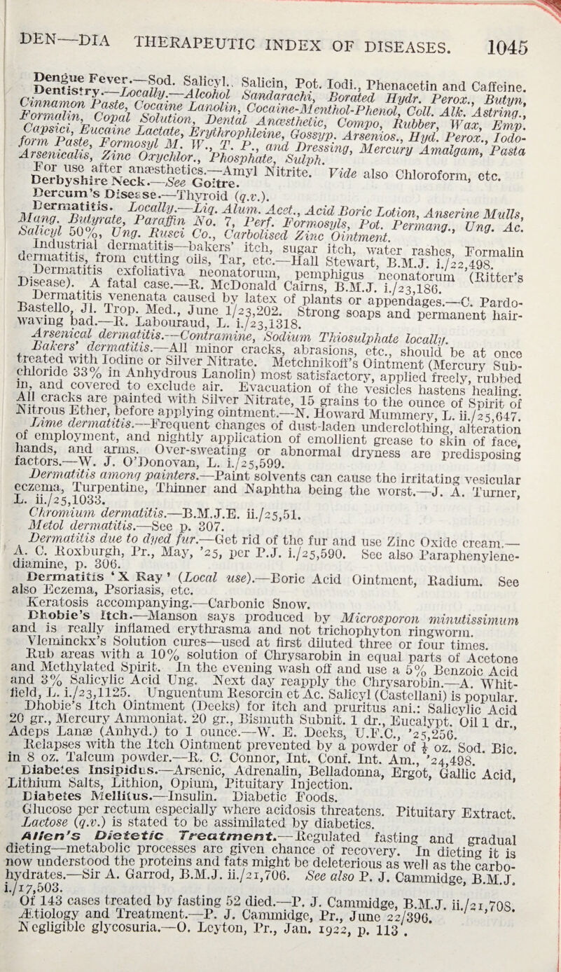 S/SV |aUcjn> V,°-L Iodi- Thenacetin and Caffeine, enns.ry. Locally.—Alcohol Sandarachi, Borated Hvdr Per or Tint mi n {~'°?).al/ Solution, Dental Anaesthetic, Cornyo Rubber Wax Rmr> form PasfeUCF^nosvl<M’ ^tofPMeine.Gossyp. Arsenios., Eyd. Perox., lodo- ■ArsenieaUs, Zinc oijchio pLfh'caTmpT^’ MV Amal°am’ Pasta DeTb^hireN^f-ScotoeT1 Nitrite' VUe also OMoroform, etc. Dercum’s Discs se.-—Thyroid (q.v.). AUnq^Buturate LParamV^n fMJwCp-’ Acid ?or\c Lotion, Anserine Mulls, iviung. fyfffWaic, Paraffin l\o. 7, Perf. Formosyls, Pot. Permana Una Ar Sahcyl 50[/o, Ung. Rusci Co., Carbolised Zinc Ointment. ’ industrial dermatitis bakers’ itch, sugar itch, water rashes Form si in dermatitis, trom cutting oils, Tar, etc.—Hall Stewart, B.M.J. 1J22 498. Dermatitis exfoliativa neonatorum, pemphigus neonatorum 5(Hitter’s Disease). A fatal case.—R. McDonald Cairns; BAI.J. i./aTlsS. Dermatitis venenata caused by latex of plants or appendages—C Pardo- Arsenical dermatitis.-—Contramine, Sodium Thiosulphate locally. Balers dermatitis.—All minor cracks, abrasions, etc., should be at once “ ^I1oo/I?dl?e1?r Silver Nitrate. Metchnikoff’s Ointment (Mercury Sub- thloride 33 ^ m Anhydrous Lanolin) most satisfactory, applied freely, rubbed m, and covered to exclude air. Evacuation of the vesicles hastens healing All cracks are painted with Silver Nitrate, 15 grains to the ounce of Spirit of Nitrous Ether, before applying ointment—N. Howard Mummery, L. ii./as 647 Lime dermatitis.—h requent changes of dust-laden underclothing, alteration of employment, and nightly application of emollient grease to skin of face hands, and arms. Over-sweating or abnormal dryness are predisposing factors—W. J. O’Donovan, L. i./2 5,599. * Dermatitis among painters. Paint solvents can cause the irritating vesicular eczema, liirpentine, Thinner and Naphtha being the worst.—J. A. Turner, L. ii./25,1033. Chromium dermatitis.—B.M..J.E. ii./25,51. Meiol dermatitis.—See p. 307. Dermatitis due to dyed fur. Get rid of the fur and use Zinc Oxide cream._ ,Roxburgh, Pi., May, 25, per P.J. i./s5,590. See also Paraphenylene- diannne, p. 306. Dermatitis ‘ X Ray ’ {Local use).—Boric Acid Ointment, Radium. See also Eczema, Psoriasis, etc. Keratosis accompanying.—Carbonic Snow. Bhobie’s Itch.—Manson says produced by Microsporon minutissimum and is really inflamed erythrasma and not trichophvton ringworm Vleminckx’s Solution cures—used at first diluted three or four times. Bub aieas with a 10% solution of Chrysarobin in eQual parts of Acetone and Methylated Spirit. In the evening wash off and use a 5% Benzoic Acid and 3% Salicylic Acid Ung. Next day reapply the Chrvsarobm.—-A Whit¬ field, L. i./23,1125. Unguentum Resorcin et Ac. Salicyl (Castellani) is popular Dliobie’s Itch Ointment (Deeks) for itch and pruritus ani.: Salicylic Acid 20 gr., Mercury Ammoniat, 20 gr., Bismuth Subnit. 1 dr., Eucalypt. Oil 1 dr Adeps Lanse (Anhyd.) to 1 ounce.—W. E. Deeks, U.F.C., ’25,256. Relapses with the Itch Ointment prevented by a powder of £ oz Sod BP in 8 oz. Talcum powder.—B. O. Connor, Int. Conf. Int. Am., ’24 498 * Diabetes Insipidus.—Arsenic, Adrenalin, Belladonna, Ergot, Gallic Acid Lithium Salts, Lithion, Opium, Pituitary Injection. * Diabetes Mellitus.—Insulin. Diabetic Foods. Glucose per rectum especially where acidosis threatens. Pituitary Extract Lactose {q.v.) is stated to be assimilated by diabetics. Allan’s Dietetic Treatment*—Regulated fasting and gradual dieting—metabolic processes are given chance of recovery. In dieting it is now understood the proteins and fats might be deleterious as well as the carbo¬ hydrates.—Sir A. Garrod, B.M.J. ii./2i,706. See also P. J. Cammidge B.M.J. i.J 17,503. Of 143 cases treated by fasting 52 died—r. J. Cammidge, B M J ii hi 708 ./Etiology and Treatment—P. J. Cammidge, Pr., June 22/399 ' * Negligible glycosuria—O. Leyton, Pr., Jan. 1922, p. 113