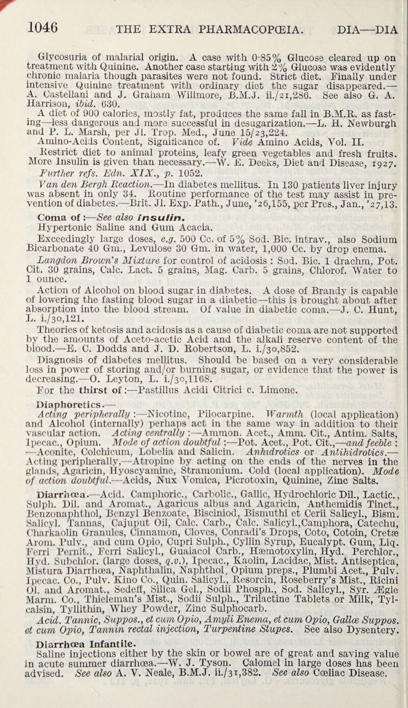 Glycosuria of malarial origin. A case with 0-85% Glucose cleared up on treatment with Quinine. Another case starting with 2% Glucose was evidently chronic malaria though parasites were not found. Strict diet. Finally under intensive Quinine treatment with ordinary diet the sugar disappeared.— A. Castellani and J. Graham Willmore, B.M.J. ii./2i,286. See also G. A. Harrison, ibid. 630. A diet of 900 calories, mostly fat, produces the same fall in B.M.R. as fast¬ ing—less dangerous and more successful in desugarization.—L. H. Newburgh and P. L. Marsh, per Jl. Trop. Med., June 15/23,224. Amino-Acids Content, Significance of. Vide Amino Acids, Vol. II. Restrict diet to animal proteins, leafy green vegetables and fresh fruits. More Insulin is given than necessary.—W. E. Peeks, Diet and Disease, 1927. Further refs. Edn. XIX., p. 1052. Van den Bergh Reaction.—In diabetes meilitus. In 130 patients liver injury was absent in only 34. Routine performance of the test may assist in pre¬ vention of diabetes.—Brit. Jl. Exp. Path., June, *26,155, per Pres., Jan., *27,13. Coma of :—See also Insulin. Hypertonic Saline and Gum Acacia. Exceedingly large doses, e.g. 500 Cc. of 5% Sod. Bic. intrav., also Sodium Bicarbonate 40 Gm., Levulose 30 Gm. in water, 1,000 Cc. by drop enema. Langdon Brown's Mixture for control of acidosis : Sod. Bic. 1 drachm, Pot. Cit. 30 grains, Calc. Lact. 5 grains, Mag. Carb. 5 grains, Chlorof. Water to 1 ounce. Action of Alcohol on blood sugar in diabetes. A dose of Brandy is capable of lowering the fasting blood sugar in a diabetic—this is brought about after absorption into the blood stream. Of value in diabetic coma.—J. C. Hunt, L. i./3o,121. Theories of ketosis and acidosis as a cause of diabetic coma are not supported by the amounts of Aceto-acetic Acid and the alkali reserve content of the blood.—E. C. Dodds and J. D. Robertson, L. i./3o,852. Diagnosis of diabetes meilitus. Should be based on a very considerable loss in power of storing and/or burning sugar, or evidence that the power is decreasing.—O. Leyton, L. i./3o,1168. For the thirst of:—Pastillus Acidi Citrici c. Limone. Diaphoretics.— Acting peripherally :—Nicotine, Pilocarpine. Warmth (local application) and Alcohol (internally) perhaps act in the same way in addition to their vascular action. Acting centrally :—Ammon. Acet., Amm. Cit., Antim. Salts, Ipecac., Opium. Mode of action doubtful:—Pot. Acet., Pot. Cit.,—and feeble : •—Aconite, Colclficum, Lobelia and Salicin. Anhidrotics or Antihidrotics.— Acting peripherally,—Atropine by acting on the ends of the nerves in the glands, Agaricin, Hyoscyamine, Stramonium. Cold (local application). Mode of action doubtful.—Acids, Nux Vomica, Picrotoxin, Quinine, Zinc Salts. Diarrhoea.—Acid. Camphoric., Carbolic., Gallic, Hydrochloric Dil., Lactic., Sulpli. Dil. and Aromat., Agaricus albus and Agaricin, Anthemidis Tinct., Benzonaphthol, Benzyl Benzoate, Bisciniod, Bismuthi et Cerii Salicyl., Bism. Salicyl. Tannas, Cajuput Oil, Calc. Carb., Calc. Salicyl.,Campliora, Catechu, Charkaolin Granules, Cinnamon, Cloves, Conradi’s Drops, Coto, Cotoin, Cretse Arom. Pulv., and cum Opio, Cupri Sulph., Cyllin Syrup, Eucalypt. Gum, Liq. Ferri Pernit., Fcrri Salicyl., Guaiacol Carb., Hsemotoxylin, Hyd. Perchlor., Hyd. Subchlor. (large doses, q.v.), Ipecac., Kaolin, Lacidac, Mist. Antiseptica, Mistura Diarrhoea, Naphthalin, Naphthol, Opium preps., Plumbi Acet., Pulv. Ipecac. Co., Pulv. Kino Co., Quin. Salicyl., Resorcin, Roseberry’s Mist., Ricini 01. and Aromat., Sedeff, Silica Gel., Sodii Phosph., Sod. Salicyl., Syr. Aigle Marm. Co., Tliieleman’s Mist., Sodii Sulph., Trilactine Tablets or Milk, Tyl- calsin, Tyllitliin, Whey Powder, Zinc Sulphocarb. Acid. Tannic, Suppos., et cum Opio, Amyli Enema, et cum Opio, Galloe Suppos. et cum Opio, Tannin rectal injection, Turpentine Stupes. See also Dysentery. Diarrhoea Infantile. Saline injections either by the skin or bowel are of great and saving value in acute summer diarrhoea.—W. J. Tyson. Calomel in large doses has been advised. See also A. V. Neale, B.M.J. H./31,382. See also Coeliac Disease.