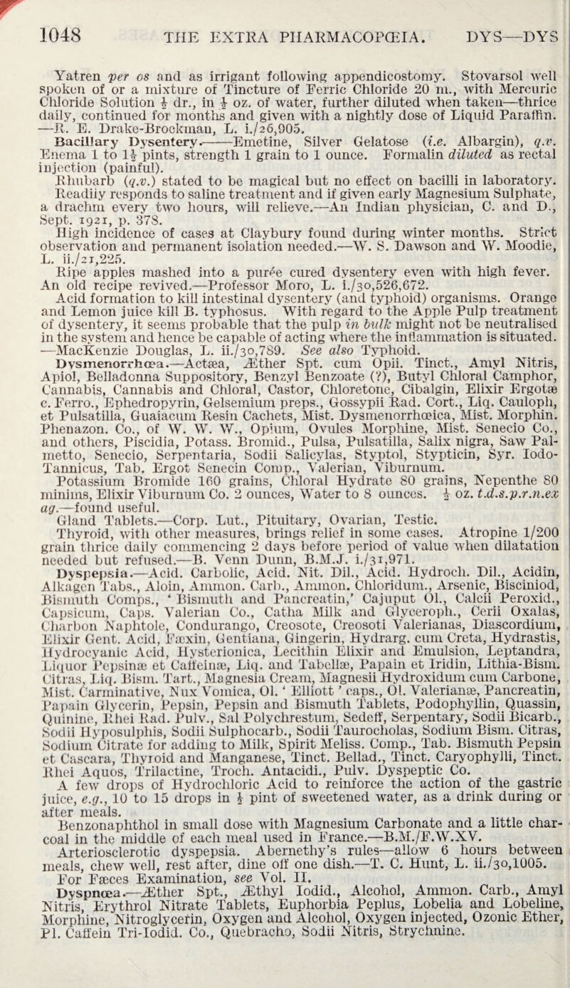 Yatren yer os and as irrigant following appendicostomy. Stovarsol well spoken of or a mixture of Tincture of Ferric Chloride 20 in., with Mercuric Chloride Solution £ dr., in -.V oz. of water, further diluted when taken—thrice daily, continued for months and given with a nightly dose of Liquid Paraffin. —It. E. Drake-Brockman, L. i./26,905. Bacillary Dysentery.-Emetine, Silver Gelatose (i.e. Albargin), q.v. Enema 1 to 11- pints, strength 1 grain to 1 ounce. Formalin diluted as rectal injection (painful). Rhubarb (q.v.) stated to be magical but no effect on bacilli in laboratory. Readiiy responds to saline treatment and if given early Magnesium Sulphate, a drachm every two hours, will relieve.—An Indian physician, C. and D., Sept. 1921, p. 378. High incidence of cases at Claybury found during winter months. Strict observation and permanent isolation needed.—W. S. Dawson and W. Moodie, L. ii./a i,225. Ripe apples mashed into a puree cured dysentery even with high fever. An old recipe revived.—Professor Moro, L. i./3o,526,672. Acid formation to kill intestinal dysentery (and typhoid) organisms. Orange and Lemon juice kill B. typhosus. With regard to the Apple Pulp treatment of dysentery, it seems probable that the pulp in bulk might not be neutralised in the system and hence be capable of acting where the inflammation is situated. ■—MacKenzie Douglas, L. ii./3o,789. See also Typhoid. Dvsmenorrhoea.—AcRea, Hither Spt. cum Opii. Tinct., Amyl Nitris, Apiol, Belladonna Suppository, Benzyl Benzoate (?), Butyl Chloral Camphor, Cannabis, Cannabis and Chloral, Castor, Chloretone, Cibalgin, Elixir Ergotae c. Ferro., Ephedropyrin, Gelsemium preps., Gossypii Rad. Cort., Liq. Caulopli, et Pulsatilla, Guaiacum Resin Cachets, Mist. Dysmenorrhoeica, Mist. Morphin. Phenazon. Co., of W. W. W., Opium, Ovules Morphine, Mist. Senecio Co., and others, Piscidia, Potass. Bromid., Pulsa, Pulsatilla, Salix nigra, Saw Pal¬ metto, Senecio, Serpentaria, Sodii Salieylas, Styptol, Stypticin, Syr. lodo- Tannicus, Tab. Ergot Senecin Comp., Valerian, Viburnum. Potassium Bromide 160 grains, Cldoral Hydrate 80 grains, Nepenthe 80 minims, Elixir Viburnum Co. 2 ounces, Water to 8 ounces. £ oz. t.d.s.p.r.n.ex ag.—found useful. Gland Tablets.—Corp. Lut., Pituitary, Ovarian, Testic. Thyroid, with other measures, brings relief in some cases. Atropine 1/200 grain thrice daily commencing 2 days before period of value when dilatation needed but refused.—B. Venn Dunn, B.M.J. i./31,971. Dyspepsia.—Acid. Carbolic, Acid. Nit. Dil., Acid. Hydroch. Dil., Acidin, Alkagen Tabs., Aloin, Ammon. Carb., Ammon. Chloridum., Arsenic, Bisciniod, Bismuth Comps., ‘ Bismuth and Pancreatin,' Cajuput 01., Calcii Peroxid., Capsicum, Caps. Valerian Co., Catha Milk and Glyceropli., Cerii Oxalas, Cliarbon Naphtole, Condurango, Creosote, Creosoti Valerianas, Diascordium, Elixir Gent. Acid, Faexin, Gentiana, Gingerin, Hydrarg. cum Creta, Hydrastis, Hydrocyanic Acid, Hysterionica, Lecithin Elixir and Emulsion, Leptandra, Liquor Pepsinae et Catfeinae, Liq. and Tabellae, Papain et Iridin, Lithia-Bism. Citras. Liq. Bism. Tart., Magnesia Cream, Magnesii Hydroxidum cum Carbone, Mist. Carminative, Nux Vomica, 01.4 Elliott ' caps., 01. Valerianae, Pancreatin, Papain Glycerin, Pepsin, Pepsin and Bismuth Tablets, Podophyllin, Quassin, Quinine, Rhei Rad. Pulv., Sal Polychrestum, Sedeff, Serpentary, Sodii Bicarb., Sodii Hyposulphis, Sodii Sulphocarb., Sodii Taurocholas, Sodium Bism. Citras, Sodium Citrate for adding to Milk, Spirit Meliss. Comp., Tab. Bismuth Pepsin et Cascara, Thyroid and Manganese, Tinct. Bellad., Tinct. Caryophylli, Tinct. Rhei Aquos, TTilactine, Troch. Antacidi., Pulv. Dyspeptic Co. A few drops of Hydrochloric Acid to reinforce the action of the gastric juice, e.g., 10 to 15 drops in 1 pint of sweetened water, as a drink during or after ixi0cils# Benzonaphthol in small dose with Magnesium Carbonate and a little char¬ coal in the middle of each meal used in France.—B.M./F.W.XV. Arteriosclerotic dyspepsia. Abernethy’s rules—allow 6 hours between meals, chew well, rest after, dine off one dish.—T. C. Hunt, L. ii./3o,1005. For Faeces Examination, see Vol. II. Dyspnoea.—^ther Spt., iEthyl Iodid., Alcohol, Ammon. Carb., Amyl Nitris, Erythrol Nitrate Tablets, Euphorbia Peplus, Lobelia and Lobeline, Morphine, Nitroglycerin, Oxygen and Alcohol, Oxygen injected, Ozonic Ether, PI. Caffein Tri-Iodid. Co., Quebracho, Sodii Nitris, Strychnine.
