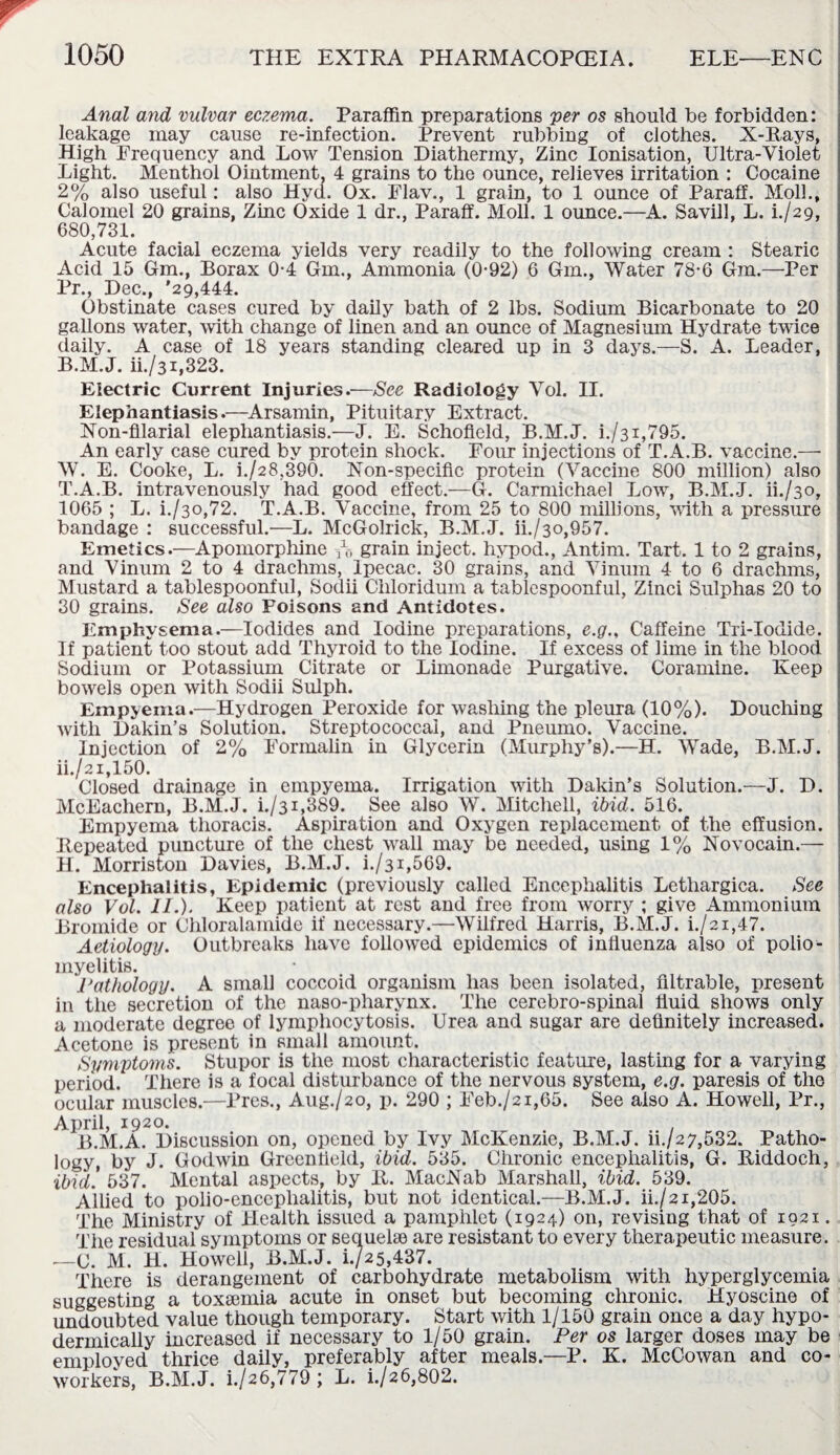 Anal and vulvar eczema. Paraffin preparations per os should be forbidden: leakage may cause re-infection. Prevent rubbing of clothes. X-Rays, High Frequency and Low Tension Diathermy, Zinc Ionisation, Ultra-Violet Light. Menthol Ointment, 4 grains to the ounce, relieves irritation : Cocaine 2% also useful: also Hyd. Ox. Flav., 1 grain, to 1 ounce of Paraff. Moll., Calomel 20 grains, Zinc Oxide 1 dr., Paraff. Moll. 1 ounce.—A. Savill, L. L/29, 680,731. Acute facial eczema yields very readily to the following cream : Stearic Acid 15 Gm., Borax 0-4 Gm., Ammonia (0-92) 6 Gm., Water 78-6 Gm.—Per Pr., Dec., '29,444. Obstinate cases cured by daily bath of 2 lbs. Sodium Bicarbonate to 20 gallons water, with change of linen and an ounce of Magnesium Hydrate twice daily. A case of 18 years standing cleared up in 3 days.—S. A. Leader, B.M.J. ii./31,323. Electric Current Injuries.—See Radiology Vol. II. Elephantiasis.—Arsamin, Pituitary Extract. Non-filarial elephantiasis.—J. E. Schofield, B.M.J. i./31,795. An early case cured by protein shock. Four injections of T.A.B. vaccine.—■ W. E. Cooke, L. i./28,390. Non-specific protein (Vaccine 800 million) also T.A.B. intravenously had good effect.—G. Carmichael Low, B.M.J. H./30, 1065 ; L. h/30,72. T.A.B. Vaccine, from 25 to 800 millions, with a pressure bandage : successful.—L. McGolrick, B.M.J. ii./3o,957. Emetics.—Apomorphine A grain inject, hypod., Antim. Tart. 1 to 2 grains, and Vinum 2 to 4 drachms, Ipecac. 30 grains, and Vinum 4 to 6 drachms, Mustard a tablespoonful, Sodii Chloridum a tablespoonful, Zinci Sulphas 20 to 30 grains. See also Poisons and Antidotes. Emphysema.—Iodides and Iodine preparations, e.g.. Caffeine Tri-Iodide. If patient too stout add Thyroid to the Iodine. If excess of lime in the blood Sodium or Potassium Citrate or Limonade Purgative. Coramine. Keep bowels open with Sodii Sulph. Empyema.—Hydrogen Peroxide for washing the pleura (10%). Douching with Dakin’s Solution. Streptococcal, and Pneumo. Vaccine. Injection of 2% Formalin in Glycerin (Murphy’s).—H. Wade, B.M.J. ii,/21,150. Closed drainage in empyema. Irrigation with Dakin’s Solution.—J. D. McEachern, B.M.J. i./3i,389. See also W. Mitchell, ibid. 516. Empyema thoracis. Aspiration and Oxygen replacement of the effusion. Repeated puncture of the chest wall may be needed, using 1% Novocain.— H. Morriston Davies, B.M.J. i./31,569. Encephalitis, Epidemic (previously called Encephalitis Lethargica. See also Vol. II.). Keep patient at rest and free from worry ; give Ammonium Bromide or Chloralamide if necessary.—Wilfred Harris, B.M.J. i./2i,47. Aetiology. Outbreaks have followed epidemics of influenza also of polio¬ myelitis. Pathology. A small coccoid organism has been isolated, filtrable, present in the secretion of the naso-pliarynx. The cerebro-spinal fluid shows only a moderate degree of lymphocytosis. Urea and sugar are definitely increased. Acetone is present in small amount. Symptoms. Stupor is the most characteristic feature, lasting for a varying period. There is a focal disturbance of the nervous system, e.g. paresis of the ocular muscles.—Pres., Aug./2o, p. 290 ; Feb./2i,65. See also A. Howell, Pr., April, 1920. B.M.A. Discussion on, opened by Ivy McKenzie, B.M.J. ii./27,532. Patho¬ logy, by J. Godwin Greenfield, ibid. 535. Chronic encephalitis, G. Riddoch, ibid. 537. Mental aspects, by R. MacNab Marshall, ibid. 539. Allied to polio-encephalitis, but not identical.—B.M.J. ii./21,205. The Ministry of Plealth issued a pamphlet (1924) on, revising that of 1921. Tiie residual symptoms or sequelae are resistant to every therapeutic measure. .—C. M. H. Howell, B.M.J. i./25,437. There is derangement of carbohydrate metabolism with hyperglycemia suggesting a toxa3inia acute in onset but becoming chronic. Hyoscine of undoubted value though temporary. Start with 1/150 grain once a day hypo¬ dermically increased if necessary to 1/50 grain. Per os larger doses may be employed thrice daily, preferably after meals.—P. K. McCowan and co- workers, B.M.J. i./26,779 ; L. i./26,802.