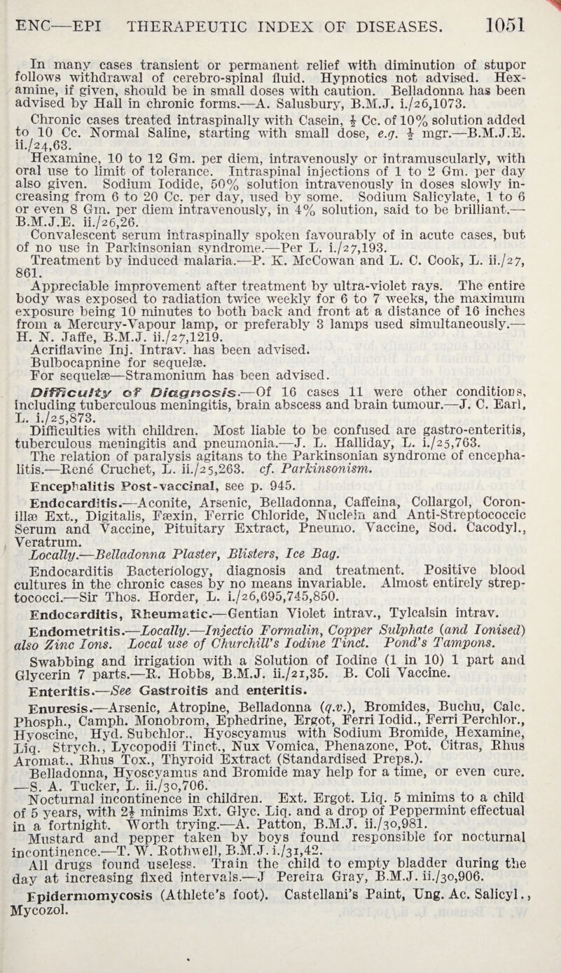 In many cases transient or permanent relief with diminution of stupor follows withdrawal of cerebro-spinal fluid. Hypnotics not advised. Hex- amine, if given, should be in small doses with caution. Belladonna has been advised by Hall in chronic forms.—A. Salusbury, B.M.J. i./26,1073. Chronic cases treated intraspinally with Casein, £ Cc. of 10% solution added to 10 Cc. Normal Saline, starting with small dose, e.g. 4 mgr.—B.M.J.E. ii.,/24,63. Hexamine, 10 to 12 Gm. per diem, intravenously or intramuscularly, with oral use to limit of tolerance. Intraspinal injections of 1 to 2 Gm. per day also given. Sodium Iodide, 50% solution intravenously in doses slowly in¬ creasing from 6 to 20 Cc. per day, used by some. Sodium Salicylate, 1 to 6 or even 8 Gm. per diem intravenously, in 4% solution, said to be brilliant.— B.M.J.E. ii./26,26. Convalescent serum intraspinally spoken favourably of in acute cases, but of no use in Parkinsonian syndrome.—Per L. k/2 7,193. Treatment by induced malaria.—P. K. McCowan and L. C. Cook, L. ii./2 7, 861. Appreciable improvement after treatment by ultra-violet rays. The entire body was exposed to radiation twice weekly for 6 to 7 weeks, the maximum exposure being 10 minutes to both back and front at a distance of 16 inches from a Mercury-Vapour lamp, or preferably 3 lamps used simultaneously.— H. N. Jaffe, B.M.J. ii./27,1219. Acriflavine Inj. Intrav. has been advised. Bulbocapnine for sequelae. For sequelae—Stramonium has been advised. Difficulty of Diagnosis.—Of 16 cases 11 were other conditions, including tuberculous meningitis, brain abscess and brain tumour.—J. C. Earl, L. i./25,873. Difliculties with children. Most liable to be confused are gastro-enteritis, tuberculous meningitis and pneumonia.—J. L. Halliday, L. i./25,763. The relation of paralysis agitans to the Parkinsonian syndrome of encepha¬ litis.—Bene Cruchet, L. ii./2 5,263. cf. Parkinsonism. Encephalitis Post-vaccinal, see p. 945. Endocarditis.—Aconite, Arsenic, Belladonna, Caffeina, Collargol, Coron- illse Ext., Digitalis, Fsexin, Ferric Chloride, Nuclein and Anti-Streptococcic Serum and Vaccine, Pituitary Extract, Pneumo. Vaccine, Sod. Cacodyl., Veratrum. Locally.—Belladonna Plaster, Blisters, Ice Bag. Endocarditis Bacteriology, diagnosis and treatment. Positive blood cultures in the chronic cases by no means invariable. Almost entirely strep¬ tococci.—Sir Thos. Horder, L. i./26,695,745,850. Endocarditis, Rheumatic.—Gentian Violet intrav., Tylcalsin intrav. Endometritis.—Locally.—Injectio Formalin, Copper Sidphate (and Ionised) also Zinc Ions. Local use of Churchill's Iodine Tinct. Pond's Tampons. Swnbbing and irrigation with a Solution of Iodine (1 in 10) 1 part and Glycerin 7 parts.—B. Hobbs, B.M.J. ii./2i,35. B. Coli Vaccine. Enteritis.—See Gastroitis and enteritis. Enuresis.—Arsenic, Atropine, Belladonna (q.v.), Bromides, Buchu, Calc. Phosph., Camph. Monobrom, Ephedrine, Ergot, Ferri Iodid., Ferri Perchlor., Hyoscine, Hyd. Subchlor., Hyoscyamus with Sodium Bromide, Hexamine, Bi’q. Strych. Lycopodii Tinct., Nux Vomica, Phenazone, Pot. Citras, Bhus Aromat., Bhus Tox., Thyroid Extract (Standardised Preps.). Belladonna, Hyoscyamus and Bromide may help for a time, or even cure. ■—S. A. Tucker, L. ii./3O,706. Nocturnal incontinence in children. Ext. Ergot. Liq. 5 minims to a child of 5 years, with 2\ minims Ext. Glyc. Liq. and a drop of Peppermint effectual in a fortnight. Worth trying.—A. Patton, B.M.J. ii./3o,981. Mustard and pepper taken by boys found responsible for nocturnal incontinence.—T. W. Bothwell, B.M. J. h/31,42. All drugs found useless. Train the child to empty bladder during the day at increasing fixed intervals.—J Pereira Gray, B.M.J. ii./3o,906. Epidermomycosis (Athlete’s foot). Castellani’s Paint, Ung. Ac. Salicyl., Mycozol.