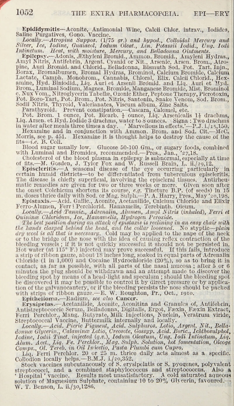 Epididymitis—Aconite, Antimonial Wine, Calcii Chlor. intrav., Iodides, Saline Purgatives, Gono. Vaccine. Locally.—Atropine Suppos. (1/75 gr.) and hypod., Colloidal Mercury and Silver, Ice, Iodine, Guaiacol, Iodum Oleat., Lin. Potassii lodid., Ung. Iodi Intinctum. Heat, with moisture, Mercury, and Belladonna Ointments. Epilepsy.—Adonis, iEthyleni Bromid., Ammon. Bromid., Amyleni Hydras., Amyl Nitris, Antifebrin, Argent. Cyanid or Nit., Arsenic, Arsen. Brom., Atro¬ pine, Anri Bromid. and Chlorid., Belladonna, Bismuth Sod. Pot. Tart. Injn., Borax, Bromalbumen, Bromal Hydras, Brominol, Calcium Bromide, Calcium Lactate, Camph. Monobrom., Cannabis, Chloral, Elix. Calcii Chlorid., Hex- amine, Hyd. Biniodid., Liq. Auri et Arsenii Bromid. and Liq. Auri et Hyd. Brom., Luminal Sodium, Magnes. Bromide, Manganese Bromide, Mist. Brominol c. Nux Vom., Nitroglycerin Tabellse, Ozonic Ether, Peptone Therapy, Picrotoxin, Pot. Boro-Tart, Pot. Brom., Pot. Nitris, Santonin, Snake Venom, Sod. Brom., Sodii Nitris, Thyroid, Valerianates, Viscum album, Zinc Salts. Parathyroid. Prevent constipation.—Cascara, Calomel, etc. Pot. Brom. 1 ounce, Pot. Bicarb, i ounce, Liq. Arsenicalis IT drachms, Liq. Arsen, et Hyd. Iodide 3 drachms, water to 8 ounces. Signa : Two drachms in water after meals three times a day. ‘ Marvellous in effects.’—P. J. i./15,150. Hexamine and in conjunction with Ammon. Brom. and Sod. Cit.—McC. Morris, see p. 451. Hexamine it is thought helps to destroy the cause of the fits—i.e. B. Coli. Blood sugar usually low. Glucose 50-100 Gm., or sugary foods, combined with Luminal and Bromides, recommended.—Pres., Jan., '27,18. Cholesterol of the blood plasma in epilepsy is subnormal, especially at time of fits.—M. Gosden, J. Tylor Eox and W. Russell Brain, L. ih/29,12. Episcleritis.—A seasonal disease of the eye occurring particularly in certain humid districts—to be differentiated from tuberculous episcleritis. The disease is chiefly superficial, involving the episcleral tissues. Antirheu¬ matic remedies are given for two or three weeks or more. Given soon after the onset Colchicum shortens its course, e.g. Tincture B.P. (of seeds) in 15 m. doses thrice daily with Sod. or Mag. Sulpli.—P. A. Harry, Pres., May ’20,198. Epistaxis.—Acid. Gallic., Aconite, Acetanilide, Calcium Chloride and Elixir Eerro-Alumen, Ferr i Perciilorid. Hamamelis, Terebinth. Oleum. Locally.—Acid Tannic., Adrenalin, Alumen, Amyl Nitris (inhaled), Terri et Quinince Chloridum, Ice, Hamamelis, Hydrogen Peroxide. The best position during an attach of epistaxis is reclining in an easy chair with tie hands clasped behind the head, and the collar loosened. No styptic—plain dry wool is all that is necessary. Cold may be applied to the nape of the neck or to the bridge of the nose with the idea of causing reflex contraction of the bleeding vessels ; if it is not quickly successful it should not be persisted in. Hot water (at 115° F.) injected may prove successful. If this fails, introduce a strip of ribbon gauze, about 18 inches long, soaked in equal parts of Adrenalin Chloride (1 in 1,000) and Cocaine Hydrochloride (20%), so as to bring it in contact, as far as possible, with all parts of the nasal mucosa ; after 5 or 6 minutes the plug should be withdrawn and an attempt made to discover the bleeding spot by means of a head-light and speculum ; should the bleeding spot be discovered it may be possible to control it by direct pressure or by applica¬ tion of the galvanocautery, or if the bleeding persists the nose should be packed with strips of ribbon gauze.—E. W. Eoughton, Pr., Oct., 1910. Epithelioma.—Radium, see also Cancer. Erysipelas.—Acetanilide, Aconite, Aconitina and Granules of, Antifebrin, Antistreptococcic Serum, Belladonna, Digitalis, Ergot, Feexin, Faexin Extnact, Fcrri Perchlor., Mang. Butyrate, Milk Injections, Nuclein, Veratrum viride, Streptococcal Vaccine, Buttermilk internally and locally. Locally.—Acid. Picric Pigment, Acid. Sulphuros. Lotio, Argent. Nit., Bella- donnee Glycerin., Calamincc Lotio, Creosote, Gossyp. Acid. Boric., Ichthosulphol, Iodine, lodii Tinct. injected (q.v.), Iodum Oleat.um, Ung. Iodi Intinctum, Liq. Alum. Acet., Liq. Fe. Perchlor., Mag. Sulpli. Solution, hot fomentation, Oleoge Comps., Ol. Tereb. in Oil Iniectio, Pasta Plumbi cum Cupro. Liq. Ferri Perchlor. 20 or 25 m. thrice daily acts almost as a specific. Collodion locally helps.—B.M.J. i./2o,352. Stock vaccines subcutaneously of S. erysipelatis or S. pyogenes, polyvalent streptococci, and a combined staphylococcus and streptococcus. Also a ‘ Hospital ’ vaccine. Results most unsatisfactory. A cold saturated aqueous solution of Magnesium Sulphate, containing 10 to 20% Glycerin, favoured.— W. T. Benson, L. ii./30,1280.