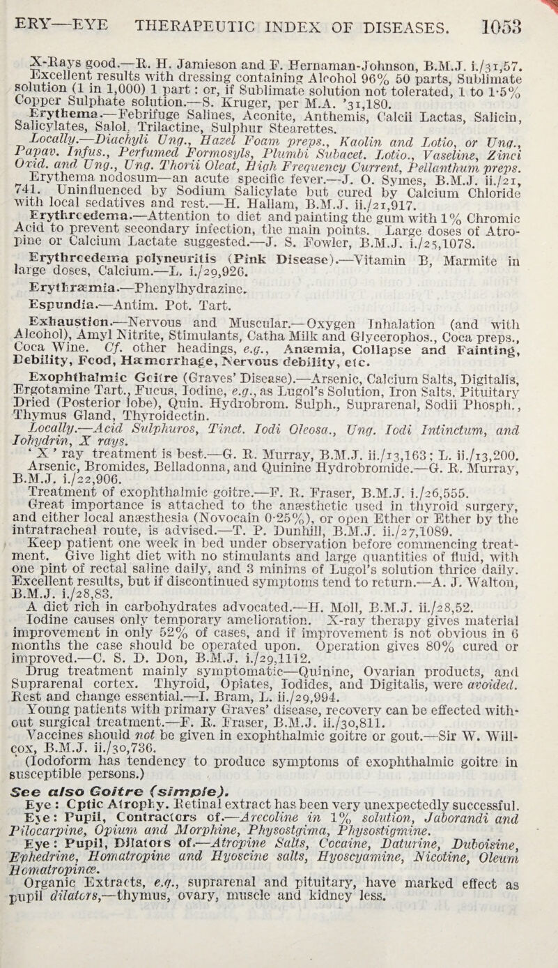 X-Rays good.—II. H. Jamieson and F. Hernaman-Johnson, B.M.J. i./3i,57. Excellent results with dressing containing Alcohol 96% 50 parts, Sublimate solution (l m 1,000) 1 part: or, if Sublimate solution not tolerated, 1 to 1-5% t opper Sulphate solution.—S. Kruger, per M.A. ’31,180. Erythema.—-Febrifuge Salines, Aconite, Anthemis, Calcii Lactas, Salicin, Salicylates, SaloL Trilactine, Sulphur Stearettes. Locally.—Diachyli Ung., Hazel Foam preys.. Kaolin and Lotio, or Una., layav. Inf us.. Perfumed Formosyls, Plumbi Subacet. Lotio., Vaseline, Zinci Uriel, and Ung., Ung. Thorii Oleat, High Frequency Current, Pellanthum preps. Erythema nodosum—an acute specific fever.—J. O. Symes, B.M.J. ih/21, •J; Uninfluenced by Sodium Salicylate but cured by Calcium Chloride with local sedatives and rest.—H. Hallam, B.M.J. ii./2i,917. E rythreeclema.—Attention to diet and painting the gum with 1% Chromic Acid to prevent secondary infection, the main points. Large doses of Atro¬ pine or Calcium Lactate suggested.—J. S. Fowler, B.M.J. h/2 5,1078. Erythrcedema polyneuritis (Pink Disease).—Vitamin B, Marmite in large doses, Calcium.—L. i./29,926. Erythraemia.—Phenylhyclrazine. Espundia.—Antim. Pot. Tart. Exhaustion.—Nervous and Muscular —Oxygen Inhalation (and with Alcohol), Amyl Nitrite, Stimulants, Catha Milk and Glyceronhos., Coca preps., Coca Wine. Cf. other headings, e.g., Anemia, Collapse and Fainting, Debility, Food, Haemorrhage, Nervous debility, etc. Exophthalmic Goitre (Graves’ Disease).—Arsenic, Calcium Salts, Digitalis, Ergotamine Tart., Fucus, Iodine, e.g., as Lugol’s Solution, Iron Salts. Pituitary Dried (Posterior lobe), Quin. Hydrobrom. Sulph., Suprarenal, Sodii Phosph., Thymus Gland, Thyroidectin. Locally.—Acid Sulphuros, Tinct. Iodi Oleosa., Ung. Iodi Intinctum, and Iohydrin, X raps. * X ’ ray treatment is best.—G. R. Murray, B.M.J. ii./i3,163; L. ii./i3,200. Arsenic, Bromides, Belladonna, and Quinine Hydrobromide.—G. R. Murray, B.M.J. 1/22,906. Treatment of exophthalmic goitre.—F. R. Fraser, B.M.J. i./26,555. Great importance is attached to the anaesthetic used in thyroid surgery, and either local anaesthesia (Novocain 0-25%), or open Ether or Ether by the intratracheal route, is advised.—T. P. Dunhill, B.M.J. ii./27,1089. Keep patient one week in bed under observation before commencing treat¬ ment. Give light diet with no stimulants and large quantities of fluid, with one pint of rectal saline daily, and 3 minims of Lugol’s solution thrice daily. Excellent results, but if discontinued symptoms tend to return.—A. J. Walton, B.M.J. i./28,83. A diet rich in carbohydrates advocated.—II. Moll, B.M.J. iL/28,52. Iodine causes only temporary amelioration. X-ray therapy gives material improvement in only 52% of cases, and if improvement is not obvious in 6 months the case should be operated upon. Operation gives 80% cured or improved.—C. S. D. Don, B.M.J. i./29,1112. Drug treatment mainly symptomatic—Quinine, Ovarian products, and Suprarenal cortex. Thyroid, Opiates, Iodides, and Digitalis, were avoided. Rest and change essential.—I. Bram, L. ii./29,994. Young patients with primary Graves’ disease, recovery can be effected with¬ out surgical treatment.—F. R,. Fraser, B.M.J. ii./3o,811. Vaccines should not be given in exophthalmic goitre or gout.—Sir W. Will- cox, B.M.J. ii./3o,736. (Iodoform has tendency to produce symptoms of exophthalmic goitre in susceptible persons.) See also Goitre (sim&Se). Eye : Cptic Atrophy. Retinal extract has been very unexpectedly successful. Eje: Pupil, Contractors of.—Arecoline in 1% solution, Jaborandi and Pilocarpine, Opium and Morphine, Physostgima, Physostigmine. Eye : Pupil, Dilators of.-—Atropine Salts, Cocaine, Baturine, Duboisine, Fyhedrine, Homatropine and llyoscine salts, Hyoscyamine, Nicotine, Oleum Hcmatropinae. Organic Extracts, e.g., suprarenal and pituitary, have marked effect as pupil dilators,—thymus, ovary, muscle and kidney less.