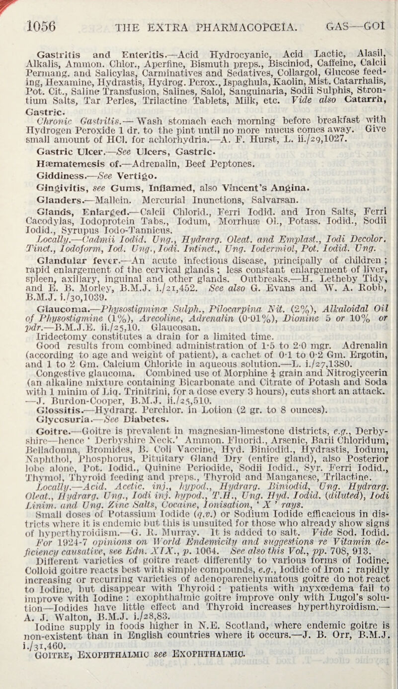 Gastritis and Enteritis.—Acid Hydrocyanic, Acid Lactic, Alasil, Alkalis, Ammon. Clilor., Aperffne, Bismuth preps., Bisciniod, Caffeine, Calcii Permang. and Salicylas, Carminatives and Sedatives, Collargol, Glucose feed¬ ing, Hexamine, Hydrastis, Hydrog. Perox., Ispaghula, Kaolin, Mist. Catarrhalis, Pot. Cit., Saline Transfusion, Salines, Salol, Sanguinaria, Sodii Sulphis, Stron¬ tium Salts, Tar Perles, Trilactine Tablets, Milk, etc. Vide also Catarrh, Gastric. Chronic Gastritis.— Wash stomach each morning before breakfast with Hydrogen Peroxide 1 dr. to the pint until no more mucus comes away. Give small amount of HC1. for achlorhydria.—A. F. Hurst, L. ii./29,1027. Gastric Ulcer.—See Ulcers, Gastric- Hfematemesis of.—Adrenalin, Beef Peptones. Giddiness.—See Vertigo. Gingivitis, see Gums, Inflamed, also Vincent’s Angina. Glanders.—Mallcin. Mercurial Inunctions, Salvarsan. Glands, Enlarged.'—Calcii Chlorid., Ferri Iodid. and Iron Salts, Ferri Cacodylas, Iodoprotein Tabs., Iodum, Morrhuse Ok, Potass. Iodid., Sodii Iodid., Syrupus Iodo-Tannicus. Locally.—Cadmii Iodid. Ung., Hydrarg. Oleat. and Emplast., Iodi Decolor. Tinct., Iodoform, lod. Ung.,Iodi. Inti net., Ung. Iodermiol, Pot. Iodid. Ung. Glandular fever.—An acute infectious disease, principally of cluldren ; rapid enlargement of the cervical glands ; less constant enlargement of liver, spleen, axillary, inguinal and other glands. Outbreaks.—H. Letheby Tidy, and E. B. Morley, B.M.J. 1./21,452. See also G. Evans and W. A. Robb, B.M.J. i./3o,1039. Glaucoma.—Physostigmince Sulph., Pilocarpina Nit. (2%), Alkaloidal Oil of Physostigmine (1%), Arecoline, Adrenalin (0-01%), Dionine 5 or 10% or pdr.—B.M.J.E. ii./25,10. Glaucosan. Iridectomy constitutes a drain for a limited time. Good results from combined administration of 1-5 to 2-0 mgr. Adrenalin (according to age and weight of patient), a cachet of 0T to 0-2 Gm. Ergotin, and 1 to 2 Gm. Calcium Chloride in aqueous solution.—L. i./27,13S0. Congestive glaucoma. Combined use of Morphine £ grain and Nitroglycerin (an alkaline mixture containing Bicarbonate and Citrate of Potash and Soda with 1 minim of Liq. Trinitrini, for a dose every 3 hours), cuts short an attack. ■—J. Burdon-Cooper, B.M.J. ii./25,510. Glossitis.—Hydrarg. Perchlor. in Lotion (2 gr. to 8 ounces). Glycosuria.—See Diabetes. Goitre.—Goitre is prevalent in magnesian-limestone districts, e.g., Derby¬ shire—hence ‘ Derbyshire Neck.’ Ammon. FJuorid., Arsenic, Barii Chloridum, Belladonna, Bromides, B. Coli Vaccine, Hyd. Biniodid., Hydrastis, Iodum, Naphthol, Phosphorus, Pituitary Gland Dry (entire gland), also Posterior lobe alone, Pot. Iodid., Quinine Pcriodide, Sodii Iodid., Syr. Ferri Iodid., Thymol, Thyroid feeding and preps., Thyroid and Manganese, Trilactine. Locally.—Acid. Acetic, inj., hypocL, Hydrarg. Biniodid, Ung. Hydrarg. Oleat., Hydrarg. Ung., Iodi inj. hypod., T.H., Ung. Hyd. Iodid. {diluted), Iodi Linim. and Ung. Zinc Salts, Cocaine, Ionisation, ‘ X ’ rays. Small doses of Potassium Iodide (q.v.) or Sodium Iodide efficacious in dis¬ tricts where it is endemic but this is unsuited for those who already show signs of hyperthyroidism.—G. R. Murray. It. is added to salt. Vide Sod. Iodid. For 1924-7 opinions on World Endemicity and suggestions re Vitamin de¬ ficiency causative, see Edn. XIX., p. 1004. See also this Vol., pp. 708, 913. Different varieties of goitre react differently to various forms of Iodine. Colloid goitre reacts best with simple compounds, e.g., Iodide of Iron : rapidly increasing or recurring varieties of adenoparenchymatous goitre do not react to Iodine, but disappear with Thyroid : patients with myxeedema fail to improve with Iodine : exophthalmic goitre improve only with Lugol’s solu¬ tion—Iodides have little effect and Thyroid increases hyperthyroidism.— A. J. Walton, B.M.J. i./28,83. Iodine supply in foods higher in N.E. Scotland, where endemic goitre is non-existent than in English countries where it occurs.—J. B. Orr, B.M.J. i./3i,460. Goitre, Exophthalmic see Exofhthalmic.