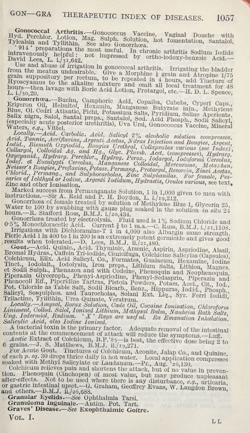 Hyd. Perchlor L o tion**fyr a° s m i°h°UI Vaccine, Vaginal Douche with Tyloalsia and Tyllithlu. So°e als? Gonorrhea.’ fomeDta«°“. Santalol, intravenouslv^helnftil useful In chronic arthritis Sodium Iodide DavtJ Lees, L f/fr 642 lmpressed by ortho-iodoxy-benzoic Acid.- fromethenmaeatS “<§TTllt Irrigatin8 the Wadder wS^rlff161101 urethritis), Uva Ursi, Gonococcu^Uccine! MiS Carbolic. Acid. Salicyl 2% alcoholic solution comyresses Tnrifri ^c^P/lc* Acriflayine, Argenti Acetas, Nitras Injection and Bougies Argent r°^-’flSnnhI?i,l?dul-’ ?°Hgies Urethral, CoUdpsubes various S InS)’ Lollargol Colloidal Ag and Hg„ Glyc. Plumb. Acet. (compresses) Hydro™ Oxycyanul. Hydrarg. Perchlor., Hydrog. Perox., lodargol Iodofonni Cereohm Neilsert BimiefPProdalZ^P ?Iar%amse Colloidal, Mercurome, Metaphen, Chlorid.j ^I^Mng.fa^^Su^i^xarfZfzvnSsShMnUalf^Pdr ^fcmaieCp<es’- EVotSfoSsiS’ Araenti IOdidUm> OvulAZillTt text, ins“on“ jV®1™ t0 W“h G°norrhma ?l female treated by solution of Methylene Blue 1 Glycerin 25 gf SOakCdL «“ -iutio^’Sti U0^ WtfoV Irrigations with Dichloramine-T 1 in 4,000 also^Albargin* samestranoth* Picric Acid 1 m 400 to 1 in 200 is an extremely potent germicide and mves good results when tolerated.—D. Lees, B.M.J. ii./2i,480. S 3 g00<1 Gout.——Acid. Quinic., Acid. Thyminic, Arsenic, Aspirin, Aspriodin^ Alam‘1 Lromal Hydras., Oaffein Tri-iodide, Cimicifuga, Colchicine Salicvlas ('OamnlpO* Colchicum, Elix. Acid Salicyl. Co!, Formates S^ SS m TfmaCV-Ia°<1,0nlt-fcnlodolysln’ Jro? P^ps., Lithium Salts, Lithion, Magnes et Sodii Sulph., Phenazou and with Codeine, Phenoquin ind NeopWoSSta Piperazin Glyceroph., Phenyl-Aspriodine, Phenyl-Sedasprin Pinerarin arm Phenocoll Eff., Piperidine Tartras, Pistoia Powders, Potass AcetP Cit lodd Pot. Chloride as Table Salt, Sodii Bicarb., Benz., HippS; Iodid’., Ph'osph ’ Salicyl, Sesqmphos. and Taurocholas, Solani Ext. Liq., Syr Eerri lodidi Trilactine, Tyilithin, Urea Quinate, Veratrum. ’ ldl> Locally.—Amysal Borax Solution Cade Oil, Cocaine Ionisation, Chloroform Liniment, i^ollod. Salol, Ionised Lithium, Methysal Balm, Nauheim Bath Salts Ung. lodermiol, Radium. X Rays are useful. Ra Emanation Inhalation Salicylic Acid, also Iodine Ionised. • A bacterial toxin is the primary factor. Adequate removal of the intestinal contents at the commencement ot attack will reduce the synintoms_Diff Acetic Extract of Colchicum B.P.^-is best, the S®S?bei^f to 6 grams —J. fe. Matthews, B.M.J. ii./ig,271. For Acute Gout. Tinctures of Colchicum, Aconite, Jalap Co., and Quinine ot each P- cq. 30 drops thrice daily in hot water. Local application compresses soaked with Methyl Salicylate or Laudanum.—Pr., Aug. ’26 130. Colchicum relieves pain and shortens the attack, but of no value in preven¬ ts11- Thenoqum (Cinchopen) of most value, but may produce unpleasant after-effects Apt to be used where there is any disturbance, e.q., urticaria or gastric intestinal upset —G. Graham, Geoffrey Evans, W. Langdon Brown and others.—B.M.J. n./2o,888. vu’ Granular Eyelids.—See Ophthalmia Tarsi. Granuloma Inguinale.—Antim. Pot. Tart. Graves’ Disease.—See Exophthalmic Goitre. V0L- L L L