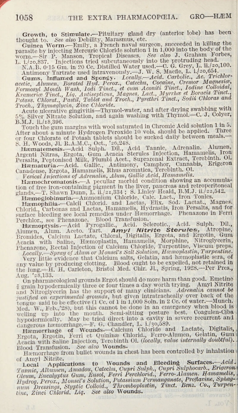 Growth, to Stimulate.—Pituitary gland dry (anterior lohe) has been thought to. See also Debility, Marasmus, etc. Guinea Worm.—Emily, a French naval surgeon, succeeded m killing the parasite by injecting Mercuric Chloride solution 1 in 1,000 into the body or the worm.—Sir P. Manson, Tropical Diseases. See also J. Graham I orbes, L. i./2o,837. Injections tried subcutaneously into the protruding head. NLA.B. 0-15 Gm. in 20 Cc. Distilled Water used.—O. G. Grey, L. m/2o,10J. Antimony Tartrate used intravenously.—,T. W. S. Macfle, L. i./20,b54. Gums, Inflamed and Spongy. Locally.—Acid. Carbolic., Ac. Trichlor¬ acetic. Alumen, Borated Hyd. Per ox., Catechu, Cocaine, Cremor Magnesia, Formosyl Mouth Wash, lodi Tinct., et cum Aconiti Tinct., Iodine Colloidal, Eramerice Tinct., Liq. Antisepticus, Magues. Lact., Myrrhce et Boracis linct.. Potass. Chloral., Pastil, Tablet and Troch., Pyrethn Tinct., Soda Chloras and Troch., Thymaglycin, Zinc Chloride. Acute ulcerative gingivitis—Thymol-water, and after drying swabbing with 5% Silver Nitrate Solution, and again washing with Thymol— C. J. Golyer, B.M.J. ii./i8,396. ^ . .. - . K Touch the gum margins with wool saturated in Chromic Acid solution l m o. After about a minute Hydrogen Peroxide 10 vols. should be applied, three or four Chlorate of Potash tablets should be sucked daily between meals. S. H. Woods, Jl. It.A.M.C., Oct.,’26,248. . . 1# .. _ Haematemesis.—Acid Sulph. Dil., Acid Tannic, Adrenalin. Alumen, Argenti Nitras, Ergota, Gum Acacia Sterules Injection, Hamamelis, iron Persalts, Peptonised Milk, Plumbi Acet., Suprarenal Extract, Terebinth. Ol. Haematuria.—Acid. Gallic., Antimony, Camphor,. Cannabis, Erigeron Canadense, Ergota, Hamamelis, Bhus aromatica, Terebinth. Ol. Vesical Injections of Adrenalin, Alum, Gallic Acid, Hamamelis. Haemochromatosis.—A peculiar morbid condition shoving an accumula¬ tion of free iron-containing pigment in the liver, pancreas and retroperitoneal glands.—T. Shawn Dunn, L. ii./2i,334 ; S. Linley Heald, B.M.J. ii..{22,542. Haemoglobinuria.—Ammonium Chloride, Calc. Pact., Iron ionics. Haemophilia.—Calcii Cliloricl. cind XtRctus, lilix* bod. Magncs. Chloric!., Carbonas and Lactas, Hamamelis, Hydrastis, Iron Persalts, and for surface bleeding see local remedies under Hoemorrhage. Phenazone in Fern Perchlor., see Phenazone. Blood Transfusion. Haemoptysis.—Acid Pyrogallic., Acid. Sclerotic., Acid. Sulph. Dil., Alumen, Alum. Aceto. Tart. Amy/ Nitrite Steru/es, Atropine, Bromides, Calcium Lactate, Chloral, Digitalis, Ergota, and Ergotin, Gum Acacia with Saline, Hamioplastin, Hamamelis, Morphine, Nitroglycerin, Phenazone, Bectal Injection of Calcium Chloride, Turpentine, Viscum preps. Locally.—Syray of Alum or MonscVs Salt Solution, Hcmnoplastm, Turpentine. Very little evidence that Calcium salts, Gelatin, and homoplastic sera, of anv value bv producing clotting. Blood ought to be expelled, not retained in the lung.—II. H. Carleton, Bristol Med. Chir. Jl., Spring, 1928.—Per Pres., Aug. *28,133. , X1 . _ ,. On pharmacological grounds Ergot should do more harm than good. Emetine 3 grain hypodermically three or four times a day worth trying. Amyl Nitrite and Nitroglycerin has the support of many clinicians. Adrenalin cannot be justified on experimental grounds, but given intratracheally ever back of the tongue said to be effective (1 Cc. of 1 in 1,000 Soln. in 2 Cc. of water.—Munch. Med W. Feb.,’28), but this cannot be done in an emergency when blood is welling up into the mouth. Semi-sitting posture best. Coagulen-Ciba hypodermically. May be tried direct into a cavity in severe recurrent and dangerous haemorrhage.—F. G. Chandler, L. i./3o,589. Hsemorrhahe of Wounds*—Calcium Chloride and Lactate, Digitalis, Ergota Ergotin, Eerri et Quinines Chlorid., Ferro-Alumen, Gelatin, Gum Acacia with Saline Injection, Terebinth Ol. (locally, value internally doubtful). Blood Transfusion. See also Wounds. , n , . . . . Hemorrhage from bullet wounds in chest has been controlled by inhalation of Amy Local Surfaces.—Acid. Nitrite. Hucm Applications to Wounds and Bleeding Tannic, Albumen, Amadou, Catechu, Cupn Sulph., Cupn Sulphocarb., Erigeron Oleum, Eucalyptus Gum, Eusol, Eerri Per chlorid., Ferro-Alumen. Hamamelis, Hi/droa Perox. MonseVs Solution, Potassium Permanganate, Proflavine, Sphag¬ num Dressings, Styptic Colloid., Thromboplastin, Tinct. Benz, Co., luipen- tine, Zinci Chlorid. Liq. See also Wounds.