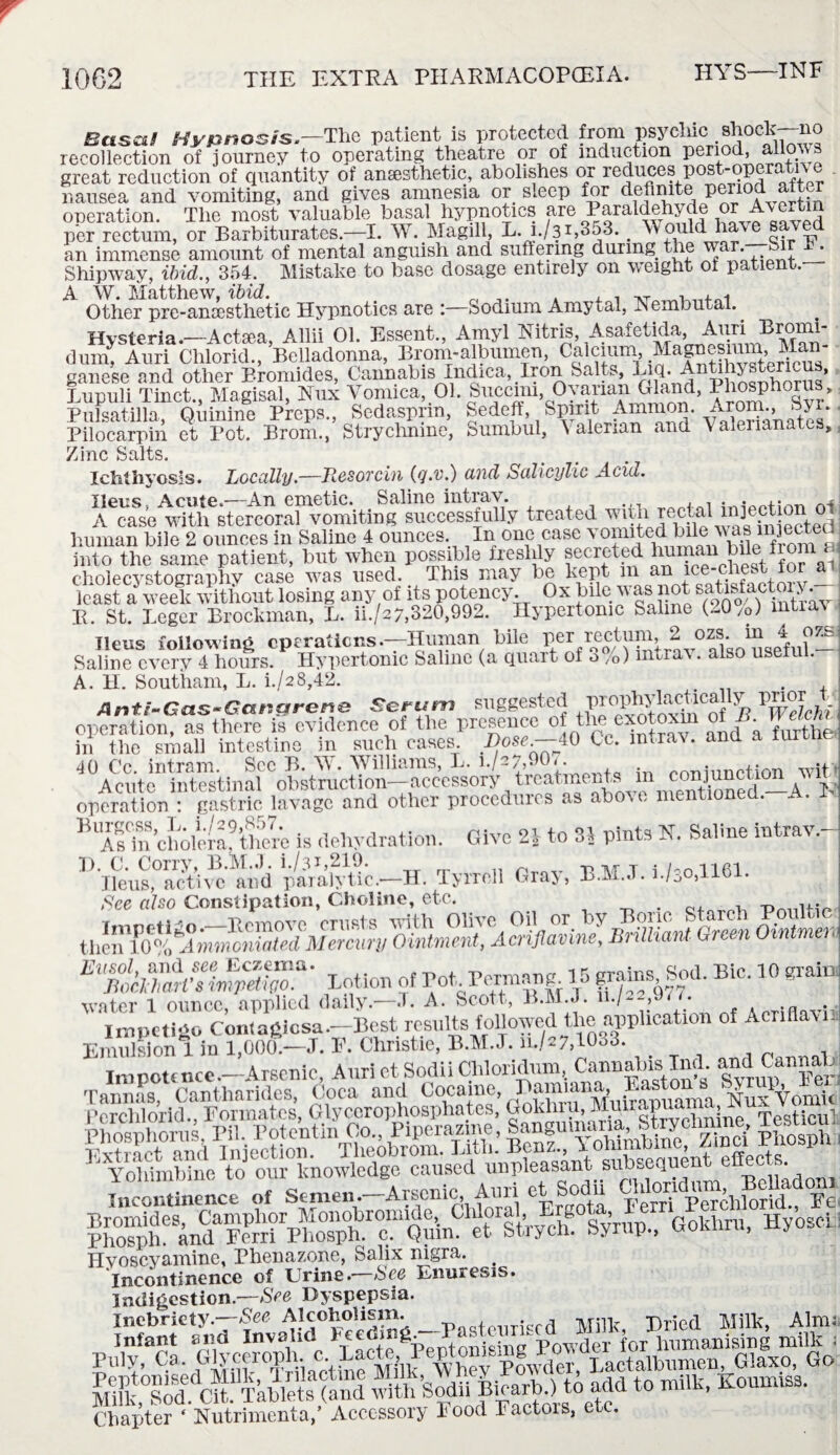 HYS—INF i Basa/ Hypnosis.—The patient is protected from psychic shock—no recollection of journey to operating theatre or of induction period, allows great reduction of quantity of anesthetic, abolishes or reduces post-operati\ e nausea and vomiting, and gives amnesia or sleep for definite period alter operation. The most valuable basal hypnotics are Paraidehyde or Avertm per rectum, or Barbiturates.—I. W. Magill, ii-i-/31,353. # Would ha_ ^ an immense amount of mental anguish and suffering during the wt • Shipway, ibid., 354. Mistake to base dosage entirely on weight ot patient. A W. Matthew, ibid. „ , ,.T , Other pre-anaesthetic Hypnotics are :—Sodium Amytal, .Nembutal. Hysteria.—Actaea, Allii 01. Essent., Amyl Nitris, Asafetida, Auri Bromi- dum Anri Chlorid., Belladonna, Broni-a bumen, Calcium, Magnesium, Man ganese and other Bromides, Cannabis Indica, Iron Salts, ajq. Antahystericus, Lupull Tlnct., Magisal, Nux Vomica, 01. Succim Ovarian Gland, Phosphorus, Pulsatilla, Quinine Preps., Sedasprm, Sedeft, Spirit Ammon. i.rom., byi. Pilocarpin et Pot. Brom., Stryclmine, Sumbul, Valerian and Vaierianates, Zinc Salts. Ichthyosis. Locally.—HesoTcin (q.v.) and Salicylic Acid. Ileus, Acme.—An emetic. Saline intrav. . ,, . • n4 A ease with stercoral vomiting successfully treated witli rectal injection ol human bile 2 ounces in Saline 4 ounces. In one case vomited. Me; was Elected into the same patient, hut when possible freshly secreted human bile fioni^^ cholecystographv case was used. This may be kept m an 1 _ least a3 week without losing any of its potency. Ox bile was not saHsfactoiy. E. St. Legcr Brockman, L. ii./s7,320,992. Hypertonic Saline (20/0) mtrav • MU. --7 * l ' * ' , . Ileus following operations .—Human bile Pcr, 2 v° aWusef u? — Saline every 4 hours. Hypertonic Saline (a quart of o /0) mtrav. also usen . A. H. Southam, L. i./a8,42. Anti-Gas-Gangrene Serum suggested BroPhylacrically prior t operation, as there is evidence of the presence of tlie exotoxm ot JS. in the small intestine in such cases. Dose.—40 Cc. intrav. and a iurtne 40 Cc. intram. See B. W. Williams, L. i./~7d O' - . Prmiunction wit> A cute intestinal obstruction—accessory treatments m conjunction w it operation : gastric lavage and other procedures as above mentioned. A. I ,UKclmlem’fc is dehydration. Give 2| to 8* pints N. Saline intrav.- H. C. Corry, B.M.J. i./3h219. .. .. r -n M T i/-o 1161 Jleus, active and paralytic— H. Tyrrell Graj, B.M.J. i./0o,lib . See also Constipation, Choline, etc. . , — „ thenKCftSn Oinfftig^ EltlnSr Lotion of PotPermang 15B* 10 grain water 1 ounce, applied daily.—.T. A. Scott, B.M.J. n. Impetigo Contagiosa.—Best results followed the application of Acnflavn Emulsion 1 in l,00a—J. F. Christie, B.M.J. 11./27,1033. Impotence.—Arsenic, Auri et Sodii Cliloridum, Cannalus lnd and CannaH as, Cantharides, Coca and Cocaine, ^SVomlt Tannas, Cantharides, coca ana <-ocame, NuxYomk Yohimbine to our knowledge caused unpleasant subsequent euec, . Incontinence of Semen.-Arsenic Auri et Sodii Pho^hfBandaFerrirphos^>.rc?1Quin?^trstrych. Syrup., Gokhru, Hyosei Hvoscyamine, Phenazone, Salix nigra. Incontinence of Urine.—See Enuresis. Indigestion.—See Dyspepsia. S “th sodii Bmarh ) to add tomilh, Koumiss. Chapter * Nutrimenta, Accessory Food Tactois, e .