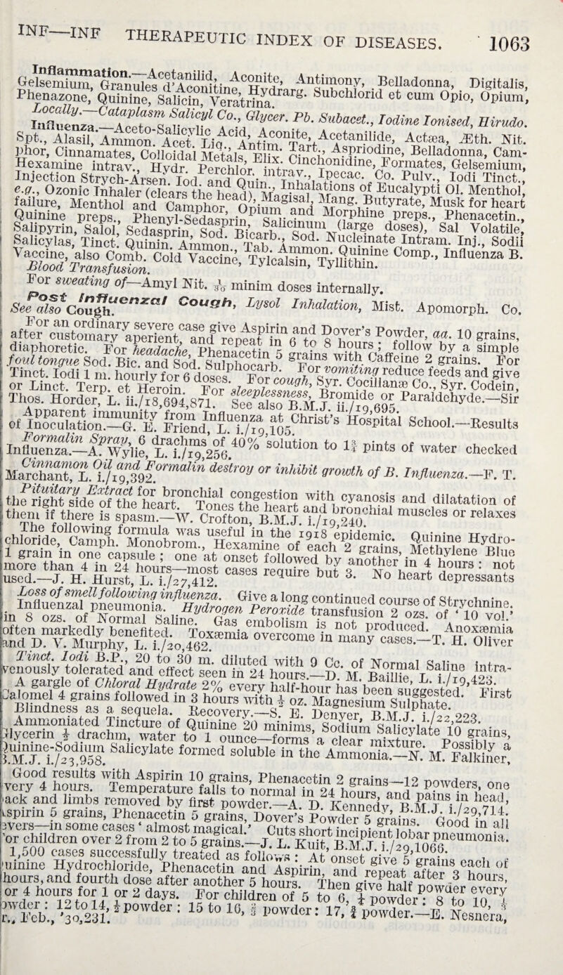 INF—INF THERAPEUTIC INDEX OF DISEASES. 1063 Uelsemium, Granul^R^ Antimony, Belladonna, Digitalis, Phenazone, Quinine, Salicin, YeratiFim g* Subchlorid et cum 0pio> °Pium, lafluenzT-lTetn Co-; GlV^- Pb. Subacet, Iodine Ionised, Ilimdo. Spt„ Alasil. Ammoni^icet ii^CAn«m°nTifV^Ca*’an-**i?-e’ Aotea> ^th- Nit- Phor, Cinnamates, Colloidal Metals P fv rwhVAvrI10dln e’ Bclladonna, Cam- Hexamine intrav , H1ydral^^chlo^EimrqvnCT^Illdlne,r?0^^1^es, Gelsemium, Injection Strych-Arsen 'lid andoSir, Pulv-> Iodi Tiact., e.ff., Ozonic Inhaler (clears the ho ad 5SS™10ns Eucalypti 01. Menthol, faiiure, Menthol and Camnhn- d/u^a§lsalj Hang. Butyrate, Musk for heart Quinine preps, P^nSfisfflSrin^irS? M?1rphine preps*> Phenacetin., 'tstgsxt u Tn“SwSfr “p- In“B- For sweating of-Amyl Nit. A minim doses internally. See also Coupm*c;nxa-l Cough, Lysol Inhalation, Mist. Apomorph. Co. 8°,ver’s “r>aa•10 s™1®. Tinct. Iodi 1 m. hourly for 6dosesSb™„^wftre*lee feeds and give of iKiatiom-aa rSd^lT/io ?05ChriSt’S H“pita‘ School-Results Influent—If Wylie, r7./“32564°% so!ution to 1; Pints of water checked deS'tr°W °T inkm gr°Wth 0fB' Pn$mnza-—F. T. thfright tidf ofthe''heart^Tnnes0?^0? wilh, °yanosis and dilatation of themmUSClCS °r relaxeS used—J. H. Hurst, L. 1/27,412: 9 but 3‘ No heart depressants Venous!Aoler^ted’and effect “'en in 24 hTu^ -D%? f1,™ Blindness as a sequela. Recovery.—S.“ E. Denver EM Ti/^ 99q |U^“d,9U58. SaIiCyIate f0rmcd SOlub,e in the AmLnte-N:M Falser! wcry°4 h^rsf TenpIratmifa!l?to\ormaHn'& uiinine ^drSridSj'USlStta IndTs^irta Stfpelt Ifte?Yho* °‘ hours, and fourth dose after another 5 hours Then <riv?haif 3 h0Llrs’ or 4 hours for 1 or 2 days. For children of 5 to el fpowdYTto d?Y,'!&&ip0wder : 15 t0 10- S 17,iS^8 Nesne’ral