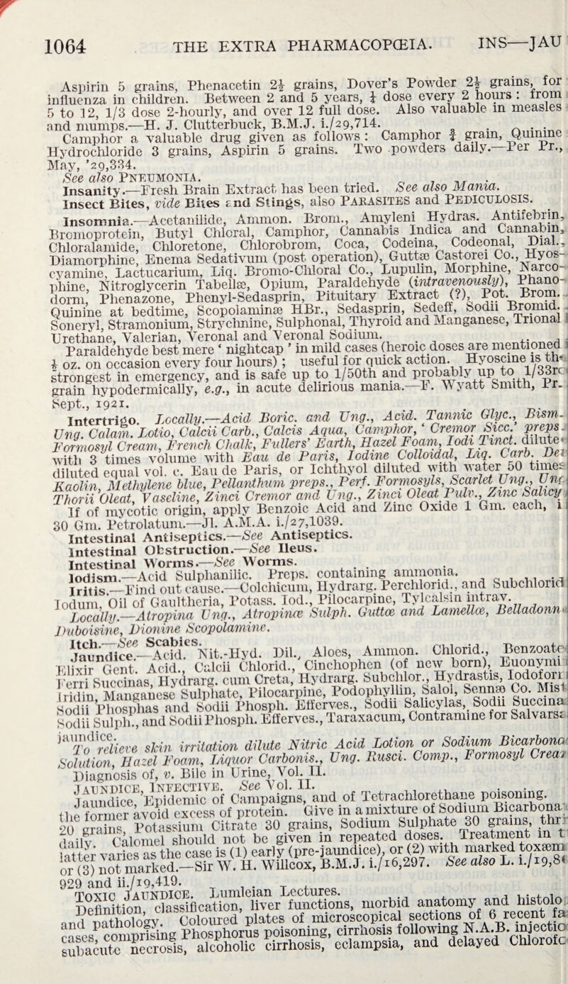 Aspirin 5 grains, Phenacetin 2\ grains, Dover’s Powder 2\ grains, for influenza in children. Between 2 and 5 years, £ dose every 2 hours : from 5 to 12, 1/3 dose 2-hourly, and over 12 full dose. Also valuable m measles and mumps.-—H. J. Chitterbuck, B.M.J. h/29,714. . . Camphor a valuable drug given as follows : Camphor £ grain, Quinine Hydrochloride 3 grains, Aspirin 5 grains. Two powders daily. Per ir.. May, ’29,334. See also Pneumonia. J „ 7 . Insanity.—Tresh Brain Extract has been tried. See also Mama. Insect Bites, vide Bites rnd Stings, also PARASITES and PEDICULOSIS. Insomnia.—Acetanilide, Ammon. Brom., Amyleni Hydras. Antifebrin, Bromoprotein, Butyl Chloral, Camphor, Cannabis Indica and Cannabm, Chloralamide, Chloretone, Chlorobrom, Coca, Codema Codemial, Dial Diamorphine, Enema Sedativum (post operation), Guttse Castorei Co., Hyos cyamine, Lactucarium, Liq. Bromo-Chloral Co., Lupulm, Morphine, Narco- phine, Nitroglycerin Tabellse, Opium, Paraldehyde (intravenously0, phano¬ dorm, Phenazone, Phenyl-Sedasprin, Pituitary Extract (?), Quinine at bedtime, Scopolamine HBr., Sedasprin, Sedeff, Sodn Bromid. Soneryl, Stramonium, Strychnine, Sulphonal, Thyroid and Manganese, Trional Urethane, Valerian, Veronal and Veronal Sodium. , Paraldehyde best mere ‘ nightcap ’ in mild cases (heroic doses are mentioned 4 oz. on occasion every four hours); useful for quick action. Hyoscme is *. strongest in emergency, and. is safe up to l/50th and probably up to 1/33u grain hypodermically, e.g., m acute delirious mania. E. V > att Smith, ur. Sept., 1921. Intertrigo. Locally .—Acid Boric, and Ung., Acid. Tannic Glyc., Bism.l Ung. Calam. Lotio, Calcii Carb., Calebs Aqua, Camphor, Cremor Sicc. preps : Formosyl Cream, French Chalk, Fullers’ Earth Hazel Foam lodi Tmct dilute^ with 3 times volume with Eau de Pans, Iodine Colloidal, Liq. Carb. Dev diluted equal vol. e. Eau de Paris, or Ichthyol diluted with water 50 time. Kaolin, Methylene blue, Pellanthum preps., Perf. FormosyIs, Scarlet Ung., UnC Thorii Cleat, Vaseline, Zinci Cremor and Ung., Ainci Ol^t Puln, Zinc Sahcj If of mycotic origin, apply Benzoic Acid and /me Oxide 1 Gm. each, 1 30 Gm. Petrolatum.—Jl. A.M.A. i./2/M039. Intestinal Antiseptics.—See Antiseptics. Intestinal Obstruction.—See Ileus. Intestinal Worms.—See Worms. lodism— Acid Sulphanilic. Preps, containing ammonia. Iritis —Find out cause.—Colchicum, Hydrarg. Perchlond., and SubchloricI Iodum, Oil of Gaultheria, Potass. lod., Pilocarpine, Tylcalsm intrav. Locally.—Atropina Ung., Atropince Sulph. Guttoe and Lamellae, Belladonna Duboisine, Dionine Scopolamine. Jaundice—Acid.^Nit.-Hyd. Dil., Aloes, Ammon. Chlorid., Benzoate UlMr Gent. Acid., Calcii Chlorid., Cinchophen (of new born), Euonymi Kerri Buccinas, Hydrarg. cum. Crete.Hydrarg. bubedOT To relieve skin irritation dilute Nitric Acid Lotion or Sodium Bicarbono SdutionHazel Foam, Liquor Carbonis., Ung. Rusci. Comp., Formosyl Crea? ' Diagnosis of, v. Bile in Urine, Vol II. Jaundic«E’Epidemic of Campaigns, ’and of Tetrachlorethane poisoning. 11, fnirpr avoid excess of protein. Give in a mixture of Sodium Bicarbona liftrr'iiim Potassium Citrate 30 grains, Sodium Sulphate 30 grams, thr. d'lilv 1 Calomel should not be given in repeated doses. Treatment m t !‘J; fiie Case is (1) early (pre-jaundice), or (2) with marked toxeem or (3) noSed -lr W. H. wfllcox, B.M.J . i./r6,297. See also L. l/i9(8i 929 and ii./i9,419. TnnfnrM toxto Jaundice. Lumleian Lectures. ,. . . nofirhfinri classification, liver functions, morbid anatomy and histolo Delmitio , c . -plates of microscopical sections of 6 recent fa comprising Phosphoras poisorung, cirrhosis following N.A B. in ect o sSute necroSs; alcoholic cirrhosis, eclampsia, and delayed Chlorofc