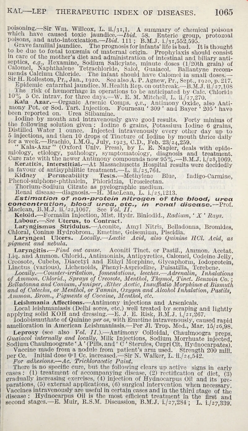 poisoning. Sir Win. Will cox, L. ii./31,1. A summary of chemical poisons which have caused toxic jaundice.—Ibid. 58. Enteric group, protozoal poisons, and auto-intoxication.—Ibid. Ill ; B.M.J. i./3i,552,595. Crave familial jaundice. . The prognosis for infants’life is bad. It is thought to be due to fcetal toxaemia of maternal origin. Prophylaxis should consist m care of the mother’s diet and administration of intestinal and biliary anti¬ septics, e.g., Hexamine, Sodium Salicylate, minute doses (l/20th grain) of Calomel, Naphthalene Tetrachloride, Salol, Guaiacol. Ballantyne recom- Chloride. The infant should have Calomel in small doses.—■ SnvtI. Rolleston, Pr., Jan., 1920. See also A. P. Agnew, Pr., Sept., 1920, p. 217. Epidemic catarrhal jaundice. M.Health Hep. on outbreak.—B.M.J. ii./27,108 ihe risk of haemorrhage in operations to be anticipated by Calc. Chloride 10% 5 Cc. intrav. for three days.—W. E. M. Mitchell, L. ii./i 7,270. Kala Azar.—Organic Arsenic Comps, q.v., Antimony Oxide, also Anti¬ mony Pot. or Sod. Tart. Injection. Eourneau ‘ 309 ’ and Bayer ‘ 205 * have been reported on. Urea Stibamine. i Iodine by mouth and intravenously gave good results. Forty minims of the following solution given : Iodine 6 grains, Potassium Iodine 6 grains, Distilled Water 1 ounce. Injected intravenously every other day up to 5 injections, and then 10 drops of Tincture of Iodine by mouth thrice daily for a week.—Brachio, I.M.G., July, 1923, C.D., Feb. 23/24,259. Kala-Azar ” (Oxford Univ. Press), by L. E. Napier, deals with epide¬ miology, etiology, pathology, symptomatology, diagnosis and treatment. Cure rate with the newer Antimony compounds now 95%.—B.M.J. i./28,1069. Keratitis, Interstitial.—At Massachusetts Hospital results were decidedly in favour of antisyphilitic treatment.—L. ii./25,764. Kidney Permeability Tests.—Methylene Blue, Indigo-Carmine, Phenol-sulphone-phthalein, Phloridzin, Uroselectan. Thorium-Sodium Citrate as pyelographie medium. Renal disease—diagnosis.—H. MacLean, L. i./2 5,1213. Estimation of rson^prstc/n nitrogen of the bio oct, urea concentration, b/oor/ urea, etc,, in ronai disease.—Prof. Maclean, B.M.J. ii./22,1067. See Vol. II. Keloid.—Formalin Injection, Mist. Hydr. Biniodid., Radium, ‘ X ’ Rays. Labour.—See Uterus, to Contract. Laryngismus Stridulus.—Aconite, Amyl Nitris, Belladonna, Bromides, Chloral, Coninae Hydrobrom., Emetine, Gelsemium, Piscidia. Laryngeal Ulcers. Locally.—Lactic Acid, also Quinine HCl. Acid, as 'pigment and nebula. Laryngitis.—Find out cause. Aconiti Tinct. or Pastil., Ammon. Acetat. Liq. and Ammon. Chiorid., Antimonials, Antipyretics, Calomel, Codeine Jelly, Creosote, Cubebs, Diacetyl and Ethyl Morphine, Glycaphorm, lodoprotein, Linctus (various), Lichenoids, Phenyl-Aspriodine, Pulsatilla, Terebene. Locally.—Counter-irritation, fomentations, leeches.—Adrenalin, Inhalations of Ammon. Chiorid., Sprays of Creosote, Menthol, Thymol, Tinct. Benzoin Co. ; Belladonna and Conium, Juniper, /Ether Acetic, Insufflatio Morphince et Bismuth and of Catechu, or Menthol, or Tannin, Oxygen and Alcohol Inhalation, Pastils, 1 Ammon. Brom., Pigments of Cocaine, Menthol, etc. Leishmania Affections.—Antimony injections and Arsenicals. Local leishmaniasis (Delhi sores, etc.) well treated by scraping and lightly applying solid KOH and dressing.—E. J. E. Risk, B.M.J. i./2i,267. lodobismuthate of Quinine per os, with Emetine intravenously, caused rapid amelioration in American Leishmaniasis.—Per Jl. Trop. Med., Mar. 15/26,98. Leprosy (see also Vol. II.).—Antimony Colloidal, Chaulmoogra preps. Guaiacol internally and locally, Milk Injections, Sodium Morrhuate injected, Sodium Chaulmoograte ‘ A ’ (Pills, and * C ’ Sterules, Cupri Cit. Hydnocarpates). Vaccine made from a nodule from patient’s arm used. Strength 200 mill, per Cc. Initial dose 0T Cc. increased.—Sir N. Walker, L. iL/24,542. For adhesions.—Ac. Trichloracetic Paint. There is no specific cure, but the following clears up active signs in early cases: (1) treatment of accompanying disease, (2) rectification of diet, (3) gradually increasing exercises, (4) injection of Hydnocarpus Oil and its pre¬ parations, (5) external applications, (6) surgical intervention when necessary. Vaccines intravenously are useful in certain cases and in the third stage of the disease : Hydnocarpus Oil is the most efficient treatment in the first and second stages.—E. Muir, R.S.M. Discussion, B.M.J. i./27,284 ; L. L/27,339