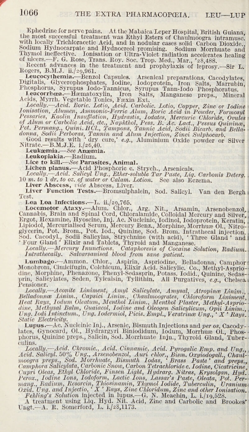 1006 Ephedrine for nerve pains. At the Mabaica Leper H ospital, British Guiana, ^bp_ ^ost successful treatment was Ethyl Esters of Chaulmoogra intramusc. with locally Trichloracetic Acid, and in nodular cases solid Carbon Dioxide., Sodium Hydnocarpate and Hydnocreol promising. Sodium Morrhuate and lhymol ineffective. Ionisation or Ultra-Violet radiation accelerates healing of ulcers.—E. G. Rose, Trans. Roy. Soc. Trop. Med., Mar., ’2 8,488. Recent advances in the treatment and prophylaxis of leprosy.—Sir L Rogers, B.M.J. ii./29,961. Leucocythernia.—Benzol Capsules. Arsenical preparations, Cacodylates, Digitalis, Glycerophosphates, Iodine, Iodoprotein, Iron Salts, Marrubin, Phosphorus, Syrupus Iodo-Tannicus, Syrupus Tann-Iodo Phosphoratus. Leucorrhcea.—Hsematoxylin, Iron Salts, Manganese preps., Mineral Acids, Myrrh. Vegetable Tonics, Fsexin Ext. Locally.—Acid. Boric. Lotio, Acid. Carbolic. Lotio, Copper, Zinc or Iodine Ionisation, Alumen, Ammonio-Ferric Alum, Boric Acid in Powder, Formosyl Pessaries, Kaolin Insufflation, Hydrastis, lodates, Mercuric Chloride, Ovules of Alum or Carbolic Acid, etc., Naphthol, Pess. B. Ac. Fact., Pessus Quinince, Pot. Permang., Quini.HCl., Tampons, Tannic Acid, Sodii Bicarb, and Bella¬ donna, Sodii Perboras, Tannin and Alum Injection, Zinci Sulphocarb. Good results with ‘ dry cure,’ e.g., Aluminium Oxide powder or Silver Nitrate—B.M.J.E. h/26,40. Leukaemia.—See Anaemia. Leukoplakia.—Radium. Lice to kill.—See Parasites, Animal. Lichen planus.—Acid Phosphoric c. Strych., Arsenicals. Locally—Acid. Salicyl TJng., Ether-soluble Tar Paste, Liq. Carbonis Deterg. 10 m. to 1 dr. to oz. of water or Calam. Lotion. See also Eczema. Liver Abscess, vide Abscess, Liver. Liver Function Tests.—Bromsulphalein, Sod. Salicyl. Van den Bergh Test. Loa Loa Infections.—L. ii./29,765. Locomotor Ataxy.—Alum. Chlor., Arg. Nit., Arsamin, Arsenobenzol Cannabis, Brain and Spinal Cord, Chloralamide, Colloidal Mercury and Silver, Ergot, Hexamine, Hyoscine, Inj. Ac. Nucleinic, lodinol, Iodoprotein, Keratin, Lipiodol, Mercurialised Serum, Mercury Benz., Morphine, Morrhuse 01., Nitro- glycerin, Pot. Brorn., Pot. Iod., Quinine, Sod. Brom. Intrathecal injection, Sod. Cacodyl., Sodii Salicylas, Strychnine (with acid), ‘ Three Gland ’ and ‘ Pour Gland ’ Elixir and Tablets, Thyroid and Manganese. Locally.—Mercury Inunctions. Cataphoresis of Cocaine Solution, Radium. I Intrathecally. Salvarsanised blood from sane patient. Lumbago.—Ammon. Chlor., Aspirin, Aspriodine, Belladonna, Camphor ’ Monobrom, Cimicifugin, Colchicum, Elixir Acid. Salicylic. Co., Methyl-Asprio¬ dine, Morphine, Plienazone, Phenyl-Sedasprin, Potass. Iodid., Quinine, Sedas- prin, Salicylates, Seden, Tylcalsin, Tyllithin. All Purgatives, e.g., Chelsea Pensioner. Locally.—Aconite Liniment, Amyl Salicylate, Amy sal, Atropince Linim., Belladonnce Linim., Capsid Linim., Chaulmoogrates, Chloroform Liniment, Heat Bays, lodum. Oleatum, Menthol Linim,, Menthol Plaster, Methyl-Asprio¬ dine, Methysal Balm, Guaiacol, Iodine and Oleogen Salicylicum, Opii Linim,, ling. Iodi Intinctum., Ung. lodermiol, Picis. Empl., Veratrince Ung., ‘ X ’ Rays. Static Electricity. Lupus.—Ac. Nucleinic Inj., Arsenic, Bismuth Injections and per os, Cacody¬ lates, Gynocard, 01., Hydra rgyri Biniodidum, lodum, Morrhuse 01., Phos¬ phorus, Quinine preps., Salicin, Sod. Morrhuate Injm, Thyroid Gland, Tuber¬ culins. Locally.—Acid. Chromic., Acid. Cinnamic, Acid. Pyrogalic Emp. and TJng., Acid. Salicyl. 50% TJng., Arsenobenzol, Ami chlor., Bism. Oxyiodogall., Chaul¬ moogra preps., Sod. Morrhuate, Bismuth Iodas, ‘ Brass Paste ’ and preps., Camphora Salicylata, Carbonic Snow, Carbon Tetrachloride c. Iodine, Cicatricine, Cupri Oleas, Ethyl Chloride, Finsen Light, Hydrarg. Nitras, Krysolgan, Hydl Per ox., Iodine Ions, Iodoform, Lactic Ions, Lassar’s Paste, Oleata, Pot. Per¬ mang., Radium, Resorcin, Thiosinamin, Thymol Iodide, Tuberculin, Uranium Oxid. Ung. and Injectio, ‘ X ’ Rays, Zinc Chloridum, Zinc and other Ionisation. Fehling’s Solution injected in lupus.—G. N. Meachin, L. i./i9,528. A treatment using Liq. Hyd. Nit. Acid, Zinc and Carbolic and Brookes” Ungt.—A. R. Somerford, L. i./28,1173.