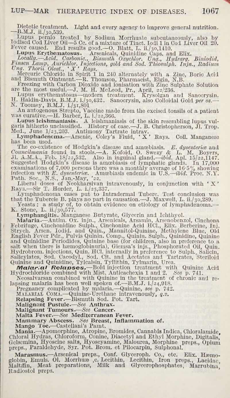Dietetic treatment. Light and every agency to improve general nutrition. —B.M.J. ii./3o,539. Lupus pernio treated by Sodium Morrhuate subcutaneously, also by Iodised Cod Liver Oil—5 Cc. of a mixture of Tinct. Iodi 1 in Cod Liver Oil 20. Fever caused. End results good.—0. Blatt, L. ii./3o,1410. Lupus Erythematosus. Arsenicals, Quinidine Caps, and Elix. Locally.—Acid. Carbonic., Bismuth Oxycluor. Ung., Hydrarg. Biniodid, Finsen Lamp, Aurichlor. Injections, gold and Sod. Thiosulph. Injn., Radium Ung. Thorii Oleat., ‘ X ’ Bays. Mercuric Chloride in Spirit 1 in 240 alternately with a Zinc, Boric Acid and Bismuth Ointment.—R. Thomson, Pharmacist, Elgin, N.B. Freezing with Carbon Dioxide and ionisation with Zinc Sulphate Solution are the most useful.—J. M. H. McLeod, Pr., April, 22/236. Lupus, erythematosus—modern treatment. Krysolgan and Sanocrysin. H. Haldin-Davis, B.M.J. i./3o,432. Sanocrysin, also Colloidal Gold per os.— N. Toomey, B.M.J. i./3i,801 An autogenous Strepto, Vaccine made from the excised tonsils of a patient was curative.—H. Barber, L. k/22,366. Lupus leishmaniasis. A leishmaniasis of the skin resembling lupus vul¬ garis hitherto unclassified. History of case.—J. B. Christopherson, Jl. Trop. Med., June 1/23,203. Antimony Tartrate intrav. Lymphadencma.—Arsenic, Coley’s Fluid, ' X * Rays. Coll. Manganese lias been used. The co-existence of Hodgkin’s disease and amoebiasis. E. dysenteric and Councilmania found in stools.—A. Kofoid, O. Swezy & L. M. Boyers, Ji. A.M.A., Feb. 18/22,532. Also in inguinal gland.—ibid. Apl. 15/22,1147. Suggested Hodgkin’s disease i3 amoebiasis of lymphatic glands. I11 17,000 examinations of 7,000 persons there was a monthly average of 16-5% showing infection with E. dysenteric. Amoebiasis endemic in U.S.—ibid. Proc. N.Y. Path. Soc., N.S., Jan.-May, ’22. Liberal doses of Neokharsivan intravenously, in conjunction with ‘ X ’ Rays.—Sir T. Horder, L. i./25,337. Lymphadenoma cases put to Intradermal Tuberc. Test conclusion was that the Tubercle B. plays no part in causation.—J. Maxwell, L. ii./3o,289. Yeasts : a study of, to obtain evidence on etiology of lymphadenoma.— K. Stone, L. ii./3o,577. Lymphangitis. Manganese Butyrate, Glycerin and Ichthyol. Malaria.—Antim. Ox. injn., Arsenicals, Arsamin, Arsenobenzol, Cinchona Febrifuge, Cinchonidine Sulph., Cinchonine Acid HC1., Elix. Berberinc, Inj. Strych. Arsen. lodid. and Quin., Mannitol-Quinine, Methylene Blue, Old English Fever Pdr., Pulvis Quinin. Comp., Quinin. Sulph., Quinidine, Quinine and Quinidine Periodides, Quinine base (for children, also in preference to a salt when there is haemoglobinuria), Giemsa’s injs., Phosphorated Oil, Quin. Hydrobrom. injections, Quin. HC1. internally in preference to Sulph., Saiicin, Salicylates, Sod. Cacodyl., Sod. Cit. and Acetates and Tartrates, Steriloid Quinine and Quinidine, Tylcalsin, Tyllithin, Tylmarin, Urea. Maicur.al Rola&ses.—Bold injection treatment with Quinine Acid Hydrochloride combined with Mist. Anticachexia 1 and 2. See p. 741. Neosalvarsan combined with Quinine in the treatment of chronic and re¬ lapsing malaria has been well spoken of.—B.M.J. h/24,918. Pregnancy complicated by malaria.—Quinine, see p. 742. Malarial Coma.—Quinine-Urethane intravenously, q.v. Relapsing Fever.—Bismuth Sod. Pot. Tart. Malignant Pustule.—See Anthrax. Malignant Tumours.—See Cancer. Malta Fever.—See Mediterranean Fever. Mammary Abscess. See Breast, Inflammation of. Mango Toe.—Castellani’s Paint. Mania.—Apomorphine, Atropine, Bromides, Cannabis Indica, Chloralamide, Chloral Hydras, Chloroform, Conine, Diacetyl and Ethyl Morphine, Digitalis, Gelsemina, Hyoscine salts, Hyoscyamine, Malourea, Morphine preps., Opium preps., Paraldehyde, Syr. Pot. Brom. et Pilocarpin, Sulphonal. Marasmus.—Arsenical preps., Conf. Glyceroph. Co., etc. Elix. Haemo¬ globin, Emuls. 01. Morrhuae ,c. Lecithin, Lecithin, Iron preps., Lacidac, Maltffin, Meat preparations, Milk and Glycerophosphates, Marrubina’ Radiostol preps.