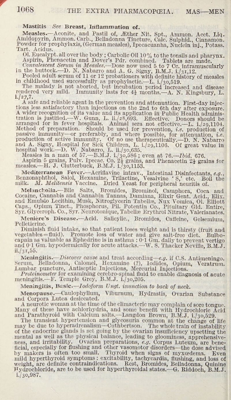 Mastitis See Breast, Inflammation of. Measles.—Aconite, and Pastil of, Mther Nit. Spt., Ammon. Acet. Liq. Amidopyrin, Ammon. Carb., Belladonna Tincture, Calc. Sulphid., Cinnamon. Powder for prophylaxis, (Germanmeasles), Ipecacuanha, Nuclein inj., Potass. Tart. Acidus. 01. Eucalypt. all over the body ; Carbolic Oil 10% to the tonsils and pharvnx. Aspirin, Phenacetin. and Dover’s Pdr. combined. Tablets are made/ Convalescent Serum in Measles.—Dose now used 5 to 7 Cc. intramuscularly in the buttock.—D. N. Nabarro and A. G. Signy, i./3i,12. Pooled adult serum of 11 or 12 probationers with definite history of measles in childhood used successfully as prophylactic.—L. i./3o,519. The malady is not aborted, but incubation period increased and disease rendered very mild. Immunity lasts for 4£ months.—A. N. Kingsbury, L. i. /27,7. A safe and reliable agent in the prevention and attenuation. Eirst-day injec¬ tions less satisfactory than injections on the 2nd to 6th dav after exposure. A wider recognition of its value and its application in Public Health adminis¬ tration is justified.—W. Gunn, L. ii./28,693. Effective. Donors should be arranged for in fever hospitals. Animal sera not effective.—L. i./29,1104. Method of preparation. Should be used for prevention, i.e. production of passive immunity—or preferably, and where possible, for attenuation, i.e. production of active immunity. Of no use therapeutically.—D. N. Nabarro and A. Signy, Hospital for Sick Children, L. i./29,1106. Of great value in hospital work.—D. W. Nabarro. L. ii./3o,635. Measles in a man of 57.—B.M.J. i./3o,586 ; even at 76.—Ibid. 676. Aspirin 5 grains, Pulv. Ipecac. Co. 24- grains, and Phenacetin grains for measles.—H. J. Clutterbuck, B.M.J. i./3o,1153. Mediterranean Fever.—Acriflavine intrav., Intestinal Disinfectants, e.g., Benzonaphthol, Salol, Hexamine, Trilactine, Vesalvine ‘ S,’ etc. Boil the milk. M. Melitensis Vaccine. Dried Yeast for peripheral neuritis of. Melancholia.—Bile Salts, Bromides, Brominol, Camphora, Coca and Cocaine, Cannabis and Cannabin Tannas, Damiana, Elixir Gent. Acid., Elix. and Emulsio Lecithin, Musk, Nitroglycerin Tabellse, Nux Vomica, 01. Elliott Caps., Opium Tinct., Phosphorus, Pil. Potentin Co., Pituitary Gld. Entire, Syr. Glyceroph. Co., Syr. Neurotonique, Tabellie Erythrol Nitrate, Valerianates. Meniere’s Disease.—Acid. Salicylic., Bromides, Caffeine, Gelsemium, Pelletierine. Diminish fluid intake, so that patient loses weight and is thirsty (fruit and vegetables = fluid). Promote loss of water and give salt-free diet. Bulbo- capnin as valuable as Ephedrine is in asthma : Ol Gin. daily to prevent vertigo and OT Gm. hypodermically for acute attacks.—W. S. Thacker Neville, B.M.J. ii. /31,55. Meningitis.—Discover cause and treat according—e.g. if C.S. Antimeningo. Serum, Belladonna, Calomel, Hexamine (?), Iodides, Opium, Veratrum. Lumbar puncture, Antiseptic Injections, Mercurial Injections. Proteinometer for examining cerebro-spinal fluid to enable diagnosis of acute meningitis.—E. Temple Grey, B.M.J. i./3o,205. Meningitis, Basic.—Iodoform Ungt. inunction to back of neck. Menopause.—Caulophyllum, Viburnum, Hydrastis, Ovarian Substance and Corpora Lutea desiccated. A neurotic woman at the time of the climacteric may complain of sore tongue. Many of these have achlorhydria, and some benefit with Hydrochloric Acid and Parathyroid with Calcium salts.—Langdon Brown, B.M.J. i./3o,529. The transient hypertension and glycosuria common at the change of life may be due to hyperadrenalism—Cuthbertson. The whole train of instability of the endocrine glands is set going by the ovarian insufficiency upsetting the mental as well as the physical balance, leading to gloominess, apprehensive¬ ness, and irritability. Ovarian preparations, e.g. Corpus Luteurn, are bene¬ ficial, especially for flushing and other vasomotor disorders—the dose advised by makers is often too small. Thyroid when signs of myxoedema. Even mild hyperthyroid symptoms : excitability, tachycardia, flushing, and loss of weight, are definite contraindications. Rest, Bromides, Belladonna, Quinine Hydrochloride, are to be used for hyperthyroidal states.—G. Riddoch, B.M.J. i./3o,987.