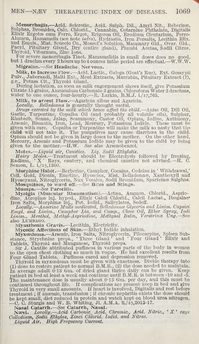 Menorrhagia.—Acid. Sclerotic., Acid. Sulph. Dil., Amyl Nit., Beberinse, Sulphas, Bromides, Calc. Chlorid., Cannabin, Cotarnine Phthalate, Digitalis Elixir Ergotce cum Ferro, Ergot, Erigeron Oil, Erodium Cicutarium, Ferro- Alumeu, Hamamelis (see note infra), Hydrastis, Iron Persaits, Lecithin Elix. and Emails., Mist. Senecio Co., Monsel’s Solution, Mammary Gld., Ovar. Old., Pacyl, Pituitary Gland, Dry (entire gland), Plumbi Acetas, Sodii Citras, Thyroid, Viburnum, Zinc Ions. For severe menorrhagia Tinct. Hamamelidis in small doses does no good, but 1 drachm every 2 hours up to 4 ounces inthe period are effectual.—W.W.W. Migraine.—See Headache, Nervous. Milk, to Increase Flow.—Acid. Lactic., Galega. (Goat’s Rue), Ext. Gossypii Pulv., Jaborandi, Malti Ext., Meat Extracts, Marrubin, Pituitary Extract (?), q.v.. Potass Cit., Thyroid Gland. During lactation, as soon as milk engorgement shows itself, give Potassium Citrate 15 grains, Ammonium Carbonate 3 grains, Chloroform Water 2 drachms, water to one ounce, four-hourly.—R. Larkin, B.M.J. i./i7,765. Milk, to arrest Flow.—Agaricus albus and Agaricin. Locally. Belladonna is generally thought useful. Drugs excreted by the milk which hence affect the child.—Anise Oil, Dill Oil, Garlic, Turpentine, Copaiba Oil (and probably all volatile oils), Sulphur, Rhubarb, Senna, Jalap, Scammony, Castor Oil, Opium, Iodine, Antimony, Arsenic, Bismuth, Iron, Lead, Mercury, Potassium Iodide. These must be given with care. Copaiba or Turpentine will make the milk so nasty that the child will not take it. The purgatives may cause diarrhoea in the child. Opium should not be given in large doses to the mother. On the other hand, Mercury, Arsenic and Potassium Iodide may be given to the child by being given to the mother.—H.W. See also Arsenobenzol. Moles.—Liquid air, Caustics. Liq. Sodii Ethylatis. Hairy Moles.—Treatment should be Electrolysis followed by freezing, Radium, ‘ X ‘ Rays, cautery, and chemical caustics not advised.—H. 0. Semon, L. i./25,l360. Morphine Habit.—Berberine, Camphor, Cocaina, Codeine in ‘ Withdrawal,’ Coll. Gold, Dionin, Emetine, Hyoscina, Mist. Belladonna, Xanthoxyli and Hyoscyami, Nitroglycerin, Nux Vomica, Sodii Bromidum, Sparteinpe Sulphas. Mosquitoes, to ward off.—■See Bites and Stings. Mumps.—See Parotitis. Myalgia (Muscular Rheumatism).—Actsea, Ammon. Chlorid., Asprio- dine, Atropinse inj. hypod., Elixir Calcii Chlorid., Calcii Lactat., Ibogaine* Iron Salts, Morphinee inj., Pot. lodid., Salicylates, Sedeff. Locally—Anserine Mulls medicated, Belladonnas Glycerin and Linim. Capsici Empl. and Linim., Camphor Lin. and Comp., Clove Oil, Ether Spray, lodi Linim., Menthol, Methyl-Aspriodine, Methysal Balm, Veratrince Ung.—See also Lumbago. Myasthenia Gravis.—Lecithin, Electricity. Mycotic Affections of Skin.—Ethyl Iodide inhalation. Myxcedema.—Arsenic, Iron Salts, Nitroglycerin, Pilocarpine, Spleen Sub¬ stance, Strychnine preps., ‘ Three Gland ’ and ‘ Four Gland ’ Elixir and Tablets, Thyroid and Manganese, Thyroid preps. Sir J. Cantlie attributed puffiness in various parts of the body in women to the open chest clothing so much in vogue. He had excellent results from Four Gland Tablets. Puffiness cured and depression removed. Thyroid in myxcedema must be given with exactness. Divide therapy into (1) dose to restore patient to normal B.M.R., (2) the dose needed to maintain. In average adult 0T3 Gm. of dried gland thrice daily can be given. Keep patient in bed at least a week and continue until B.M.R. is between -10 and -5. The maintenance dose is usually about 0T3 Gm. per day, and this must be continued throughout life. If complications are present keep in bed and give Thyroid in very small amounts. If heart is involved, Digitalis and rest before treatment; if anaemic, transfusion ; if chronic nephritis exists the dose should be kept small, diet reduced in protein and watch kept on blood urea nitrogen. —C. C. Sturgis and W. B. Whiting, Jl. A.M.A. ii./2 5,2013-17. Nasal Catarrh.—See Catarrh, Nasal. Naevi. Locally.—Acid Carbonic, Acid. Chromic., Acid. Nitric., * X ’ rays Collodium, Sodii Ethylas, Zinci Chlorid. Iodid. and Nitras. Liquid Air. High Frequency Current.