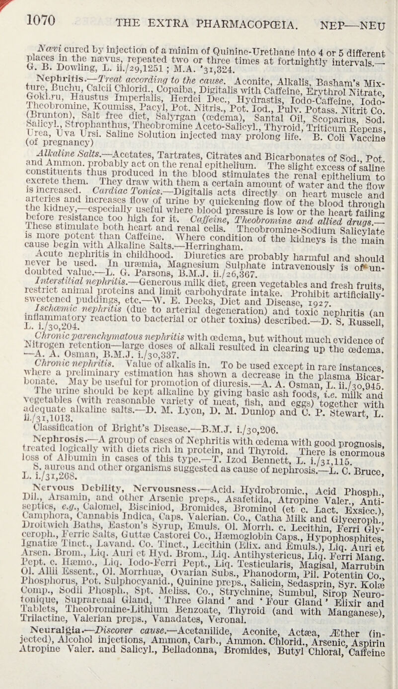 Ncevi cured by injection of a minim of Quinine-Urethane into 4 or 5 different Places m the nsevus, repeated two or three times at fortnightly intervals — G. B. Dowling, L. ii./29,1251 ; M.A. *31,324. Nephritis.—Treat according to the cause. Aconite, Alkalis Basham’q Mix¬ ture Buchu, Calcii Chlorid. Copaiba, Digitalis with Goklju, Haustus Imperialis, Iierdei Dec., Hydrastis, Iodo-Caffeine, Iodo- 1>0fc‘ FopIod-> Plllv- Potass. Nitrit Co. (Biunton) bait free diet, Salyrgan (oedema), Santal Oil, Scoparius Sod. UmaylTjlarT]P^fnbMm’ ^^omine Aceto-Salicyl., Thyroid, Tritieum Repens, (of pregnancy) S h Solutlon mJected may Prolong life. B. Coli Vaccine *rdliaJine ^cetates, Tartrates, Citrates and Bicarbonates of Sod. Pot. and Ammon, probably act on the renal epithelium. The slight excess of saline constituents thus produced in the blood stimulates the renal epithelium to excrete them. They draw with them a certain amount of water and the flow is increased. _ Cardiac Tonics —Digitalis acts directly on heart muscle and frtciics and increases flow of urine by quickening flow of the blood through Wnkldne^rCSpe?all^.useful where blood pressure is low or the heart failing before resistance too high for it. Caffeine, Theobromine and allied drugs.— These stimulate both heart and renal cells. Theobromine-Sodium Salicvlate is more potent than Caffeine. Where condition of the kidneys is the main cause begin with Alkaline Salts.—Herringham. ^ 1 Acute nephritis in childhood. Diuretics are probably harmful and should never be used. In uraemia, Magnesium Sulphate intravenously is of* un¬ doubted value.—L. G. Parsons, B.M.J. ii./26,367. Interstitial nephritis.—Generous milk diet, green vegetables and fresh fruits restrict animal proteins and limit carbohydrate intake. Prohibit artificially- sweetened puddings, etc.—W. E. Deeks, Diet and Disease 1927 J Ischcemic nephritis (due to arterial degeneration) and toxic nephritis (an inflammatory reaction to bacterial or other toxins) described.—D. S, Russell L. 1./30,z(J4. ’ Chronic parenchymatous nephritis with oedema, but without much evidence of ~A0Anpsm^fBMJ.ei.lfofi7?i ^ rCSUlted Clearing Up the cedema- Chronic nephritis. \ alue of alkalis in. To be used except in rare instances where a preliminary estimation has shown a decrease in the plasma Bicar- b on ate. May be useful tor promotion of diuresis.—A. A. Osman, L. ii./3o,945. _ { de lirme, sP°uld bc kept alkaline by giving basic ash foods, i.e. milk and \ egetables (with reasonable variety of meat, fish, and eggs) together with adequate aikahne salts.—D. M. Lyon, D. M. Dunlop and C. P. Stewart, L. U./3I,iUJLo. Classification of Bright’s Disease—B.M.J. i./3o,206. Nephrosis .—A group of cases of Nephritis with oedema with good prognosis r^fd Kflcal.ly >vlth diets rich m protein, and Thyroid. There is enormous loss of Albumin m cases of tins type—T. Izod Bennett, L. i /31 115 S. aureus and other organisms suggested as cause of nephrosis.—L. C.‘Bruce ±j. 1./31.20b. * Nervous Debility, Nervousness.—Acid. Hydrobromic., Acid Phosph Dil., Arsamin, and other Arsenic preps., Asafetida, Atropine Valer., Anti¬ septics, e.g., Calomel, Bisciniod, Bromides, Brominol (et c. Lact Exsicc ) kgiiauw nna,, navana. uo. 1 met., .Lecithin (Ehx. and Emuls.), Liq. Auri et Dscn. Broin., Liq. Auri et Hyd. Brom., Liq. Antihystericus, Liq. Eerri Mang. A?PA*ir: piqWlod°-1<e™ Liq. Testicularis, Magisal, Marrubhi 01. AII11 Essent., 01. Morrhuae, Ovarian Subs., Phanodorm, Pil. Potentin Co Phosphorus, Pot. Sulphocyamd. Quinine preps., Salicin, Sedasprin, Syr. Kokn Comp., Sod 11 Phosph., Spt. Mehss. Co., Strychnine, Sumbul, Sirop Neuro- tonique, Suprarenal Gland, ‘ Three Gland ’ and ‘ Four Gland' Elixir and tablets, Theobromme-Litluum Benzoate, Thyroid (and with Manganese) Tnlactme, Valerian preps., Vanadates, Veronal. Neuralgia.—Discover cause— Acetanilide, Aconite, Actaea, JEther (in¬ jected), Alcohol injections, Ammon, Carb., Ammon. Chlorid., Arsenic Aspirin Atropine Valer. and Salicyl., Belladonna, Bromides, Butyl Chloral 'Caffeine