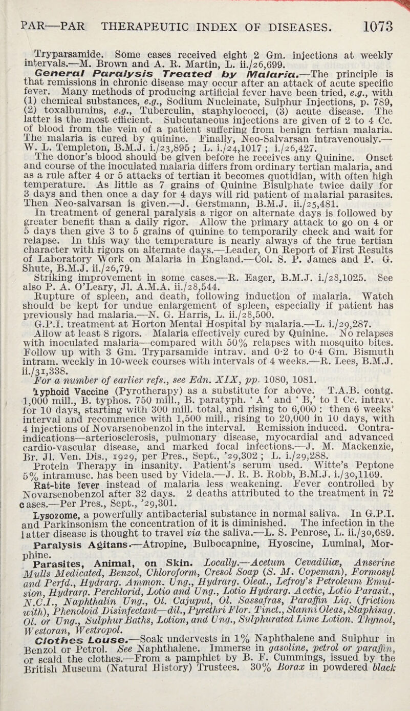 Tryparsamide. Some cases received eight 2 Gm. injections at weekly intervals.—M. Brown and A. R. Martin, L. ii./26,699. General Paralyses Treated by Malaria.—The principle is that remissions in chronic disease may occur after an attack of acute specific fever. Many methods of producing artificial fever have been tried, e.g., with (1) chemical substances, e.g., Sodium Nucleinate, Sulphur Injections, p. 789, (2) toxalbumins, e.g., Tuberculin, staphylococci, (3) acute disease. The latter is the most efficient. Subcutaneous injections are given of 2 to 4 Cc. of blood from the vein of a patient suffering from benign tertian malaria. The malaria is cured by quinine. Finally, Neo-Salvarsan intravenously.— W. L. Templeton, B.M.J. i./23,895 ; L. i./24,1017 ; i./26,427. The donor’s blood should be given before he receives any Quinine. Onset and course of the inoculated malaria differs from ordinary tertian malaria, and as a rule after 4 or 5 attacks of tertian it becomes quotidian, with often high temperature. As little as 7 grains of Quinine Bisulphate twice daily for 3 days and then once a day for 4 days will rid patient of malarial parasites. Then Neo-salvarsan is given.—J. Gerstmann, B.M.J. ii./25,481. In treatment of general paralysis a rigor on alternate days is followed by greater benefit than a daily rigor. Allow the primary attack to go on 4 or 5 days then give 3 to 5 grains of quinine to temporarily check and wait for relapse. In this way the temperature is nearly always of the true tertian character with rigors on alternate days.—Leader, On Report of First Results of Laboratory Work on Malaria in England.—Col. S. P. James and P. G. Shute, B.M.J. ii./26,79. Striking improvement in some cases.—R. Eager, B.M.J. i./28,1025. See also P. A. O’Leary, Jl. A.M.A. ii./28,544. Rupture of spleen, and death, following induction of malaria. Watch should be kept for undue enlargement of spleen, especially if patient has previously had malaria.—N. G. Harris, L. ii./28,500. G.P.I. treatment at Horton Mental Hospital by malaria.—L. l/29,287. Allow at least 8 rigors. Malaria effectively cured by Quinine. N o relapses with inoculated malaria—compared with 50% relapses with mosquito bites. Follow up with 3 Gm. Tryparsamide intrav. and 0-2 to 0*4 Gm. Bismuth intram, weekly in 10-week courses with intervals of 4 weeks.—R. Lees, B.M.J. ii./3i,338. For a number of earlier refs., see Edn. XIX, pp. 1080, 1081. 'iyphoid Vaccine (Pyrotherapy) as a substitute for above. T.A.B. contg. 1,000 mill., B. typhos. 750 mill., B. paratyph. ‘ A ’ and ‘ B,’ to 1 Cc. intrav. for 10 days, starting with 300 mill, total, and rising to 6,000 : then 6 weeks’ interval and recommence with 1,500 mill., rising to 20,000 in 10 days, with 4 injections of Novarsenobenzol in the interval. Remission induced. Contra¬ indications—arteriosclerosis, pulmonary disease, myocardial and advanced cardio-vascular disease, and marked focal infections.—J. M. Mackenzie, Br. Jl. Ven. Dis., 1929, per Pres., Sept., ’29,302 ; L. h/29,288. Protein Therapy in insanity. Patient’s serum used. Witte’s Peptone 5% intramusc. has been used by Videla.—J. R. B. Robb, B.M.J. i./3o,1169. Rat-bite fever instead of malaria less weakening. Fever controlled by Novarsenobenzol after 32 days. 2 deaths attributed to the treatment in 72 cases.—Per Pres., Sept., ’29,301. Lysozome, a powerfully antibacterial substance in normal saliva. In G.P.I. and Parkinsonism the concentration of it is diminished. The infection in the latter disease is thought to travel via the saliva.—L. S. Penrose, L. ii./3o,689. Paralysis Agitans.—Atropine, Bulbocapnine, Hyoscine, Luminal, Mor- Parasites, Animal, on Skin. Locally.—Acetum Cevadilice, Anserine Mulls Medicated, Benzol, Chloroform, Cresol Soap (S. M. Copeman), Formosyl and Perfd., Hydrarg. Ammon. Vng., Hydrarg. Oleat., Lefroy’s Petroleum Emul¬ sion, Hydrarg. Perchlorid, Lotio and Vng., Lotio Hydrarg. Acetic, Lotio Parasit., X C.I., Naphthalin Vng., Ol. Cajuput, Ol. Sassafras, Paraffin Liq. (friction with), Phenoloid Disinfectant—dil.,PyrethriFlor. Tinct., StanniOleas, Staphisag. Ol. or Vng., Sulphur Baths, Lotion, and Vng., Sulphurated Lime Lotion. Thymol, Westoran, Westropol. Clothes Louse.—Soak undervests in 1% Naphthalene and Sulphur in Benzol or Petrol. See Naphthalene. Immerse in gasoline, petrol or paraffin, or scald the clothes.—From a pamphlet by B. F. Cummings, issued by the British Museum (Natural History) Trustees. 30% Borax in powdered black