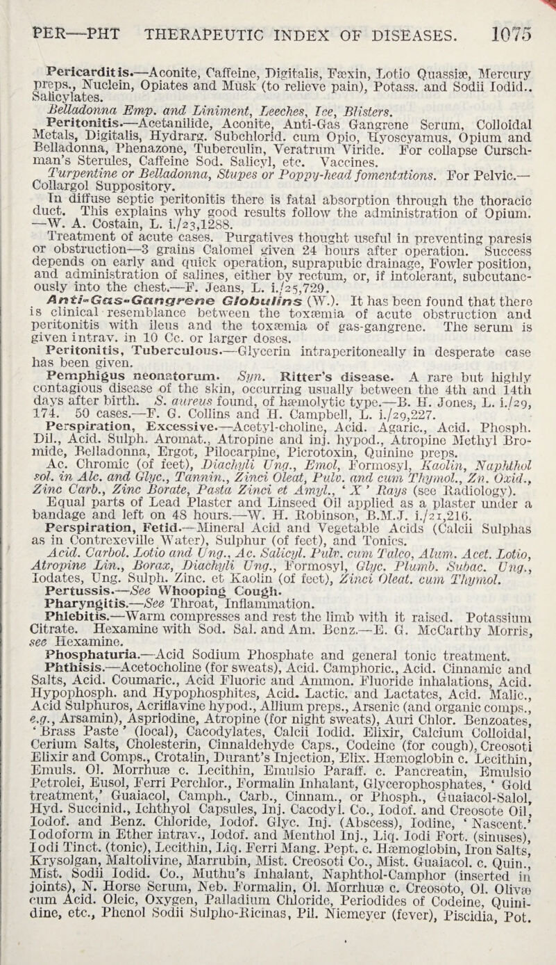 Pericarditis.—Aconite, Caffeine, Digitalis, FaBxin, Lotio Quassise, Mercury preps., Nuclein, Opiates and Musk (to relieve pain), Potass, and Sodii Iodid.. Salicylates. Belladonna Emp. and Liniment, Leeches, lee, Blisters. Peritonitis.—Acetanilide, Aconite, Anti-Gas Gangrene Serum, Colloidal Metals, Digitalis, Hydrarg. Subchlorid. cum Opio, Hyoscyamus, Opium and Belladonna, Phenazone, Tuberculin, Veratrum Viride. For collapse Cursch- man’s Sterules, Caffeine Sod. Salicyl, etc. Vaccines. Turpentine or Belladonna, Stupes or Poppy-head fomentations. For Pelvic.—• Collargol Suppository. Tn diffuse septic peritonitis there is fatal absorption through the thoracic duct. This explains why good results follow the administration of Opium. —W. A. Costain, L. i./23,1288. Treatment of acute cases. Purgatives thought useful in preventing paresis or obstruction—3 grains Calomel given 24 hours after operation. Success depends on early and quick operation, suprapubic drainage, Fowler position, and administration of salines, either by rectum, or, if intolerant, subcutane¬ ously into the chest.—F. Jeans, L. i./a5,729. Artti’GctSGaracir&ne Globulins (W.). It has been found that there is clinical resemblance between the toxaemia of acute obstruction and peritonitis with ileus and the toxaemia of gas-gangrene. The serum is given intrav. in 10 Cc. or larger doses. Peritonitis, Tuberculous.—Glycerin intraperitoneally in desperate case has been given. Pemphigus neonatorum. Syn. Ritter’s disease. A rare but highly contagious disease of the skin, occurring usually between the 4th and 14tli days after birth. S. aureus found, of haemolytic type.—B. H. Jones, L. b/29, 174. 50 cases.—F. G. Collins and H. Campbell, L. L/29,227. Perspiration, Excessive.—Acetyl-choline, Acid. Agaric., Acid. Phosph. Dik, Acid. Sulph. Aromat.. Atropine and inj. hypod., Atropine Methyl Bro¬ mide, Belladonna, Ergot, Pilocarpine, Picrotoxin, Quinine preps. Ac. Chromic (of feet), Diachyli Unci., Emol, Formosyl, Kaolin, Naphthol sol. in Ale. and Glyc., Tannin., Zinci Oleat, Pulv. and cum Thymol., Zn. Oxid., Zinc Curb., Zinc Borate, Pasta Zinci et Amyl., ‘ X ’ Bays (see Radiology). Equal parts of Lead Plaster and Linseed Oil applied as a plaster under a bandage and left on 48 hours.—W. H. Rnbinson, B.M.J. i./2i,216. Perspiration, Fetid.—Mineral Acid and Vegetable Acids (Calcii Sulphas as in Contrexeville Water), Sulphur (of feet), and Tonics. Acid. Carbol. Lotio and Ung., Ac. Salicyl. Pulv. cum Talco, Alum. Acet. Lotio, Atropine Lin., Borax, Diachyli Ung., Formosyl, Glyc. Plumb. Subac. Ung., lodates, Ung. Sulph. Zinc, et Kaolin (of feet), Zinci Oleat. cum Thymol. Pertussis.—See Whooping Cough. Pharyngitis.—See Throat, Inflammation. Phlebitis.—Warm compresses and rest the limb with it raised. Potassium Citrate. Hexamine with Sod. Sal. and Am. Benz—E. G. McCarthy Morris, see Hexamine. Phosphaturia.—Acid Sodium Phosphate and general tonic treatment. Phthisis.—Acetocholine (for sweats), Acid. Camphoric., Acid. Cinnamic and Salts, Acid. Coumaric., Acid Fluoric and Ammon. Fluoride inhalations, Acid. Hypophosph. and Hypophosphites, Acid. Lactic, and Lactates, Acid. Malic., Acid Sulphuros, Acriflavine hypod., Allium preps., Arsenic (and organic comps., e.g., Arsamin), Aspriodine, Atropine (for night sweats), Auri Chlor. Benzoates, ‘ Brass Paste ’ (local), Cacodylates, Calcii Iodid. Elixir, Calcium Colloidal, Cerium Salts, Cholesterin, Cinnaldehyde Caps., Codeine (for cough), Creosoti Elixir and Comps., Crotalin, Durant’s Injection, Elix. Haemoglobin c. Lecithin, Emuls. 01. Morrhure c. Lecithin, Emulsio Paraff. c. Pancreatin, Emulsio Petrolei, Eusol, Ferri Perchlor., Formalin Inhalant, Glycerophosphates, ‘ Gold treatment,’ Guaiacol, Camph., Carb., Cinnam., or Phosph., Guaiacol-Salol Hyd. Succinid., Iehthyol Capsules, Inj. Cacodyl. Co., lodof. and Creosote Oil, lodof. and Benz. Chloride, lodof. Glyc. Inj. (Abscess), Iodine, ‘ Nascent.’ Iodoform in Ether intrav., lodof. and Menthol Inj., Liq. lodi Fort, (sinuses) Iodi Tinct. (tonic), Lecithin, Liq. Ferri Mang. Pept. c. Hsemogiobin, Iron Salts, Krysolgan, Maltolivine, Marrubin, Mist. Creosoti Co., Mist. Guaiacol. c. Quin. Mist. Sodii Iodid. Co., Muthu’s Inhalant, Naphthol-Camphor (inserted in joints), N. Horse Scrum, Neb. Formalin, 01. Morrhuse c. Creosoto, 01. Olivte cum Acid. Oleic, Oxygen, Palladium Chloride, Periodides of Codeine, Quini- dine, etc., Phenol Sodii Sulpho-Ricinas, Pil. Niemeyer (fever), Piscidia Pot