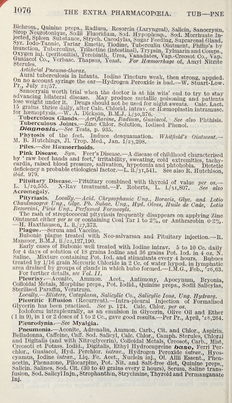 S*imt!* vii’iSif1111 ^UG piaePi'! E^dium, .Resorcin (Laryngeal), Salicin, Sanocrysin, iecfed SnWn011^?6? fc>°Hn Iluoridum, Sod. Hypophosp., Sod. Morrhuate In- S TnS?T Substance, Strych. Cacodylas, Sugar Feeding, Suprarenal Gland, inimr-Hnn ^T10’ J1arfcarrrL,meOc’ -fiodiuc, Tuberculin Ointment, Philip’s by 0™ n1/^be-fCU vS\ Trilactme (intestinal), Trypsin, Tylmarin and Comps., runhf^rm(pentomtis),^Terebinth, Urea, Vanadates, Vap.-Creosot Co., Vap. Sterules C°’’ Verbasc* Thapsus, Yeast. For Haemorrhage of, Amyl Nitrite Artificial Pneumo-thorax. Aural tuberculosis in infants. Iodine Tincture weak, then strong, applied. On no account syringe the ear—Hydrogen Peroxide is bad.—W. Stuart-Low, 1 r., July 22/07. Qi!“n0-rjrsiviT^ ^ial wben the doctor is at his wits’ end to try to stay mil x?C-n,g, bllater?J disease. May produce metallic poisoning and patients se-y eight under it. Drugs should not be used for night sweats. Calc. Lact. m ?rams thnce daily alter Calc. Chlorid. intrav. or Hsemoplastin intramusc. for haemoptysis.—W. A. Dickson, B.M.J. i./3o,376. Tuberculous Glands .—Acriflavine, Badium, Guaiacol. See also Phthisis. Tuberculous Joints.—Zinc Chlor. Solution, Iodised Phenol. Diagnosis.—See Tests, p. 935. , r p£y??sis, P* the feet. Induce desquamation. Whitfield’s Ointment — M. B. Hutchings, Jl. Trop. Med., Jan. 1/23,208. Piles.—See Haemorrhoids. Pink Disease. Syn. Feer’s Disease.—A disease of childhood characterised by raw beef hands and feet,’ irritability, sweating, cold extremities, tachy¬ cardia, raised blood pressure, salivation, hypotonia and phtohobia. Dietetic a Probable etiological factor.—L. ii./3i,541. See also R. Hutchison, ibid. 9^9. ’ Pituitary Disease.—Pituitary combined with thvroid of value per os — L. i./29,555. X-Ray treatment.—F. Roberts, L. i./3i,807. See also Acromegaly. Pityriasis. Locally —Acid. Chrysophanic Ung., Boracis, Glyc. and Lotio Chaulmoogrce Ung., Glyc. Pb. Subac. Ung., Hyd. Oleas, Huile de Cade, Lotio Besorcim, Picis Ung., Perfumed F'ormosyls. I he rash of streptococcal pityriasis frequently disappears on applying Zinc Ointment either per se or containing Coal Tar 1 to 2%, or Anthrarobin 0-2%. —H. Haxthausen, L. ih/27,373. Plague.—Serum and Vaccine. Bubonic plague treated with Neo-salvarsan and Pituitary injection.—R. Mansoor, B.M.J. ii./22,127,190. Early cases of Bubonic well treated with Iodine intrav. 5 to 10 Cc daily for 4 days of solution of 18 grains Iodine and 36 grains Pot. Iod. in 4 oz N Saline. Mixture containing Pot. Iod. and stimulants every 4 hours. Buboes treated by 1/16 grain Mercuric Chloride in 2 Cc. of water livpod. in lymphatic area drained by groups of glands in which bubo formed.—I.M.G., Feb., ’26,63. For further details, see Vol. II. Pleurisy.—Aconite, Ammon. Acet., Antimony, Apocynum, Bryonia, Colloidal Metals, Morphine preps., Pot. Iodid., Quinine preps., Sodii Salicylas, Sterilised Paraffin, Veratrum. Locally.—Blisters, Cataplasm, Salicylic Co., Salicylic Ions, Ung. Hydrarg. Pleuritic Effusion (Recurrent).—Intra-pleural Injection of Formalised Glycerin has been practised. See p. 124. Calc. Chlor. per os. Iodoform intraplcurally, as an emulsion in Glycerin, Olive Oil and Ether (1 in 9), in 1 or 2 doses of 1 to 2 Cc., gave good results.—Per Pr., April, ’28,264. Pleurodynia.—See Myalgia. Pneumonia.—Aconite, Adrenalin, Ammon. Carb., Cit. and Chlor., Aspirin Belladonna, Caffeine, Caff. Sod. Salicyl, Calc. Chlor., Camph. Sterules, Chlorai and Digitalis (and with Nitroglycerin), Colloidal Metals, Creosot, Carb., Mist, Creosoti et Potass. Iodid., Digitalis, Ethyl Hydrocupreine ibose, Ferri Per- clilor., Guaiacol, Hyd. Perchlor. intrav., Hydrogen Peroxide intrav., Hyos- cyanius, Iodine intrav., Liq. Fe. Acet., Nuclein inj., 01. Allii Essent., Phen- acetin, Phenazone, Pilocarpine, Pot. Nit. and Salt-free diet, Quinine preps.. Salicin. Salines. Sod. Cit. (30 to 40 grains every 2 hours), Serum, Saline trans¬ fusion, Sod. Salicyl Injn., Strophanthin, Strychnine, Thyroid and Permanganate Inj.