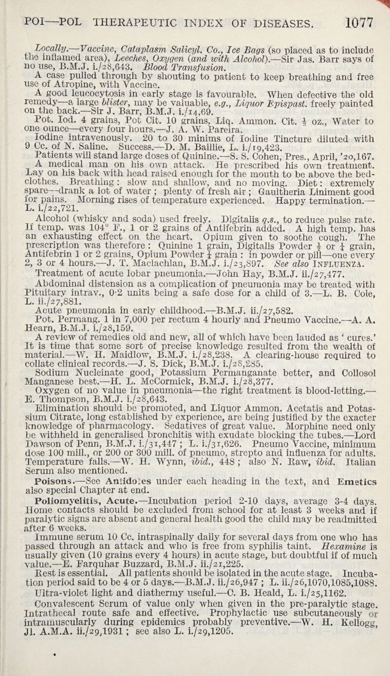 Locally .—Vaccina, Cataplasm Salicyl. Co., Tee Bags (so placed as to include the inflamed area), Leeches, Oxygen (and with Alcohol).—Sir Jas. Barr says of no use, B.M.J. i./28,643. Blood Transfusion. A case pulled through by shouting to patient to keep breathing and free use of Atropine, with Vaccine. A good leucocytosis in early stage is favourable. When defective the old remedy—a large blister, may be valuable, e.g., Liquor B-pispast. freely painted on the back.—Sir J. Barr, B.M.J. i./i4,69. Pot. Iod. 4 grains, Pot Cit. 10 grains, Liq. Ammon. Cit. 4 oz., Water to one ounce—every four hours.—J. A. W. Pareira. Iodine intravenously. 20 to 30 minims of Iodine Tincture diluted with 9 Cc. of N. Saline. Success.—D. M. Baillie, L. i./rg,423. Patients will stand large doses of Quinine.—S. S. Cohen, Pres., April, ’20,167. A medical man on his own attack. He prescribed his own treatment. Lay on his back with head raised enough for the mouth to be above the bed¬ clothes. Breathing : slow and shallow, and no moving. Diet: extremely spare—-drank a lot of water ; plenty of fresh air ; Gaultheria Liniment good for pains. Morning rises of temperature experienced. Happy termination.— L. i./22,721. Alcohol (whisky and soda) used freely. Digitalis q.s., to reduce pulse rate. If temp, was 104° F., 1 or 2 grains of Antifebrin added. A high temp, has an exhausting effect on the heart. Opium given to soothe cough. The prescription was therefore : Quinine 1 grain. Digitalis Powder ) or J grain, Antifebrin 1 or 2 grains, Opium Powder i grain : in powder or pill—one every 2, 3 or 4 hours.—J. T. Maclachlan, B.M.J. i./23,897. See also Influenza. Treatment of acute lobar pneumonia.—John Hay, B.M.J. ii./27,477. Abdominal distension as a complication of pneumonia may be treated with Pituitary intrav., 0-2 units being a safe dose for a child of 3.—L. B. Cole, L. ii./s 7,881. Acute pneumonia in early childhood.—B.M.J. ii./s7,582. Pot. Permang. 1 in 7,000 per rectum 4 hourly and Pneumo Vaccine.—A. A. Hearn, B.M.J. i./28,159. A review of remedies old and new, all of which have been lauded as ‘ cures.’ It is time that some sort of precise knowledge resulted from the wealth of material.—W. H. Maidlow, B.M.J. i./28,238. A clearing-house required to collate clinical records.—J. S. Dick, B.M.J. i./28,285. Sodium Nucleinate good, Potassium Permanganate better, and Collosol Manganese best.—H. L. McCormick, B.M.J. i./28,377. Oxygen of no value in pneumonia—the right treatment is blood-letting.— E. Thompson, B.M.J. i./28,643. Elimination should be promoted, and Liquor Ammon. Acetatis and Potas¬ sium Citrate, long established by experience, are being justified by the exacter knowledge of pharmacology. Sedatives of great value. Morphine need only be withheld in generalised bronchitis with exudate blocking the tubes.—Lord Dawson of Penn, B.M.J. i./31,447 ; L. 1./31,626. Pneumo Vaccine, minimum dose 100 mill., or 200 or 300 mill, of pneumo, strep to and influenza for adults. Temperature falls.—W. H. Wynn, ibid., 448 ; also N. Raw, ibid. Italian Serum also mentioned. Poisons.—See Aniidoies under each heading in the text, and Emetics also special Chapter at end. Poliomyelitis, Acute.—Incubation period 2-10 days, average 3-4 days. Home contacts should be excluded from school for at least 3 weeks and if paralytic signs are absent and general health good the child may be readmitted after 6 weeks. Immune serum 10 Cc. intraspinally daily for several days from one who has passed through an attack and who is free from syphilis taint. Hexamine is usually given (10 grains every 4 hours) in acute stage, but doubtful if of much value.—E. Earquhar Buzzard, B.M.J. ii./2i,225. Rest is essential. All patients should be isolated in the acute stage. Incuba¬ tion period said to be 4 or 5 days.—B.M.J. ii./26,947 ; L. iL/26,1070,1085,1088. Ultra-violet light and diathermy useful.—C. B. Heald, L. L/25,1162. Convalescent Serum of value only when given in the pre-paralytic stage. Intrathecal route safe and effective. Prophylactic use subcutaneously or intramuscularly during epidemics probably preventive.—W. H. Kellogg, Jl. A.M.A. ii./29,1931 ; see also L. i./29,1205.