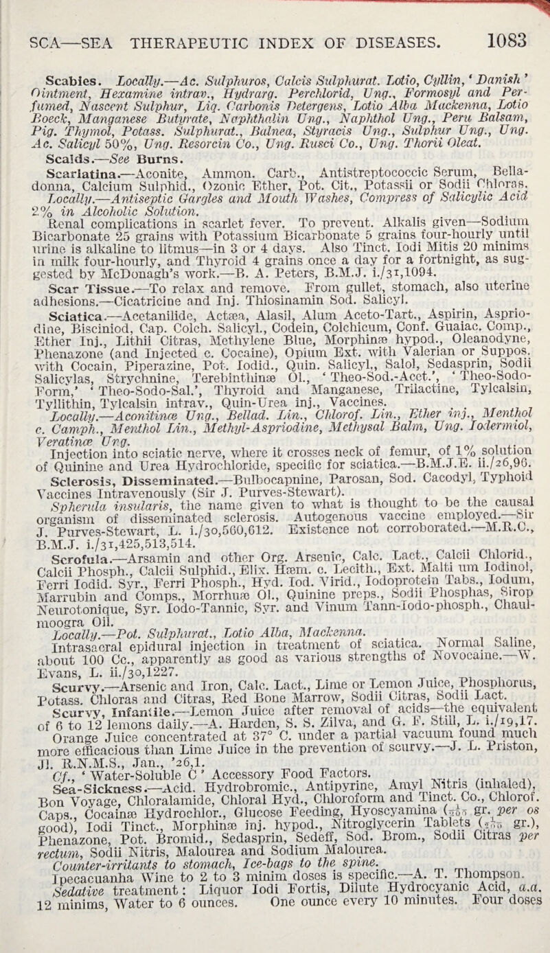 Scabies. Locally.—Ac. Sulphur os, Calcis Sulphurat. Lotio, Cyllin, ‘Danish ’ Ointment, Hexamine intrav., Hydrarg. Perchlorid, Ung., Formosyl and Per¬ fumed, Nascent Sulphur, Liq. Carbonis Deter gens, Lotio Alba Mackenna, Lotio Boeck, Manganese Butyrate, Naphthalin Ung., Naphthol Ung., Peru Balsam, Pig. Thymol, Potass. Sulphurat., Balnea, Styracis Ung., Sulphur Ung., Ung. Ac. Salicyl 50%, Ung. Resorcin Co., Ung. Rusci Co., Ung. Thorii Cleat. Scalds.—See Burns. Scarlatina.—Aconite, Ammon. Carb., Antistreptococcic Scrum, Bella¬ donna, Calcium Sulphid., Ozonic Ether, Pot. Cit., Potassii or Sodii Chloras. Locally.—Antiseptic Gargles and Mouth Washes, Compress of Salicylic Acid 2% in Alcoholic Solution. m . Renal complications in scarlet fever. To prevent. Alkalis given—Sodium Bicarbonate 25 grains with Potassium Bicarbonate 5 grains four-hourly until urine is alkaline to litmus—in 3 or 4 days. Also Tinct. Iodi Mitis 20 minims in milk four-hourly, and Thyroid 4 grains once a day for a fortnight, as sug¬ gested by McDonagh’s work.—B. A. Peters, B.M.J. i./3i,1094. Scar Tissue.—To relax and remove. From gullet, stomach, also uterine adhesions.—Cicatricine and Inj. Thiosinamin Sod. Salicyl. Sciatica.—Acetanilide, Actsea, Alasil, Alum Aceto-Tart., Aspirin, Asprio- dine, Bisciniod, Cap. Colch. Salicyl., Codein, Colchicum, Conf. Guaiae. Comp., Ether Inj., Lithii Citras, Methylene Blue, Morphime hypod., Oleanodyne, Phenazone (and Injected c. Cocaine), Opium Ext. with Valerian or Suppos, with Cocain, Piperazine, Pot. lodid., Quin. Salicyl., Salol, Sedasprin, Soda Salicvlas, Strychnine, Terebinthinse 01., ‘ Theo-Sod.-Acet.’, ‘ Theo-^odo- Form,’ ‘ Theo-Sodo-Sal.’, Thyroid and Manganese, Triiactine, Tylcalsm, Tyllithin, Tylcalsin intrav., Quin-Urea inj., Vaccines. . . Locally—Aconitines Ung., Bellad. Lin., Chlorof. Lin., Ether m3., Menthol c. Camph., Menthol Lin., Methyl-Aspriodine, Methysal Balm, Ung. Iodermiol, Veratince Uvg. Injection into sciatic nerve, where it crosses neck of femur of 1% solution of Quinine and Urea Hydrochloride, specific for sciatica.—B.M.J.E. ii./26,90. Sclerosis, Disseminated.—Bulbocapnine, Parosan, Sod. Cacodyl, Typhoid Vaccines Intravenously (Sir J. Purves-Stewart). . Sp hernia insularis, the name given to what is thought to be the causal organism of disseminated sclerosis. Autogenous vaccine employed.—Sir J. Purves-Stewart, L. h/30,560,612. Existence not corroborated. M.R.C., B.M.J. i./31,425,513,514. . -i Scrofula.—Arsamin and other Org. Arsenic, Calc. Lact., Calcii Chloral., Calcii Phosph., Calcii Sulphid., Elix. Hsem. c. Lecith., Ext. Malta urn Iodmol, Ferri lodid. Syr., Ferri Phosph., Hyd. lod. Virid., Iodoprotein Tabs., lodum, Marrubm and Comps., Morrhuse 01., Quinine preps., Sodii 1 xiosphas, oirop Neurotonique, Syr. lodo-Tannic, Syr. and Vinum Tann-Iodo-phosph., Chaul- moogra Oil. Locally.—Pot. Sulphurat., Lotio Alba, Mackenna,. Intrasacral epidural injection in treatment of sciatica. Tsormal oaline, about 100 Cc., apparently as good as various strengths of Aovocame. \\ . Evans, L. ii./3o,1227. . _ • ^ , Scurvy.—Arsenic and Iron, Calc. Fact., Lime or Lemon Juice, Phosphorus, Potass. Chloras and Citras, Red Bone Marrow, Sodii Citras, Sodii Lact. Scurvy, Infantile.—Lemon Juice after removal of acids—the equivalent of 6 to 12 lemons daily.—A. Harden, S. S. Zilva, and G. h. Still, L. i.jig,!*. Orange Juice concentrated at 37° C. under a partial vacuum lound much more efficacious than Lime Juice in the prevention of scurvy. J. L. Priston, Jl. R.N.M.S., Jan., ’26,1. Of., ‘ Water-Soluble C ’ Accessory Food Factors. ...... Sea-Sickness.—Acid. Hydrobromic., Antipyrine, Amyl Nitns (inhaled), Bon Voyage, Chloralamide, Chloral Hyd., Chloroform and 1 met. Co., Chlorot. Caps., Cocainse Hydrochlor., Glucose Feeding, Hyoscyamina gr. per os good), Iodi Tinct., Morphine inj. hypod., Nitroglycerin Tablets (*„-?» gr.), Phenazone, Pot. Bromid., Sedasprin, Sedeff, Sod. Brom., Sodn Citras per rectum, Sodii Nitris, Malourea and Sodium Malourea. Counter-irritants to stomach, Ice-bags to the spine. Ipecacuanha Wine to 2 to 3 minim doses is specific. A. T. Thompson. Sedative treatment: Liquor Iodi Fortis, Dilute Hydrocyanic Acid, a.a. 12 minims, Water to 6 ounces. One ounce every 10 minutes. lour doses