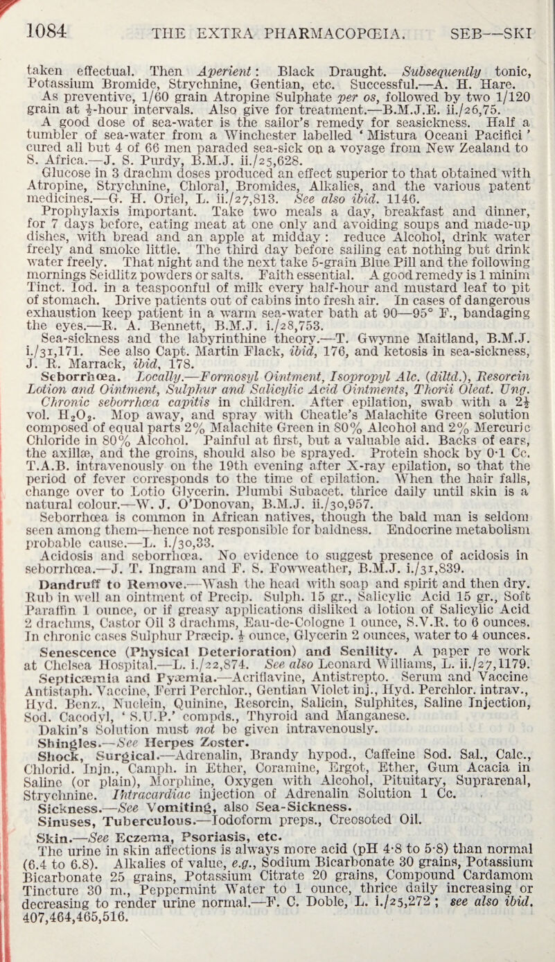 r taken effectual. Then Aperient: Black Draught. Subsequently tonic, Potassium Bromide, Strychnine, Gentian, etc. Successful.—A. H. Hare. As preventive, 1/60 grain Atropine Sulphate per os, followed by two 1/120 grain at i-hour intervals. Also give for treatment.—B.M.J.E. ii./26,75. A good dose of sea-water is the sailor’s remedy for seasickness. Half a tumbler of sea-water from a Winchester labelled ‘ Mistura Oceani Pacifici ’ cured all but 4 of 66 men paraded sea-sick op a voyage from Hew Zealand to S. Africa.—J. S. Purdy, B.M.J. ii./25,628. Glucose in 3 drachm doses produced an effect superior to that obtained with Atropine, Strychnine, Chloral, Bromides, Alkalies, and the various patent medicines.—G. H. Oriel, L. ii./27,813. See also ibid. 1146. Prophylaxis important. Take two meals a day, breakfast and dinner, for 7 days before, eating meat at one only and avoiding soups and made-up dishes, with bread and an apple at midday : reduce Alcohol, drink water freely and smoke little. The third day before sailing eat nothing but drink water freely. That night and the next take 5-grain Blue Pill and the following mornings Seidlitz powders or salts. Paith essential. A good remedy is 1 minim Tinct. lod. in a teaspoonful of milk every half-hour and mustard leaf to pit of stomach. Drive patients out of cabins into fresh air. In cases of dangerous exhaustion keep patient in a warm sea-water bath at 90—95° F., bandaging the eyes.—R. A. Bennett, B.M.J. i./28,753. Sea-sickness and the labyrinthine theory.—T. Gwynne Maitland, B.M.J. i./3i,171. See also Capt. Martin Flack, ibid, 176, and ketosis in sea-sickness, J. R. Marrack, ibid, 178. Seborrhcea. Locally.—Formosyl Ointment, Isopropyl Ale. (diltd.), Resorcin Lotion and Ointment, Sulphur and Salicylic Acid Ointments, Thorii Oleat. Ung. Chronic seborrhcea capitis in children. After epilation, swab with a 2£ vol. H202. Mop away, and spray with Clieatle’s Malachite Green solution composed of equal parts 2% Malachite Green in 80% Alcohol and 2% Mercuric Chloride in 80% Alcohol. Painful at first, but a valuable aid. Backs of ears, the axilla?, and the groins, should also be sprayed. Protein shock by 0T Cc. T. A.B. intravenously on the 19th evening after X-ray epilation, so that the period of fever corresponds to the time of epilation. When the hair falls, change over to Lotio Glycerin. Plumbi Subacet. thrice daily until skin is a natural colour.—W. J. O’Donovan, B.M.J. ii./30,957. Seborrhcea is common in African natives, though the bald man is seldom seen among them—hence not responsible for baldness. Endocrine metabolism probable cause.—L. k/30,33. Acidosis and seborrhcea. No evidence to suggest presence of acidosis in seborrhcea.—J. T. Ingram and F. S. Fowweather, B.M.J. i./31,839. Dandruff to Remove.—Wash the head with soap and spirit and then dry. Rub in well an ointment of Precip. Sulph. 15 gr., Salicylic Acid 15 gr.. Soft Paraffin 1 ounce, or if greasy applications disliked a lotion of Salicylic Acid 2 drachms, Castor Oil 3 drachms, Eau-de-Cologne 1 ounce, S.Y.R. to 6 ounces. In chronic cases Sulphur Prsecip. b ounce, Glycerin 2 ounces, water to 4 ounces. Senescence (Physical Deterioration) and Senility. A paper re work at Chelsea Hospital.—L. i./22,874. See also Leonard Williams, L. ii./27,1179. Septicaemia and Pyaemia.—Acriffavine, Antistrepto. Serum and Vaccine Antistaph. Vaccine, Ferri Perchlor., Gentian Violet inj., Ilyd. Perchlor. intrav., IUyd. Benz., Nuclein, Quinine, Resorcin, Salicin, Sulphites, Saline Injection, Sod. Cacodyl, ‘ S.U.P.’ compds., Thyroid and Manganese. Dakin’s Solution must not be given intravenously. Shingles.—See Herpes Zoster. Shock, Surgical.-—Adrenalin, Brandy hypod., Caffeine Sod. Sal., Calc., Chlorid. Injn., Camph. in Ether, Coramine, Ergot, Ether, Gum Acacia in Saline (or plain), Morphine, Oxygen with Alcohol, Pituitary, Suprarenal, Strychnine. Ihtracardiac injection of Adrenalin Solution 1 Cc. Sickness.—See Vomiting, also Sea-Sickness. Sinuses, Tuberculous.—Iodoform preps., Creosoted Oil. !Skin.—See Eczema, Psoriasis, etc. The urine in skin affections is always more acid (pH 4*8 to 5-8) than normal (6.4 to 6.8). Alkalies of value, e.g., Sodium Bicarbonate 30 grains, Potassium Bicarbonate 25 grains, Potassium Citrate 20 grains, Compound Cardamom Tincture 30 m., Peppermint Water to 1 ounce, thrice daily increasing or decreasing to render urine normal.—F. C. Doble, L. i./25,272 ; see also ibid. 407,464,465,516.