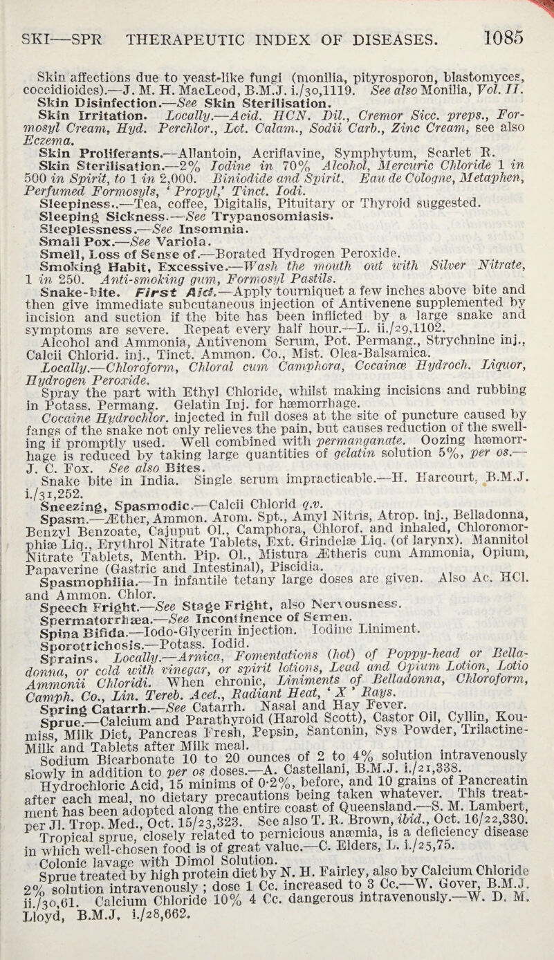Skin affections due to yeast-like fungi (monilia, pityrosporon, blastomyces, coccidioides).—J. M. H. MacLeod, B.M.J. i./3o,1119. See also Monilia, Yol. II. Skin Disinfection.—See Skin Sterilisation. Skin Irritation. Locally.—Acid. HCN. Dil., Cremor Sicc. preps., For- mosyl Cream, Hyd. Perchlor., Lot. Calam., Sodii Carl)., Zinc Cream, see also Eczema. Skin Proliferants.—Allantoin, Acriflavine, Symphytum, Scarlet R. Skin Sterilisation.'—2% Iodine in 70% Alcohol, Mercuric Chloride 1 in 500 in Spirit, to 1 in 2,000. Biniodide and Spirit. Eau de Cologne, Metaphen, Perfumed Formosyls, ‘ PropylTinct. Iodi. Sleepiness..'—Tea, coffee, Digitalis, Pituitary or Thyroid suggested. Sleeping Sickness.—Sec Trypanosomiasis. Sleeplessness.—See Insomnia. Small Pox.—See Variola. Smell, Loss of Sense of.—Borated Hydrogen Peroxide. Smoking Habit, Excessive.—Wash the mouth out with Silver Nitrate, 1 in 250. Anti-smoking gum, Formosyl Pastils. Snake-bite. First /Ua\—Apply tourniquet a few inches above bite and then give immediate subcutaneous injection of Antivenene supplemented by incision and suction if the bite has been inflicted by a large snake and symptoms are severe. Repeat every half hour.—L. ii./29,1102. Alcohol and Ammonia, Antivenom Serum, Pot. Permang., Strychnine inj., Calcii Chlorid. inj., Tinct. Ammon. Co., Mist. Olea-Balsamica. Locally.—Chloroform, Chloral cum Camphora, Cocaince Hydroch. Liquor, Hydrogen Peroxide. . 1 .. . Spray the part with Ethyl Chloride, whilst making incisions and rubbing in Potass. Permang. Gelatin Inj. for haemorrhage. Cocaine Hvdrochlor. injected in full doses at the site of puncture caused by fangs of the snake not only relieves the pain, but causes reduction of the swell¬ ing if promptly used. Well combined with permanganate. Oozing haemorr¬ hage is reduced by taking large quantities of gelatin solution 5%, per os. J. C. Fox. See also Bites. . ,. _ , TT TT , ^ ,/r T Snake bite in India. Single serum impracticable.—H. Harcourt, B.M.J. i/31,252. Sneezing, Spasmodic,—Calcii Chlorid „ , Spasm.—iEther, Ammon. Arom. Spt., Amyl Runs, Atrop. inj., Belladonna, Benzvl Benzoate, Cajuput 01., Camphora, Chlorof. and inhaled, Chloromor- phise Liq., Ervthrol Nitrate Tablets, Ext. Grmdelse Liq. (of larynx). Mannitol Nitrate Tablets, Menth. Pip. 01., Mistura Jitheris cum Ammonia, Opium, Papaverine (Gastric and Intestinal), Piscidia . .. . Tjrn Spasmophilia.—In infantile tetany large doses are given. Also Ac. MCI. and .Ammon. Chlor. Speech Fright.—See Stage Fright, also Nervousness. Spermatorrhaea.—See Incontinence of Semen. Spina Bifida.—Iodo-GIycerin injection. Iodine Liniment. Sporotrichosis.—Potass. Iodid. . . , , ^ T} 77 Sprains. Locally.—Arnica, Fomentations (hot) of Poppy-head or Bella¬ donna, or cold with vinegar, or spirit lotions, Lead and Opium Lotion, Lotio Ammonii Chloridi. When chronic, Liniments of Belladonna, Chloroform, Camph. Co., Lin. Tereb. Acet., Badiant Pleat, ' X ’ Bays. Spring Catarrh.—See Catarrh. t Nasal and Hay Fever. Sprue.—Calcium and Parathyroid (Harold kjeott), Castor Oil, Cyllrn, Kou¬ miss, Milk Diet, Pancreas Fresh, Pepsin, Santonin, Sys Powder, Tnlactme- Milk and Tablets after Milk meal. „ , ... ... . . . Sodium Bicarbonate 10 to 20 ounces of 2 to 4% solut on intravenously slowly in addition to per os doses.—A. Castellam, B.M.J. W 21,338. Hydrochloric Acid, 15 minims of 0;2%, before, and 10 grams of Pancreatm after each meal, no dietary precautions being taken whatever. T His treat¬ ment has been adopted along the entire coast of Queensland, o. M. Lambert, ner J1 Trop. Med., Oct. 15/23,323. See also T. R, Brow, ibid Oct. 16/22,330. Tropical sprue closely related to pernicious anaemia, is a deficiency disease in which well-chosen food is of great value. C. Elders, L. i-/25,75. Colonic lavage with Dimol Solution. . „ . Sprue treated by high protein diet by N. H. Fairley also by Calcium Chloride 2% solution intravenously ; dose 1 Cc. increased to 3 Cc. M. uovei, B.MJ. ii/30 61 Calcium Chloride 10% 4 Cc. dangerous intravenously—W. D. M. Lioyd, B.M.J. i./28,662.