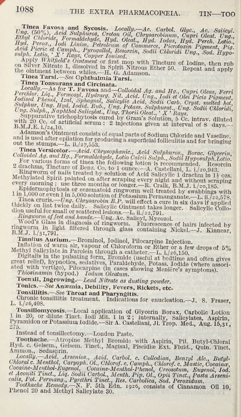 TIN—TOO uln^no/ f V°P;acd7 Sycosis. Locally.—Ac. Carbol. Glyc., Ac. Salicyl. hHi'i /*? 7° • Acid Sulphur os, Croton Oil, Chrysarobinum Cuvri Oleat Una Hvf pirZ ehfr^fehvle’, ** lod^Hyd PelctLZ:, And pS'^rZLZh %' Petroleum of Commerce, Picrotoxin Pigment, Pig. Sodii c“ un° k”>1 Appiy Whitfield’s Ointment or first mop with Tincture of Iodine then rnh 50- ^X Tinea Tarsi.—See Ophthalmia Tarsi. Tinea Tonsurans and Circinata. PerMorTiPIZLIUr?3? andV?°^oi^ Ag. and Eg., Cuvri Okas, Ferri Iodised Phen/d Tea/' rCj'^o Iodi et Olei Picis Pigment, Sulvhur STaThcVh° ^cid, Scdii Curb. Cryst. melted hot, UnaSulfh^k^hthllinr BU’ ^.Potass Sulphurai., Ung. Sodii Chloridi, C ng.^Ulph A aphthol Salicylat., Ung. Thorn Oleat., ‘ X ’ Pays. with 20Cr^nf a1Cllre0d .b? Gram’s Solution, 5 Cc. intrav. diluted B.M.JTd/afl0 tfll serum : 2 injections given at interval of 8 days.-- andiTseTnfter^at^0?81^8 °j equal parts of Sodium Chloride and Vaseline, out ihe stump/l“S7 J5r 08 a superfloiaI foUlculltis “d for bringing n Chrysophanic., Acid Sulphuros., Borac Glycerin IS vlriou Tionok Cf^ SulP*-’ Sodii Hvvosulph.T.otio. 2 dril'ms Tinpt,,™ t V ' f40ll?'vm« lotion is recommended. Resorcin A aiachms, Tincture of Benz. Co. to 1 ounce.—A. Castellani L i ho 943 M^hvlM/ed^nirit^asollltion.of Ac^ Salicylic 1 drachm in U ozs. evmMJorninf ,L lv,r d ai^’T scrapmS every night and without scraping ev£P. jnormng use three months or longer.—R. Craik, B.M.J. i./2o 185. i i n f 1Iian1UO,, iy °iS'S or eczematoid ringworm well treated by swabbings with TinV0,00,rT Ven rrQ 5£?° soluti?n of Potassium Permanganate-L ihfJ2,1>78 f l.w.lU effect a cure in six days if applied Salicylic Collo- ,, . . . ——- 7 jj.i . >vxii cucuLr ci cure m si thickly on lint twice daily. Salicylic Ointment takes longer, dion useful for small or scattered lesions.—L. ib/22 791. Ring wo) vi of feet and hands.—Ung. Ac. Salicyl, Mycozol. rirnzworm V, aSiLm djftP°sjs ringworm. Fluorescence of hairs infected by B MJ f/3179igl flltered throu^h 8lass containing Nickel.—J. Kinnear, Tinnitus Aurium.—Brominol, Iodinol, Pilocarpine Injection. P’ ™p°ur of Chloroform or Ether or a few drops of 5% Methyl Salicylate in Parolein through a catheter.—L. i./26,150. crr^^S lfw,the pillsatmg f°rnb Bromide (useful at bedtime and often gives atedfcwi}hfvp?HaM0tpu 8edPlves/. Paraldehyde, Potass. Iodide (where associ- ated with vertigo), Pilocarpine (111 cases showing Meniere’s symptoms). Thiosmamm (hypod.) lodum Oleatum. 1 Toenail, Ingrowing.—Lead Nitrate as dusting powder. Tonics. See Anaemia, Debility, Fevers, Rickets, etc. Tonsillitis—Nee Throat and Pharyngitis. Clrromc tonsillitis treatment. Indications for enucleation.—J. S. Fraser, Li. 1./20,408. ’ x TonsiUomycosis.—BocM application of Glycerin Borax, Carbolic Lotion 1 in 20, or dilute J met. Iodi Mit. 1 in 2 ; internally, Salicvlates, Aspirin, l yramidon or Potassium Iodide.—Sir A. Castellani, Jl. Trop. Med., Aug. 15,31, Cu ( J, instead of tonsillectomy.—London Paste. Toothache.—Atropine Methyl Bromide with Aspirin, Pil. Butyl-Chloral Hyd. c. Gelsem., Gelsem. Tinct., Magisal, Piscidite Ext. Fluid., Quin. Tinct, Ammon., Sedasprm. Locally.—Acid. Arsenics., Acid. Carbol. c. Collodion, Benzyl Ale., Butyl- Chloral c Menthol Caryoph. 01, Chlorof. c. Camph., Chlorof. c. Mastic, Cocaine, l ocame-Menthol-Lugenol, Cocaine-Menthol-Phenol, Creosotum, Eugenol, Iod. et Aconiti Tinct., Liq. Sodii Carbol., Menth. Pip. 01., Opii Tinct., Pasta Arseni- calis, Lot. Per many., Pyrethri Tinct., lies. Carbolica, Sod. Peroxidum. Toothache Remedy.—N. F. 5th Edn. 1926, consists of Cinnamon Oil 10 Phenol 20 and Methyl Salicylate 30. . *