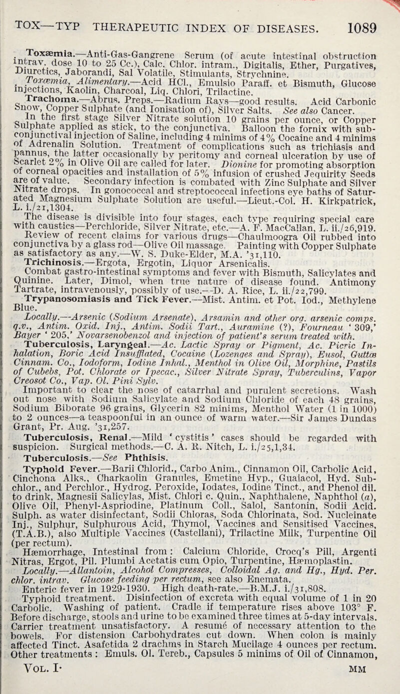 . Toxaemia. Anti-Gas-Gangrene Serum (of acute intestinal obstruction ntrav dose 10 to 25 Cc.), Calc. Chlor. intram., Digitalis, Ether, Purgatives, Diuretics, Jaborandi, Sal Volatile, Stimulants, Strychnine. 1 oxcemia. Alimentary.—Acid HC1., Emulsio Paraff. et Bismuth, Glucose injections, Kaolin, Charcoal, Liq. Chlori, Trilactine. Trachoma.—-Abrus. Preps.—Radium Rays—good results. Acid Carbonic Snow, Copper Sulphate (and Ionisation of), Silver Salts. See also Cancer, a I11 ■u s^a§e Silver Nitrate solution 10 grains per ounce, or Copper sulphate applied as stick, to the conjunctiva. Balloon the fornix with sub- c?nilinctlv,- mJeption of Saline, including 4 minims of 4% Cocaine and 4 minims oi Adrenalin Solution. Treatment of complications such as trichiasis and panrms, the latter occasionally by peritomy and corneal ulceration by use of Scarlet ~ /0 m Olive Oil are called for later. Dionine for promoting absorption or corneal opacities and installation of 5% infusion of crushed Jequirity Seeds are oi value. Secondary infection is combated with Zinc Sulphate and Silver IN itrate drops. In gonococcal and streptococcal infections eye baths of Satur¬ ated Magnesium Sulphate Solution are useful.—Lieut.-Col. H. Kirkpatrick, L. i./21,1304. The disease is divisible into four stages, each type requiring special care with caustics—Perchloride, Silver Nitrate, etc.—A. F. MacCallan, L. ii./a6,919. Review of recent claims for various drugs—Chaulmoogra Oil rubbed into conjunctiva by a glass rod—Olive Oil massage. Painting with Copper Sulphate as satisfactory as any.—W. S. Duke-Elder, M.A. ’31,110. Trichinosis.—Ergota, Ergotin, Liquor Arsenicalis. Combat gastro-intestinal symptoms and fever with Bismuth, Salicylates and Quinine. Later, Dimol, when true nature of disease found. Antimony Tartrate, intravenously, possibly of use.—D. A. Rice, L. ii./22,799. Trypanosomiasis and Tick Fever.—Mist. Antim. et Pot. Iod., Methylene Blue. Locally.—Arsenic (Sodium Arsenate), Arsamin and other ora. arsenic comps, q.v., Antim. Oxid. Inj., Antim. Sodii Tart., Auramine (?), Fourneau ‘ 309,’ Bayer ‘ 205,’ Novarsenobenzol and injection of patient’s serum treated with. Tuberculosis, Laryngeal.—Ac. Lactic Spray or Pigment, Ac. Picric In¬ halation, Boric Acid Insufflated, Cocaine (Lozenges and Spray), Eusol, Quttce Cinnam. Co., Iodoform, Iodine Inhal., Menthol in Olive Oil, Morphine, Pastils of Cubebs, Pot. Chlorate or Ipecac., Silver Nitrate Spray, Tuberculins, Vapor Creosot Co., Vap. 01. Pini Sylv. Important to clear the nose of catarrhal and purulent secretions. Wash out nose with Sodium Salicylate and Sodium Chloride of each 48 grains, Sodium Biborate 96 grains, Glycerin 82 minims, Menthol Water (1 in 1000) to 2 ounces—a teaspoonfui in an ounce of warm water.—Sir James Dundas Grant, Pr. Aug. ’31,257. Tuberculosis, Renal.—Mild ‘cystitis’ cases should be regarded with suspicion. Surgical methods.—C. A. R. Nitch, L. i./25,l,34. Tuberculosis.—See Phthisis. Typhoid Fever.—Barii Chlorid., Carbo Anim., Cinnamon Oil, Carbolic Acid, Cinchona Aiks., Charkaolin Granules, Emetine Hyp., Guaiacol, Hyd. Sub- chlor., and Perchlor., Hydrog. Peroxide, Iodates, Iodine Tinct., and Phenol dil. to drink, Magnesii Salicylas, Mist. Chlori c. Quin., Naphthalene, Naphthol (a), Olive Oil, Phenyl-Aspriodine, Platinum Coll., Salol, Santonin, Sodii Acid. Sulph. as water disinfectant, Sodii Chloras, Soda Chlorinata, Sod. Nucleinate Inj., Sulphur, Sulphurous Acid, Thymol, Vaccines and Sensitised Vaccines, (T.A.B.), also Multiple Vaccines (Castellani), Trilactine Milk, Turpentine Oil (per rectum). Haemorrhage, Intestinal from : Calcium Chloride, Crocq’s Pill, Argenti Nitras, Ergot, Pil. Plumbi Acetatis cum Opio, Turpentine, Haemoplastin. Locally.—Allantoin, Alcohol Compresses, Colloidal Ag. and Hg., Hyd. Per. chlor. intrav. Glucose feeding per rectum, see also Enemata. Enteric fever in 1929-1930. High death-rate.—B.M.J. i./31,808. Typhoid treatment. Disinfection of excreta with equal volume of 1 in 20 Carbolic. Washing of patient. Cradle if temperature rises above 103° F. Before discharge, stools and urine to be examined three times at 5-day intervals. Carrier treatment unsatisfactory. A resume of necessary attention to the bowels. For distension Carbohydrates cut down. When colon is mainly affected Tinct. Asafetida 2 drachms in Starch Mucilage 4 ounces per rectum. Other treatments : Emuls. OI. Tereb., Capsules 5 minims of Oil of Cinnamon, VOL. I* MM