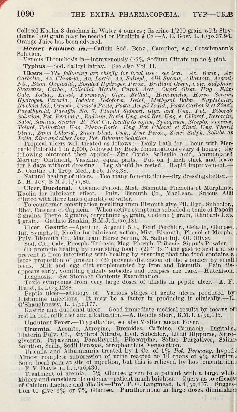 Collosol Kaolin 3 drachms in Water 4 ounces ; Eserine 1/200 grain with Stry¬ chnine 1/60 grain may be needed or Pituitrin £ Cc.—-A. E. Gow, L. i./30,37,90. Orange Juice has been advised. Heart Failure in.—Caffein Sod. Benz., Camphor, e.g., Curschmann’s Solution. Venous Thrombosis in—intravenously 0-5% Sodium Citrate up to £ pint. Typhus.—Sod. Salicyl intrav. See also Vol. II. Ulcers.—The following are chiefly for local use : see text. Ac. Boric., Ac- Carbolic., Ac. Chromic., Ac. Lactic, Ac. Salicyl., Alii Succus, Allantoin, Argent- Nit., Bism. Oxyiodid., Borated Hydrogen Her ox., Brilliant Green, Calc. Sulphide• Stearettes, Carbo., Colloidal Metals, Cupri Acet., Cupri Oleat. Ung., Elix• Calc. Iodid., Eusol, Formosyl, Glyc. Bellad., Hamamelis, Horse Serum, Hydrogen Peroxid., Iodates, Iodoform, Iodol, Methysal Balm, Naphthalin, Nuclein Inj., Oxygen, Unna’s Paste, Pasta Amyli Iodid., Paste Carbonis et Zinci, Parathyroid, Paraffin No. 7, Plumbi Subacet. Glyc. and Ung., Pot. Biborate Solution, Pot. Permang., Radium, Resin Ung. and Res. Ung. c. Chlorof., Resorcin, Salol, Sanitas, Scarlet ‘ R,' Sod Cit. locally to soften, Sphagnum, Strepto. Vaccine, Toluol, Trilactine. Ung. Pheno-Boric., Ung. Pot. Chlorat. et Zinci, Ung. Thorii Oleat., Zinci Chlorid., Zinci Oleat. Ung., Zinc Perox., Zinci Sulph. Solube as Lotio, Zinc and other Ions, Pot. Biborate Solution. Tropical ulcers well treated as follows :—Daily bath for 1 hour with Mer¬ curic Chloride 1 in 2,000, followed by Boric fomentations every 4 hours ; the following ointment then applied—Zinc Oxide, Salicylic Acid, Ammoniated Mercury Ointment, Vaseline, equal parts. Put on i inch thick and leave for 3 days without dressing. Leg should be rested. Bapid improvement.— N. Cantlie, Jl. Trop. Med., Feb. 1/23,38. Natural healing of ulcers. Too many fomentations—dry dressings better.— N. H. Joy, B.M.J. i./31,80. Ulcer, Duodenal.—Cocaine Period., Mist. Bismuthi Phenolis et Morphine, Kaolin for lubricant effect. Pulv. Bismuth Co., MacLean. Succus Allii diluted with three times quantity of water. To counteract constipation resulting from Bismuth give Pil. Hyd. Subchlor., Ithei, Cascarae et Capsicin. When active symptoms subsided a tonic of Papain 2 grains, Phenol 2 grains, Strychnine ^ grain, Codeine I grain, Rhubarb Ext. J grain.—Guthrie Rankin, B.M.J. ii./io,181. Ulcer, Gastric.—Aperfine, Argenti Nit., Ferri Perchlor., Gelatin, Glucose, Inf. Svmphyti, Kaolin for lubricant action, Mist. Bismuth, Phenol et Morph., Pulv. Bismuth Co., MacLean, Horse Serum, N. Saline Inj., 01. Olivae. Sod. Cit., Calc. Phosph. Tribasic, Mag. Phosph. Tribasic, Sippy’s Powder. (1) promote healing by nourishing food ; (2) “ fix ” the gastric acid and so prevent it from interfering with healing by ensuring that the food contains a large proportion of protein ; (3) prevent distension of the stomach by small feeds. Milk and egg diet supplemented by Iron and Bismuth. Pain dis¬ appears early, vomiting quickly subsides and relapses are rare.—Hutchison. Diagnosis.—See Stomach Contents Examination. Toxic symptoms from very large doses of alkalis in peptic ulcer.—A. F. Hurst, L. [./23,1288. Peptic ulcer—aetiology of. Various stages of acute ulcers produced by Histamine injections. It may be a factor in producing it clinically.—L. O'Shaughnessy, L. i./3i,177. Gastric and duodenal ulcer. Good immediate medical results by means of rest in bed, milk diet and alkalization.—A. Rendle Short, B.M.J. i./31,435. Undulant Fever.—Trypaflavine, see also Mediterranean Fever. Uraemia.—Aconite, Atropine, Bromides, Caffeine, Cannabis, Digitalis, Elaterin Pulv. Co., Erythrol Nitrate, Hyd. Subchlor., Lithii Hippuras, Nitro¬ glycerin, Papaverine, Parathyroid, Pilocarpine, Saline Purgatives, Saline Solution, Scilla, Sodii Benzoas, Strophanthus, Venesection. Uraunia and Albuminuria treated by 1 Cc. of 1% Pot. Permang. hypod- Almost complete suppression of urine reacted to 10 drops of 1% solution- Some local pain at site of injection, but this is relieved by hot fomentation. -—F. V. Davison, L. i./i 6,430. Treatment of uremia. 5% Glucose given to a patient with a large white kidney and considerable oedema—patient much brighter. Query as to efficacy of Calcium Lactate and alkalis.—Prof. F. G. Langmead, L. i./3o,407. Sugges¬ tion to give 6% or 7% Glucose. Parathormone in large doses diminished