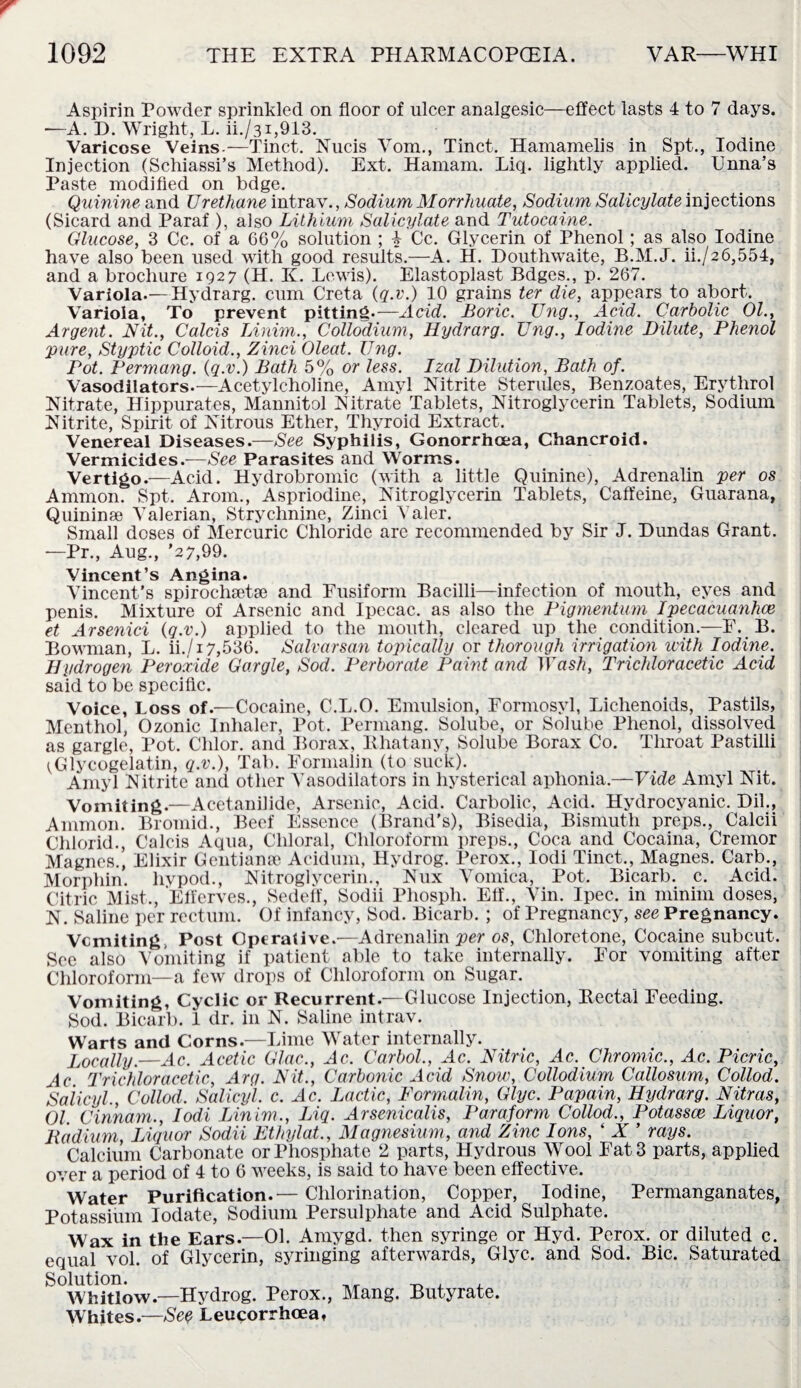 Aspirin Powder sprinkled on floor of ulcer analgesic—effect lasts 4 to 7 days. —A. D. Wright, L. U./31,913. Varicose Veins.—Tinct. Nucis Vom., Tinct. Hamamelis in Spt., Iodine Injection (Schiassi’s Method). Ext. Hamam. Liq. lightly applied. TJnna’s Paste modified on bdge. Quinine and Urethane intrav., Sodium Morrhuate, Sodium Salicylate injections (Sicard and Paraf ), also Lithium Salicylate and Tutocaine. Glucose, 3 Cc. of a 66% solution ; k Cc. Glycerin of Phenol; as also Iodine have also been used with good results.—A. H. Douthwaite, B.M.J. ii./26,554, and a brochure 1927 (H. K. Lewis). Elastoplast Bdges., p. 267. Variola.— Hydrarg. cum Greta (q.v.) 10 grains ter die, appears to abort. Variola, To prevent pitting.—Acid. Boric. Ung., Acid. Carbolic 01., Argent. Nit., Calcis Linim., Colloclium, Hydrarg. Ung., Iodine Dilute, Phenol pure, Styptic Colloid., Zinci Oleat. Ung. Pot. Permang. (q.v.) Bath 5% or less. Izal Dilution, Bath of. Vasodilators.—Acetylcholine, Amyl Nitrite Sterules, Benzoates, Erythrol Nitrate, Hippurates, Mannitol Nitrate Tablets, Nitroglycerin Tablets, Sodium Nitrite, Spirit of Nitrous Ether, Thyroid Extract. Venereal Diseases.—See Syphilis, Gonorrhoea, Chancroid. Vermicides.—See Parasites and Worms. Vertigo.—Acid. Hydrobromic (with a little Quinine), Adrenalin per os Ammon. Spt. Arom., Aspriodine, Nitroglycerin Tablets, Caffeine, Guarana, Quininse Valerian, Strychnine, Zinci Yaler. Small doses of Mercuric Chloride arc recommended by Sir J. Dundas Grant. —Pr., Aug., '27,99. Vincent’s Angina. Vincent’s spiroehsetse and Fusiform Bacilli—infection of mouth, eyes and penis. Mixture of Arsenic and Ipecac, as also the Pigmentum Ipecacuanhce et Arsenici (q.v.) applied to the mouth, cleared up the condition.—F. B. Bowman, L. ii./i 7,536. Salvarsan topically or thorough irrigation with Iodine. Hydrogen Peroxide Gargle, Sod. Perborate Paint and Wash, Trichloracetic Acid said to be specific. Voice, Loss of.—Cocaine, C.L.O. Emulsion, Formosvl, Lichenoids, Pastils, Menthol, Ozonic Inhaler, Pot. Permang. Solube, or Solube Phenol, dissolved as gargle, Pot. Chlor. and Borax, Rhatany, Solube Borax Co. Throat Pastilli ^Glycogelatin, q.v.), Tab. Formalin (to suck). Amyl Nitrite and other Vasodilators in hysterical aphonia.—Vide Amyl Nit. Vomiting.—Acetanilide, Arsenic, Acid. Carbolic, Acid. Hydrocyanic. Dil., Ammon. Bromid., Beef Essence (Brand’s), Bisedia, Bismuth preps., Calcii Chlorid., Calcis Aqua, Chloral, Chloroform preps., Coca and Cocaina, Cremor Magnes., Elixir Gentianse Acidum, Hydrog. Perox., lodi Tinct., Magnes. Carb., Morphin. livpod., Nitroglycerin., Nux Vomica, Pot. Bicarb, c. Acid. Citric Mist., Elferves., Sedeff, Sodii Phosph. Eff., Yin. Ipec. in minim doses, N. Saline per rectum. Of infancy, Sod. Bicarb. ; of Pregnancy, see Pregnancy. Vcmiting Post Operative.—Adrenalin per os, Chloretone, Cocaine subcut. Sec also Vomiting if patient able to take internally. For vomiting after Chloroform—a few drops of Chloroform on Sugar. Vomiting, Cyclic or Recurrent.—Glucose Injection, Rectal Feeding. Sod. Bicarb. 1 dr. in N. Saline intrav. Warts and Corns—Lime Water internally. Locally.—Ac. Acetic Glac., Ac. Carbol., Ac. Nitric, Ac. Chromic., Ac. Picric, Ac Trichloracetic, Arg. Nit., Carbonic Acid Snow, Collodium Callosum, Collod. Salicyl., Collod. Salicyl. c. Ac. Lactic, Formalin, Glyc. Papain, Hydrarg. Nitras, 01 Cinnam., Iodi IAnim., Liq. Arsenicalis, Paraform Collod., Potassce Liquor, Radium, Liquor Sodii Ethylat., Magnesium, and Zinc Ions, ‘ X ’ rays. Calcium Carbonate or Phosphate 2 parts, Hydrous Wool Fat 3 parts, applied over a period of 4 to 6 weeks, is said to have been effective. Water Purification.— Chlorination, Copper, Iodine, Permanganates, Potassium Iodate, Sodium Persulphate and Acid Sulphate. Wax in the Ears.—01. Amygd. then syringe or Hyd. Perox. or diluted c. equal vol. of Glycerin, syringing afterwards, Glyc. and Sod. Bic. Saturated Solution. _ , , Whitlow.—Hydrog. Perox., Mang. Butyrate. Whites.—See Leucorrhoea,
