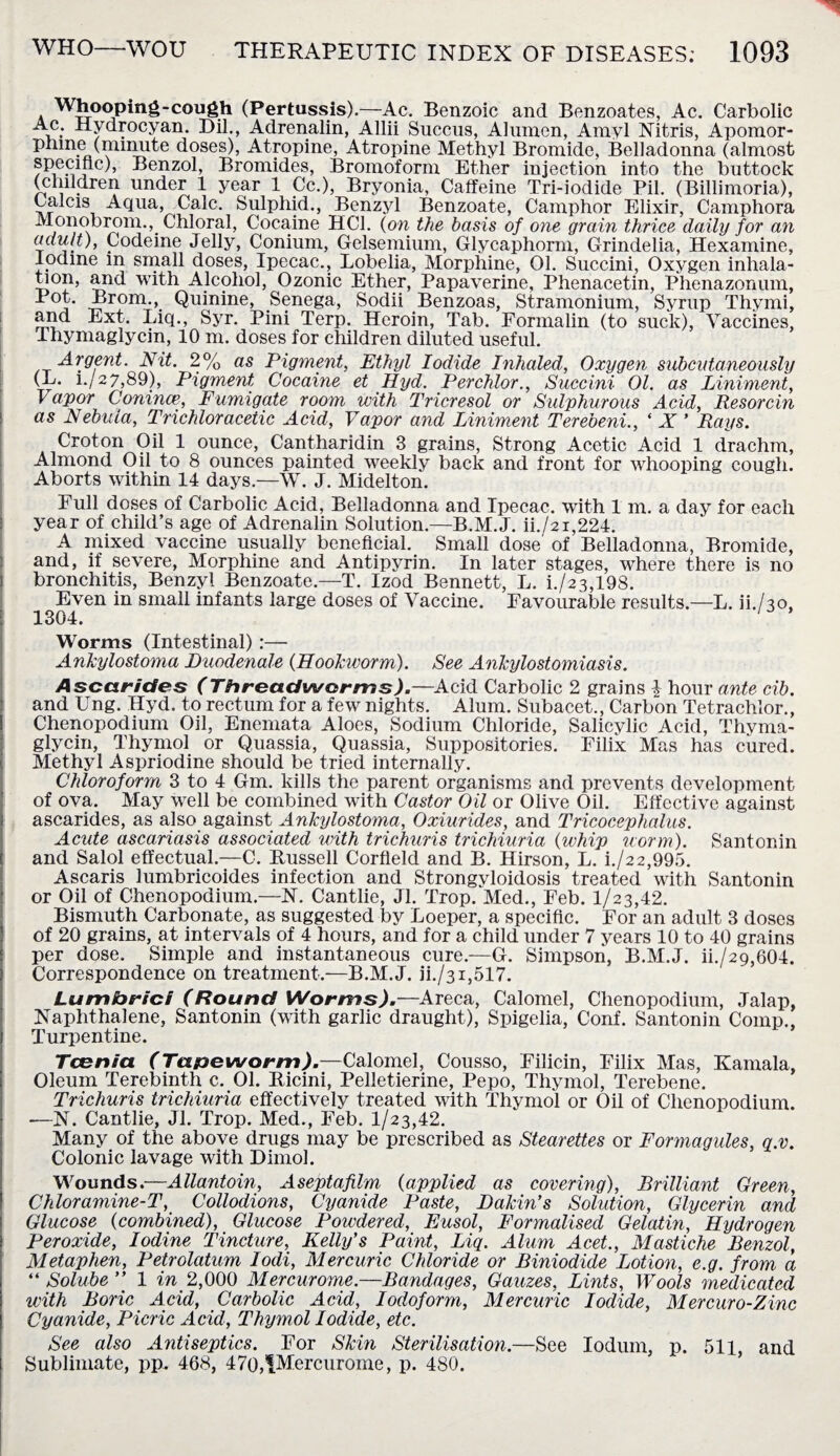 Whooping-cough (Pertussis).—Ac. Benzoic and Benzoates, Ac. Carbolic i* -Hydro cyan. Dil., Adrenalin, Allii Succus, Alumen, Amyl Nitris, Apomor- pmne (minute doses), Atropine, Atropine Methyl Bromide, Belladonna (almost specmc), Benzol, Bromides, Bromoform Ether injection into the buttock (children under 1 year 1 Cc.), Bryonia, Caffeine Tri-iodide Pil. (Billimoria), Calcis Aqua, Calc. Sulphid., Benzyl Benzoate, Camphor Elixir, Camphora Monobrom., Chloral, Cocaine HC1. (on the basis of one grain thrice daily for an adult), Codeine Jelly, Conium, Gelsemium, Glycaphorm, Grindelia, Hexamine, lodme m small doses, Ipecac., Lobelia, Morphine, 01. Succini, Oxygen inhala- tion, and with Alcohol, Ozonic Ether, Papaverine, Phenacetin, Phenazonum, d°t. Brom., Quinine, Senega, Sodii Benzoas, Stramonium, Syrup Thymi, and Ext. Liq., Syr. Pini Terp. Heroin, Tab. Formalin (to suck), Vaccines, Thymaglycin, 10 m. doses for children diluted useful. Argent. Nit. 2% as Pigment, Ethyl Iodide Inhaled, Oxygen subcutaneously (L. i./2 7,89), Pigment Cocaine et Hyd. Perchlor., Succini 01. as Liniment, Vapor Cornua’, Fumigate room with Tricresol or Sulphurous Acid, Resorcin as Nebula, Trichloracetic Acid, Vapor and Liniment Terebeni., ‘ X ’ Rays. Croton Oil 1 ounce, Cantharidin 3 grains, Strong Acetic Acid 1 drachm, Almond Oil to 8 ounces painted weekly back and front for whooping cough. Aborts within 14 days.—W. J. Midelton. Full doses of Carbolic Acid, Belladonna and Ipecac, with 1 m. a day for each year of child’s age of Adrenalin Solution.—B.M.J. ii./2i,224. A mixed vaccine usually beneficial. Small dose of Belladonna, Bromide, and, if severe, Morphine and Antipyrin. In later stages, where there is no bronchitis, Benzyl Benzoate.—T. Izod Bennett, L. i./23,198. Even in small infants large doses of Vaccine. Favourable results.—L. ii./3o, 1304. ' * Worms (Intestinal):— Ankylostoma Duodenale (Hookworm). See Ankylostomiasis. Ascarides (Threadworms).—Acid Carbolic 2 grains i hour ante cib. and Ung. Hyd. to rectum for a few nights. Alum. Subacet., Carbon Tetrachlor., Chenopodium Oil, Enemata Aloes, Sodium Chloride, Salicylic Acid, Thyma¬ glycin, Thymol or Quassia, Quassia, Suppositories. Filix Mas has cured. Methyl Aspriodine should be tried internally. Chloroform 3 to 4 Gm. kills the parent organisms and prevents development of ova. May well be combined with Castor Oil or Olive Oil. Effective against ascarides, as also against Ankylostoma, Oxiurides, and Tricocephalus. Acute ascariasis associated with trichuris trichiuria (whip worm). Santonin and Salol effectual.—C. Bussell Corfleld and B. Hirson, L. i./22,995. Ascaris lumbricoides infection and Strongyloidosis treated with Santonin or Oil of Chenopodium.—N. Cantlie, Jl. Trop. Med., Feb. 1/23,42. Bismuth Carbonate, as suggested by Loeper, a specific. For an adult 3 doses of 20 grains, at intervals of 4 hours, and for a child under 7 years 10 to 40 grains per dose. Simple and instantaneous cure.—G. Simpson, B.M.J. ii./29,604. Correspondence on treatment.—B.M.J. ii./3i,517. Lumbrici (Round Worms).—Areca, Calomel, Chenopodium, Jalap, Naphthalene, Santonin (with garlic draught), Spigelia, Conf. Santonin Comp., Turpentine. Tcenia (Tapeworm).—Calomel, Cousso, Filicin, Filix Mas, Kamala, Oleum Terebinth c. 01. Bicini, Pelletierine, Pepo, Thymol, Terebene. Trichuris trichiuria effectively treated with Thymol or Oil of Chenopodium. —N. Cantlie, Jl. Trop. Med., Feb. 1/23,42. Many of the above drugs may be prescribed as Stearettes or Formagules, q.v. Colonic lavage with Dimol. Wounds.—Allantoin, Aseptafilm (applied as covering), Brilliant Green, Chloramine-T, Collodions, Cyanide Paste, Dakin’s Solution, Glycerin and Glucose (combined), Glucose Powdered, Eusol, Formalised Gelatin, Hydrogen Peroxide, Iodine Tincture, Kelly’s Paint, Liq. Alum Acet., Mastiche Benzol, Metaphen, Petrolatum lodi, Mercuric Chloride or Biniodide Lotion, e.g. from a “ Solube ” 1 in 2,000 Mercurome.—Bandages, Gauzes, Lints, Wools medicated with Boric Acid, Carbolic Acid, Iodoform, Mercuric Iodide, Mereuro-Zinc Cyanide, Picric Acid, Thymol Iodide, etc. See also Antiseptics. For Skin Sterilisation.—See Iodum, p. 511, and Sublimate, pp. 468, 470,PIei’curome, p. 480.