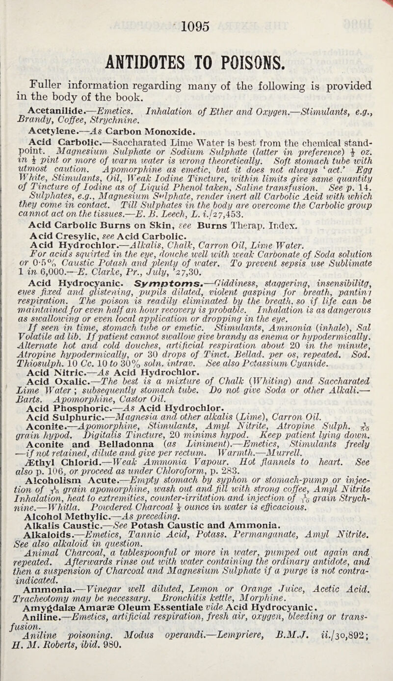 ANTIDOTES TO POISONS. Fuller information regarding many of the following is provided in the body of the book. Acetanilide.—Emetics. Inhalation of Ether and Oxygen.—Stimulants, e.g., Brandy, Coffee, Strychnine. Acetylene.—ds Carbon Monoxide. Acid Carbolic.—Saccharated Lime Water is best from the chemical stand¬ point. Magnesium, Sulyhate or Sodium Sulphate {latter in preference) 4 oz. in 4 pint or more of warm water is wrong theoretically. Soft stomach tube with utmost caution. Apomorphine as emetic, but it does not always ‘act.’ Egg White, Stimulants, Oil, Weak Iodine Tincture, within limits give same quantity of Tincture of Iodine as of Liquid Phenol taken, Saline transf usion. See p. 14. Sulphates, e.g., Magnesium Sulphate, render inert all Carbolic Acid ivith which they come in contact. Till Sulphates in the body are overcome the Carbolic group cannot act on the tissues.—E. B. Leech, L. if 27,453. Acid Carbolic Burns on Skin, see Burns Therap. Index. Acid Cresylic, see Acid Carbolic. Acid Hydrochlor.—Alkalis, Chalk, Canon Oil, Lime Water. For acids squirted in the eye, douche well with weak Carbonate of Soda solution or O'5% Caustic Potash and plenty of water. To prevent sepsis use Sublimate 1 in 6,000.— E. Clarke, Pr., July, ’27,30. Acid Hydrocyanic. Sym&toms.—Oiddiness, staggering, insensibility, eves fixed and glistening, pupils dilated, violent gasping for breath, pantin'/ respiration. The poison is readily eliminated by the breath, so if life can be maintained for even half an hour recovery is probable. Inhalation is as dangerous as swallowing or even local application or dropping in the eye. If seen in time, stomach tube or emetic. Stimulants, Ammonia {inhale), Sal Volatile ad lib. If patient cannot swallow give brandy as enema or hypodermically. Alternate hot and cold douches, artificial respiration about 20 in the minute, Atropine hypodermically, or 30 drops of Tinct. Bellad. per os, repeated. Sod. Thiosulph. 10 Cc. 10 to 30% soln. intrav. See also Potassium Cyanide. Acid Nitric.—As Acid Hydrochlor. Acid Oxalic.—The best is a mixture of Chalk (Whiting) and Saccharated Lime Water ; subsequently stomach tube. Bo not give Soda or other Alkali.— Barts. Apomorphine, Castor Oil. Acid Phosphoric.—ds Acid Hydrochlor. Acid Sulphuric.—Magnesia and other alkalis {Lime), Carr on Oil. Aconite.—Apomorphine, Stimulants, Amyl Nitrite, Atropine Sulph. grain hypod. Digitalis Tincture, 20 minims hypod. Keep patient lying down. Aconite and Belladonna {as Liniment).—Emetics, Stimulants freely —if not reta ined, dilute and give per rectum. Warmth.—Murrell. dDthyl Chlorid.—Weak Ammonia Vapour. Hot flannels to heart. See also p. 106, or proceed as under Chloroform, p. 283. Alcoholism Acute.—Empty stomach by syphon or stomach-pump or injec¬ tion of rh grain apomorphine, wash out and fill with strong coffee, Amyl Nitrite Inhalation, heat to extremities, counter-irritation and injection of % grain Strych¬ nine.—Whitla. Powdered Charcoal -} ounce in water is efficacious. Alcohol Methylic.—ds preceding. Alkalis Caustic.—See Potash Caustic and Ammonia. Alkaloids.—Emetics, Tannic Acid, Potass. Permanganate, Amyl Nitrite. See also alkaloid in question. Animal Charcoal, a tablespoonful or more in water, pumped out again and repeated. Afterwards rinse out ivith water containing the ordinary antidote, and then a suspension of Charcoal and Magnesium Sulphate if a purge is not contra¬ indicated. Ammonia.—Vinegar well diluted, Lemon or Orange Juice, Acetic Acid. Tracheotomy may be necessary. Bronchitis kettle, Morphine. Amygdalae Amarae Oleum Essentiale vide Acid Hydrocyanic. Aniline.—Emetics, artificial respiration, fresh air, oxygen, bleeding or trans¬ fusion. Aniline poisoning. Modus operand!—Lempriere, B.M.J. ii.J30,892; H. M. Roberts, ibid. 980.
