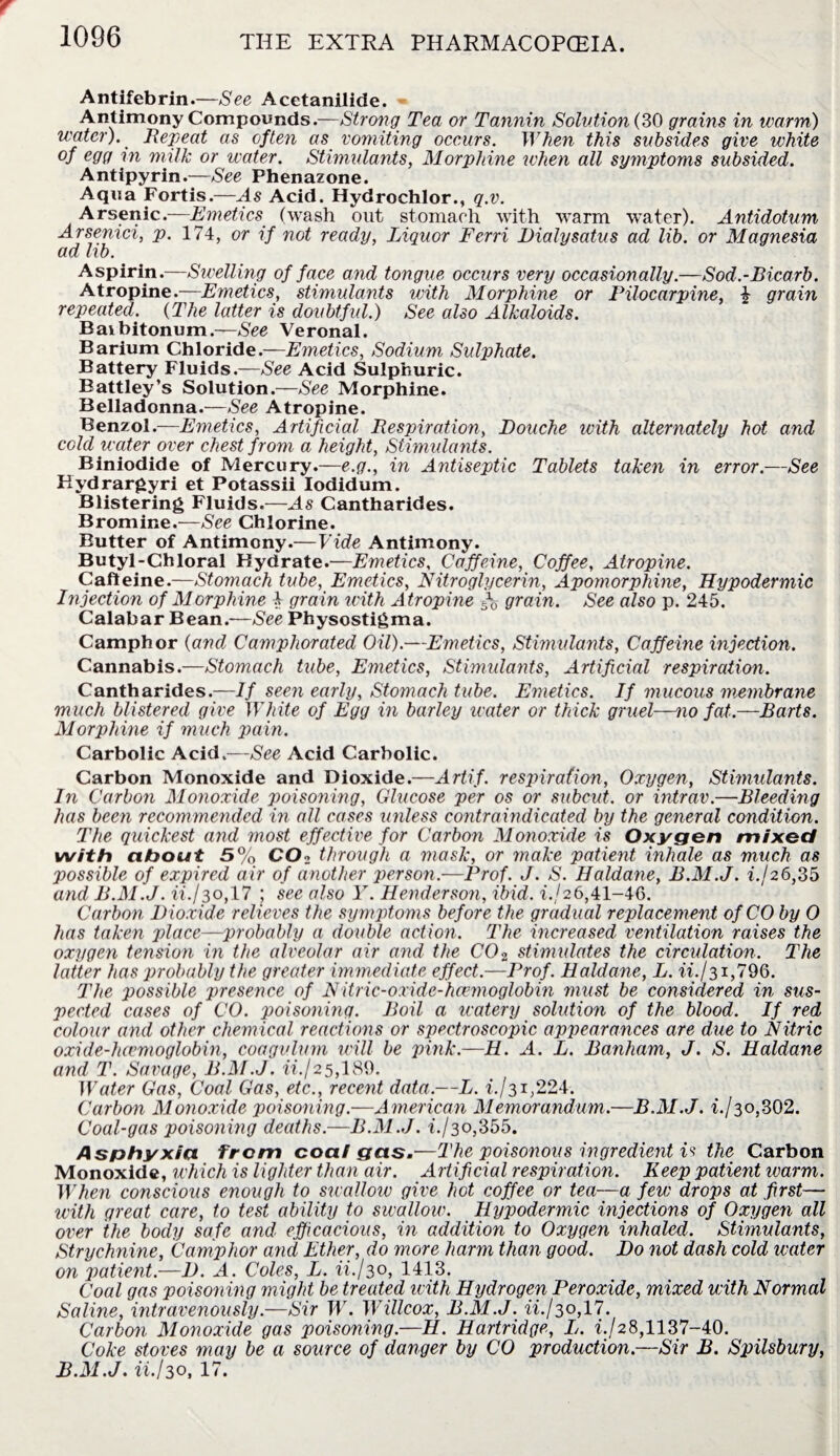 Antifebrin.—See Acetanilide. Antimony Compounds.—Strong Tea or Tannin Solution (SO grains in warm) water). Bepeat as often as vomiting occurs. When this subsides give white °f eQd rn milk or water. Stimulants, Morphine when all symptoms subsided. Antipyrin.—See Phenazone. Aqua Fortis.—As Acid. Hydrochlor., q.v. Arsenic.—Emetics (wash out stomach with warm water). Antidotum Arsenici, p. 174, or if not ready, Liquor Terri Dialysatus ad lib. or Magnesia ad lib. Aspirin.—Swelling of face and tongue occurs very occasionally.—Sod.-Bicarb. Atropine.—Emetics, stimulants with Morphine or Pilocarpine, £ grain repeated. (The latter is doubtful.) See also Alkaloids. Baibitonum.—See Veronal. Barium Chloride.—Emetics, Sodium Sulphate. Battery Fluids.—See Acid Sulphuric. Battley’s Solution.—See Morphine. Belladonna.—See Atropine. Benzol.—Emetics, Artificial Bespiration, Douche with alternately hot and cold water over chest from a height, Stimulants. Biniodide of Mercury.—e.g., in Antiseptic Tablets taken in error.—See Hydrargyri et Potassii Iodidum. Blistering Fluids.—As Cantharides. Bromine.—See Chlorine. Butter of Antimony.—Vide Antimony. Butyl-Chloral Hydrate.—Emetics, Caffeine, Coffee, Atropine. Caffeine.—Stomach tube, Emetics, Nitroglycerin, Apomorphine, Hypodermic Injection of Morphine £ grain with A tropine f grain. See also p. 245. Calabar Bean.—See Physostigma. Camphor (and Camphorated Oil).—Emetics, Stimulants, Caffeine injection. Cannabis.—Stomach tube, Emetics, Stimulants, Artificial respiration. Cantharides.—If seen early, Stomach tube. Emetics. If mucous membrane much blistered give White of Egg in barley water or thick gruel—no fat.—Barts. Morphine if much pain. Carbolic Acid.—See Acid Carbolic. Carbon Monoxide and Dioxide.—Artif. respiration, Oxygen, Stimulants. In Carbon Monoxide poisoning, Glucose per os or subcut. or intrav.—Bleeding has been recommended in all cases unless contraindicated by the general condition. The quickest and most effective for Carbon Monoxide is Oxygen mixed with about 5% C02 through a mask, or make patient inhale as much as possible of expired air of another person.—Prof. J. S. Haldane, B.M.J. if 26,35 and B.M.J. ii./30,17 ; see also Y. Henderson, ibid, if 26,41-46. Carbon Dioxide relieves the symptoms before the gradual replacement of CO by 0 has taken place—probably a double action. The increased ventilation raises the oxygen tension in the alveolar air and the C02 stimulates the circulation. The latter has probably the greater immediate effect.—Prof. Haldane, L. iif 31,796. The possible presence of Nitric-oxide-hcemoglobin must be considered in sus¬ pected cases of CO. poisoning. Boil a watery solution of the blood. If red colour and other chemical reactions or spectroscopic appearances are due to Nitric oxide-hcvmoglobin, coagulum will be pink.—H. A. L. Banham, J. S. Haldane and T. Savage, B.M.J. iif 25,189. Water Gas, Coal Gas, etc., recent data.—L. if 31,224. Carbon Monoxide poisoning.—American Memorandum.—B.M.J. 1-/30,302. Coal-gas poisoning deaths.—B.M.J. if 30,355. Asphyxia, from coat gas.—The poisonous ingredient is the Carbon Monoxide, which is lighter than air. Artificial respiration. Keep patient warm. When conscious enough to swallow give hot coffee or tea—a few drops at first— with great care, to test ability to swallow. Hypodermic injections of Oxygen all over the body safe and efficacious, in addition to Oxygen inhaled. Stimulants, Strychnine, Camphor and Ether, do more harm than good. Do not dash cold water on patient.—I). A. Coles, L. iif 30, 1413. Coal gas poisoning might be treated icith Hydrogen Peroxide, mixed with Normal Saline, intravenously.—Sir W. Willcox, B.M.J. iif 30,17. Carbon Monoxide gas poisoning.—H. Hartridge, L. if 28,1137-40. Coke stoves may be a source of danger by CO production.—Sir B. Spilsbury, B.M.J. iif30, 17.