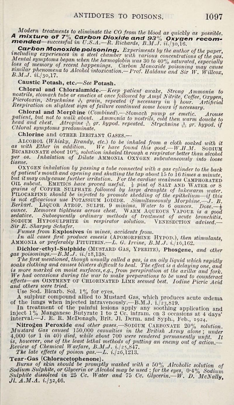 Modern treatments to eliminate the CO from the blood as quickly as possible. A mixture of 7% Carbon Dioxide and 93% Oxygen recom¬ mended—successful m XJ.S.A.—R. Richards, B.M.J. ii./30,16. , Sarb°n Monoxide poisoning. Experiments by the author of the paper, l idvag experiences in a steel chamber icith various concentrations of the gas. fdental symptoms began when the haemoglobin was 30 to 40% saturated, especially of memory of recent happenings. Carbon Monoxide poisoning may cause STi\lrr fi¥fwriieJm to Alcohol intoxication— Prof. Haldane and Sir W. Willcox, R.1V1.J. ll.l30,17. Caustic Potash, etc.—See Potash. „ Shl,ora/ anc! Chloralamide.—Eeep patient awake, Strong Ammonia to nostrils, stomach tube or emetics at once followed by Amyl Nitrite, Coffee, Oxygen. Picrotoxin, Strychnine N grain, repeated if necessary in l hour. Artificial Respiration on slightest sign of failure continued some hours if necessary. Chloral and Morphine (Combined).—Stomach pump or emetic Arouse patient, but not to walk about. Ammonia to nostrils, cold then warm douche to head and chest. Atropine A gr. hypod. repeated. Strychnine A- gr. hypod if Chloral symptoms predominate. J Chlorine and other Irritant Gases.— Aecohol (Whusky Brandy, etc.) to be inhaled from a cloth soaked with it as with Ether in addition. We have found this good.—W.H.M. Sodium Bicarbonate about 10% solution inhaled through a respirator better than alcohol per os. Inhalation of Dilute Ammonia Oxygen subcutaneously into loose LiSS'iCQ • OXYGEN inhalation by passing a tube connected with a gas cylinder to the back of patient s mouth and opening and shutting the tap about 15 to 16 times a minute but it may only cause f urther irritation. For the cardiac weakness Camphorated Oil subcut. Emetics have proved useful. I- pint of Salt and Water or 8 grains of Copper Sulphate followed by large draughts of lukewarm water Pilocarpine should be injected to promote shedding of the epithelium—if this is not efficacious use Potassium Iodide. Simultaneously Morphine —J B Berkart. Liquor Atrop. Sulph. 9 minims. Water to 6 ounces. Dose.—i ounce. Removes tightness across chest. Warm Aqueous Vapour is a good, sedative. Subsequently ordinary methods of treatment of acute bronchitis. Sodium Hyposulphite in respirator solution. Venesection advised — Sir E. Sharpey Schafer. Fumes from Explosives in mines, accidents from. In all cases first produce emesis (Apomorphine Hypod.), then stimulants Ammonia or preferably Pituitein.—L. G. Irvine, B.M.J. if 16,162. Dichlor-ethyl-Sulphide (Mustard Gas, Yperite), Phosgene, and other gas poisonings.—B.M.J. ii./18,138. The first mentioned, though usually called a gas, is an oily liquid which rapidly soaks clothing and causes blisters difficult, to heal. The effect is a delaying one and is more marked on moist surfaces, e.g., from perspiration at the axillae and fork. We had occasions during the war to make preparations to be used to counteract effects—an Ointment of Chlorinated Lime seemed best. Iodine Picric Acid and others were tried. Use Sod. Bicarb. Sol. 1% for eyes. A sulphur compound allied to Mustard Gas, which produces acute oedema of the lungs when injected intravenously.—B.M.J. L/23,819. In treatment of the painful lesions apply any soothing application and inject 1% Manganese Butyrate 1 to 2 Cc, intram. on 3 occasions at 4 days’ interval.—J. E. It. McDonagh, Brit. Jl. Derm, and Syph., Eeb., 1924. Nitrogen Peroxide and other gases.—SODIUM CARBONATE 20% solution. Mustard Gas caused 150,000 casualties in the British Army alone; under 4,000 (or 1 in 40) died, while about 700 were rendered permanently unfit. It is, however, one of the least lethal methods of putting an enemy out of action._ Review of Chemical Warfare, B.M.J. i./25,847. The late effects of poison gas.—L. i.J2 6,1213. Tear-Gas (Chloracetophenone). Burns of skin should be promptly washed with a 50% Alcoholic solution of Sodium Sulphite, or Glycerin or Alcohol may be used ; for the eyes, 0-4% Sodium Sulphite dissolved in 25 Cc. Water and 75 Cc. Glycerin.—W. D. McNally Jl. A.M.A. L/32,46.