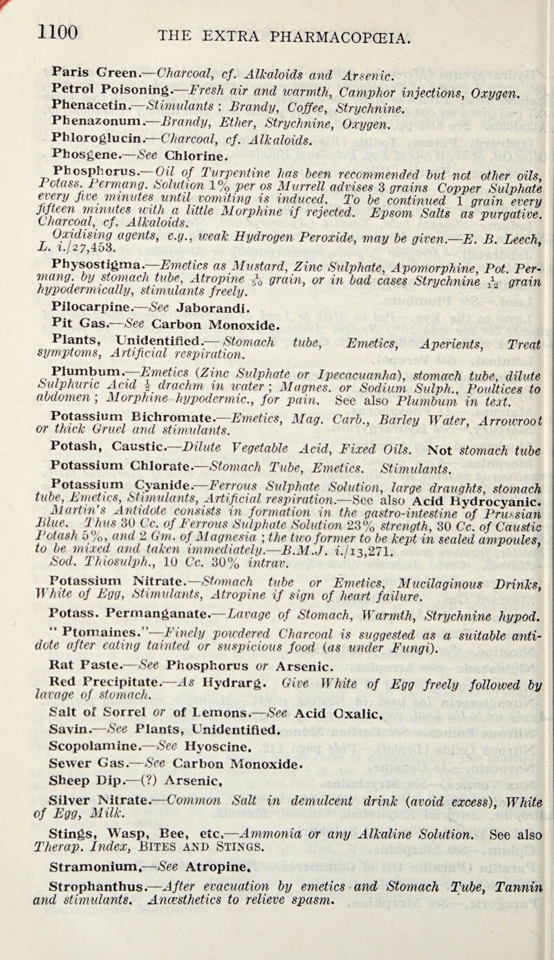 Paris GreenCharcoal, cf. Alkaloids and Arsenic. Petrol Poisoning. Fresh air and warmth, Camphor injections, Oxygen. Phenacetin —Stimulants : Brandy, Coffee, Strychnine. Phenazonum. Brandy, Ether, Strychnine, Oxygen. Phloroglucin.—Charcoal, cf. Alkaloids. Phosgene.—See Chlorine. Phosphorus. Oil of Turpentine has been recommended bvt not other oils, 1 ctass. 1 ermang. Solution 1% per os Murrell advises 3 grains Copper Sulphate every five minutes until vomiting is induced. To be continued 1 grain every fifteen minutes with a little Morphine if rejected. Epsom Salts as purgative. Charcoal, cf. Alkaloids. Oxidising agents, e.g., weak Hydrogen Peroxide, may be given—E. B. Leech, L. i./27,453. * Physostigma. Emetics as Mustard, Zinc Sulphate, Apomorphine, Pot. Per- mang. by stomach tube, Atropine -f0 grain, or in bad cases Strychnine A- grain hypodermically, stimulants freely. Pilocarpine.—See Jaborandi. Pit Gas.—See Carbon Monoxide. Plants, Unidentified. Stomach tube, Emetics, Aperients, Treat symptoms, Artificial respiration. Plumbum.—Emetics (Zinc Sulphate or Ipecacuanha), stomach tube, dilute Sulphuric Acid i drachm in water ; Magnes. or Sodium Sulph., Poultices to abdomen ; Morphine hypodermic., for pain. See also Plumbum in text. Potassium Eichromate.—Emetics, Mag. Curb., Barley Water, Arrowroot or thick Gruel and stimulants. Potash, Caustic. Dilute Vegetable Acid, Fixed Oils. Not stomach tube Potassium Chlorate.—Stomach Tube, Emetics. Stimulants. Potassium Cyanide. Ferrous Sulphate Solution, large draughts, stomach tube, J^wictics, StiuiulctYitSy Avtificictl respiT(itio7i,—See also Acid Hydrocyanic* Martin s Antidote consists in formation in the gastro-intestine of Prussian Blue. Thus 30 Cc. of Ferrous Sulphate Solution 23% strength, 30 Cc. of Caustic Potash 5%, and 2 Gm. of Magnesia ; the two former to be kept in sealed ampoules, to be mixed and taken immediately.—B.M.J. i./i3,271. Sod. Thiosulph., 10 Cc. 30% intrav. Potassium Nitrate.— Stomach tube or Emetics, Mucilaginous Drinks, White of Egg, Stimulants, Atropine if sign of heart failure. Potass. Permanganate.—Lavage of Stomach, Warmth, Strychnine hypod, “ Ptomaines.”—Finely powdered Charcoal is suggested as a suitable anti¬ dote after eating tainted or suspicious food (as under Fungi). Rat Paste.—See Phosphorus or Arsenic. Red Precipitate—As Ilydrarg. Give White of Egg freely followed by lavage of stomach. Salt of Sorrel or of Lemons.—See Acid Oxalic, Savin.—See Plants, Unidentified. Scopolamine.—See Hyoscine. Sewer Gas.—See Carbon Monoxide. Sheep Dip.—(?) Arsenic, Silver Nitrate.—Common Salt in demulcent drink (avoid excess), White of Egg, Milk. Stings, Wasp, Bee, etc.—Ammonia or any Alkaline Solution. See also Therap. Index, Bites and Stings. Stramonium,—See Atropine, Strophanthus.—After evacuation by emetics and Stomach Tube, Tannin and stimulants. Anaesthetics to relieve spasm.