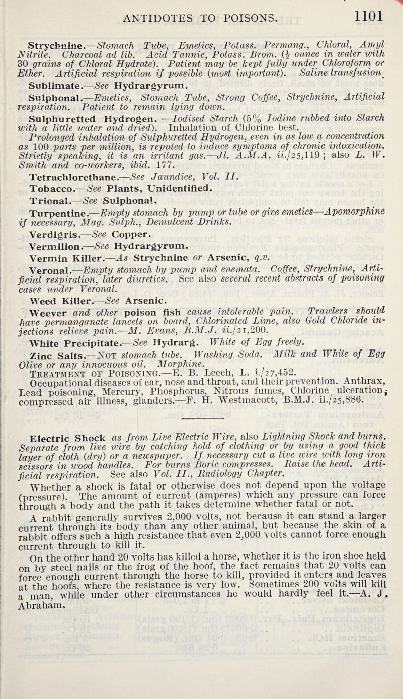 Strychnine.—Stomach Tube, Emetics, Potass. Permang., Chloral, Amyl Nitrite. Charcoal ad lib. Acid Tannic, Potass. Brom. (i ounce in water with 30 grains of Chloral Hydrate). Patient may be kept fully under Chloroform or Ether. Artificial respiration if possible (most important). Saline transfusion# Sublimate.—See Hydrargyrum. Sulphonal.—Emetics, Stomach Tube, Strong Coffee, Strychnine, Artificial respiration. Patient to remain lying doivn. Sulphuretted Hydrogen. —Iodised Starch (5% Iodine rubbed into Starch with a little water and dried). Inhalation of Chlorine best. Prolonged inhalation of Sulphuretted Hydrogen, even in as low a concentration as 100 parts per million, is reputed to induce symptoms of chronic intoxication\. Strictly speaking, it is an irritant gas.—Jl. A.M.A. ii.j25,119 ; also L. IF. Smith and co-workers, ibid. 177. Tetrachlorethane.—See Jaundice, Vol. II. Tobacco.—See Plants, Unidentified. Trional.—See Sulphonal. Turpentine .—Empty stomach by pump or tube or give emetics—Apomorphine if necessary, Mag. Sulph., Demulcent Drinks. Verdigris.—See Copper. Vermilion.—See Hydrargyrum. Vermin Killer.—As Strychnine or Arsenic, q.v. Veronal.—Empty stomach by pump and enemata. Coffee, Strychnine, Arti¬ ficial respiration, later diuretics. See also several recent abstracts of poisoning cases under Veronal. Weed Killer.—See Arsenic. Weever and other poison fish cause intolerable pain. Trawlers should have permanganate lancets on board, Chlorinated Lime, also Gold Chloride in¬ jections relieve pain.—M. Evans, B.M.J. ii.j21,200. White Precipitate.—See Hydrarg. White of Egg freely. Zinc Salts.—Not stomach tube. Washing Soda. Milk and White of Egg Olive or any innocuous oil. Morphine. Treatment of Poisoning.—E. B. Leech, L. 1;2 7,452. Occupational diseases of ear, nose and throat, and their prevention. Anthrax, Lead poisoning, Mercury, Phosphorus, Nitrous fumes, Chlorine ulceration j compressed air illness, glanders.—E. H. Westmacott, B.M.J. ii./25,886. Electric Shock as from Live Electric Wire, also Lightning Shock and bums. Separate from live wire by catching hold of clothing or by using a good thick layer of cloth (dry) or a newspaper. If necessary cut a live wire with long iron scissors in wood handles. For burns Boric compresses. Raise the head. Arti¬ ficial respiration. See also Vol. II., Radiology Chapter. Whether a shock is fatal or otherwise does not depend upon the voltage (pressure). The amount of current (amperes) which any pressure can force through a body and the path it takes determine whether fatal or not. A rabbit generally survives 2,000 volts, not because it can stand a larger current through its body than any other animal, but because the skin of a rabbit offers such a high resistance that even 2,000 volts cannot force enough current through to kill it. On the other hand 20 volts has killed a horse, whether it is the iron shoe held on by steel nails or the frog of the hoof, the fact remains that 20 volts can force enough current through the horse to kill, provided it enters and leaves at the hoofs, where the resistance is very low. Sometimes 200 volts will kill a man, while under other circumstances he would hardly feel it.—A. J, Abraham.