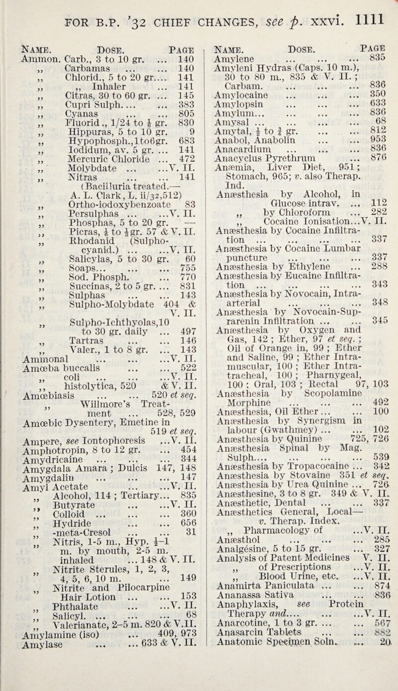 Name. Dose. Page Ammon. Carb., 3 to 10 gr. 140 99 Carbamas 140 9 9 Chlorid., 5 to 20 gr.... 141 99 ,, Inhaler Citras, 30 to 60 gr. ... 141 9 3 145 99 Cupri Sulph. 383 9 3 Cyanas 805 3 3 Eluorid., 1/24 to i gr. 830 99 Hippuras, 5 to 10 gr. 9 99 Hypophosph.,lto6gr. 683 33 Iodidum, av. 5 gr. ... 141 33 Mercuric Chloride ... 472 33 Molybdate . Y. II. 99 Nitras (Baciiluria treated. 141 A. L. Clark, L. ii/32,512) Ortho-iodoxybenzoate 83 Persulphas.V. II. Phosphas, 5 to 20 gr. — Picras, i to igr. 57 & V. II. Rhodanid (Sulpho- cyanid.).V. II. Salicylas, 5 to 30 gr. 60 Soaps. 755 Sod. Phosph. ... 770 Succinas, 2 to 5 gr. ... 831 Sulphas ... ... 143 Sulpho-Molybdate 404 & V. II. Sulpho-Ichthyolas,10 to 30 gr. daily ... 497 Tartras ... ... 146 Valer., 1 to 8 gr. ... 143 Ammonal ... ... ...V. II. Amoeba buccalis . 522 ,, coli ... .V. II. ,, histolytica, 520 & V. II. Amoebiasis ... ... 520 et seq. ,, Willmore’s Treat¬ ment ... 528, 529 Amoebic Dysentery, Emetine in 519 et seq. Ampere, see Iontophoresis ...Y. II. Amphotropin, 8 to 12 gr. ... 454 33 33 Dulcis 33 33 33 33 33 99 99 99 9 9 99 ... 344 147, 148 . 147 .y. ii. Tertiary... 835 .Y. II. . 360 ... 656 . 31 Amydricaine Amygdala Amara : Amygdalin Amyl Acetate Alcohol, 114 Butyrate Colloid ... Hydride . -meta-Cresol Nitris, 1-5 rn., Hyp. |-1 m. by mouth, 2-5 m. inhaled ... 148 & V. IT. Nitrite Sterules, 1, 2, 3, 4, 5, 6, 10 m. ... 149 Nitrite and Pilocarpine Hair Lotion . 153 Phthalate ... ...V- II. Salicyl. ••• 68 Yalerianate, 2-5 m. 820 & V.II. Amylamine (iso) ... 409, 973 Amylase . 633 & Y. II. Name. Dose. PAGE Amylene Amyleni Hydras (Caps. 10 m.), 30 to 80 m., 835 & V. II. ; 835 Carbarn. • • • 836 Amylocaine • • « 350 Amylopsin • • • 633 Amylum... • • • 836 Amy sal. • • • 68 Amytal, I to | gr. • • 9 812 Anabol, Anabolin • • • 953 Anacardium • • • 836 Anacyclus Pyrethrum Anaemia, Liver Diet, • • • 951; 876 Stomach, 965; v. also Therap. Ind. Anaesthesia by Alcohol, in Glucose intrav. ... 112 ,, by Chloroform ... 282 ,, Cocaine Ionisation...V. II. Anaesthesia by Cocaine Infiltra¬ tion ... ... ... ... 33/ Anaesthesia by Cocaine Lumbar puncture ... ... ... 337 Anaesthesia by Ethylene ... 288 Anaesthesia by Eucaine Infiltra¬ tion ... ... ... ... 343 Anaesthesia by Novocain, Intra¬ arterial ... ... ... 348 Anaesthesia by Novocain-Sup- rarenin Infiltration ... ... 345 Anaesthesia by Oxygen and Gas, 142 ; Ether, 97 et seq. ; Oil of Orange in, 99 ; Ether and Saline, 99 ; Ether Intra¬ muscular, 100 ; Ether Intra¬ tracheal, 100 ; Pharnygeal, 100 ; Oral, 103 ; Rectal 97, 103 Anaesthesia by Scopolamine Morphine ... ... ... 492 Anaesthesia, Oil Ether. 100 Anaesthesia by Synergism in labour (Gwathmey). 102 Anaesthesia by Quinine 725, 726 Anaesthesia Spinal by Mag. Sulph.... ... ... ... 539 Anaesthesia by Tropacocaine ... 342 Anaesthesia by Stovaine 351 et seq. Anaesthesia by Urea Quinine ... 726. Anaesthesine, 3 to 8 gr. 349 & Y. II. Anaesthetic, Dental . 337 Anaesthetics General, Local— v. Therap. Index. ,, Pharmacology of ...Y. II. Anaesthol ... ... ... 285 Analgesine, 5 to 15 gr. ... 327 Analysis of Patent Medicines V. II. ,, of Prescriptions ...V.II. ,, Blood Urine, etc. ...V. II. Anamirta Paniculata ... ... 874 Ananassa Sativa ... ... 836 Anaphylaxis, see Protein Therapy and.... ... ...Y. II. Anarcotine, 1 to 3 gr. 567 Anasarcin Tablets; . 882 Anatomic Specimen Soln. .... 20