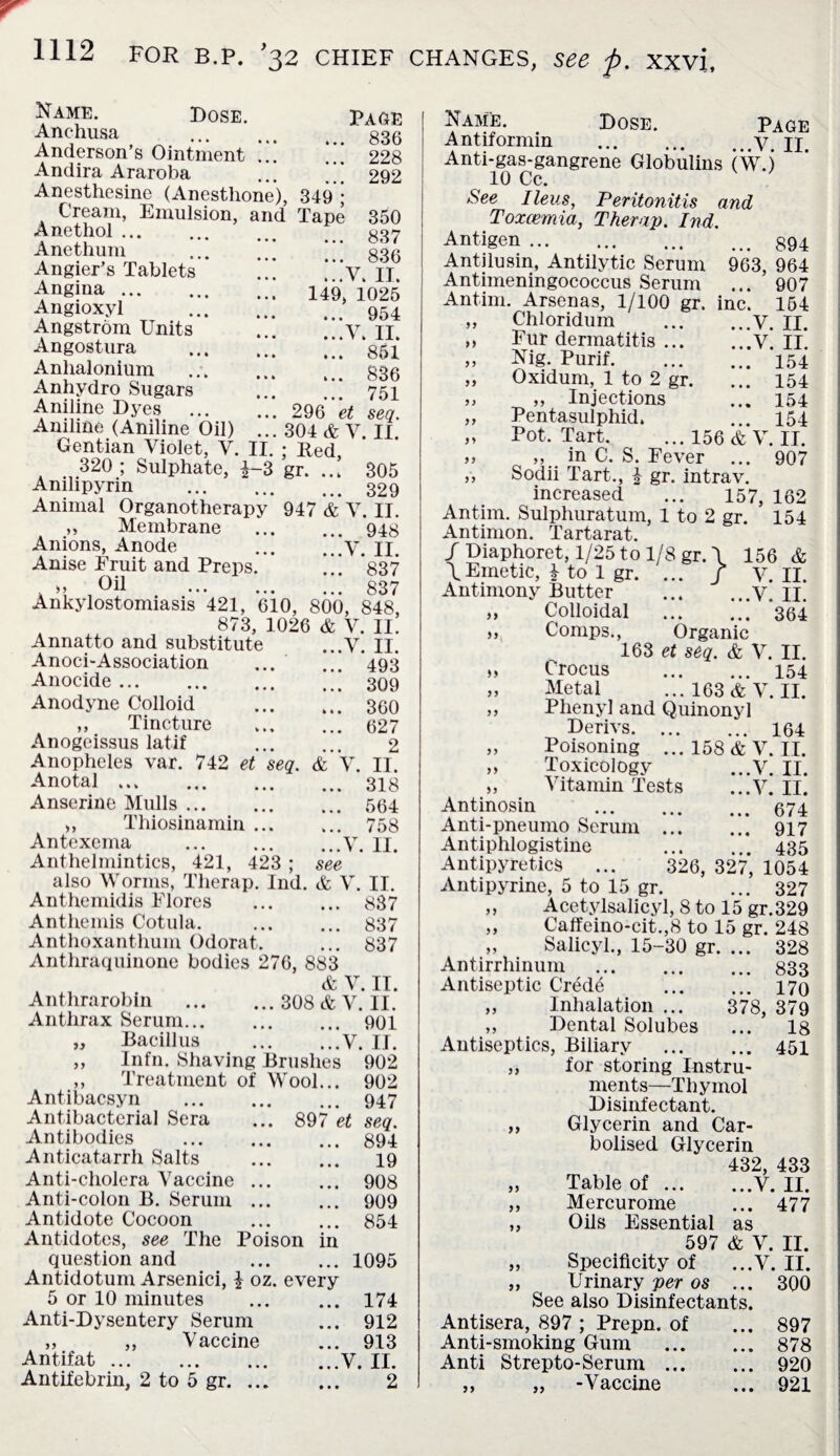 Name. Dose. Page Anchusa ... ... . _ g3g Anderson’s Ointment ... 228 Andira Araroba ... .* 292 Anesthesine (Anestlione), 349 ; Cream, Emulsion, and Tape 350 837 836 ...V. II. 149, 1025 ... 954 ...V. II. ... 851 ... 836 ... 751 296 et seq. 304 & V. II. Bed. 305 329 947 & V. II. ... 948 ...V. II. 837 837 Anethol Anethum Angier’s Tablets Angina . Angioxyl Angstrom Units Angostura Anlialonium Anhydro Sugars Aniline Dyes Aniline (Aniline Oil) .. Gentian Violet, Y. II. 320 ; Sulphate, £-3 gr. Anilipyrin .. Animal Organotherapy „ Membrane Anions, Anode- Anise Fruit and Preps. „ Oil . Wf Ankylostomiasis 421, 610, 800, 848 873, 1026 & V. II. Annatto and substitute ...V. II. Anoci-Association ... ... 493 Anocide. 309 Anodyne Colloid . 360 „ Tincture . 627 Anogeissus latif . 2 Anopheles var. 742 et seq. & V. II. Anotal.318 Anserine Mulls.564 ,, Thiosinamin. 758 Antexema .V. II. Anthelmintics, 421, 423 ; see also Worms, Therap. Ind. & V. II. Anthemidis Flores ... ... 887 Anthemis Cotula. . 837 Anthoxanthum Odorat. ... 837 Anthraquinone bodies 276, 883 & V. II. Anthrarobin . 308 & V. II. Anthrax Serum. 901 Bacillus .V. 11. „ Infn. Shaving Brushes 902 ,, Treatment of Wool... 902 Antibacsyn . 947 Antibacterial Sera ... 897 et seq. Antibodies . 894 Anticatarrh Salts . 19 Anti-cholera Vaccine. 908 Anti-colon B. Serum. 909 Antidote Cocoon . 854 Antidotes, see The Poison in question and .1095 Antidotum Arsenici, £ oz. every 5 or 10 minutes . 174 Anti-Dysentery Serum ... 912 „ „ Vaccine ... 913 Antifat.V. II. Antifebrin, 2 to 5 gr. 2 Name. Dose. Page Antiformin .V. II. Anti-gas-gangrene Globulins (W.) 10 Cc. ; See Ileus, Peritonitis and Toxcemia, Therap. Ind. Antigen.. Antilusin, Antilytic Serum 963, 964 Antimeningococcus Serum ... 907 Antim. Arsenas, 1/100 gr. inc. 154 „ Chloridum .V. II. „ Fur dermatitis.V. II. „ Nig. Purif.154 „ Oxidum, 1 to 2 gr. ... 154 „ „ Injections ... 154 ,, Pentasulphid. ... 154 „ Pot. Tart. ... 156 & V. IT. „ „ in C. S. Fever ... 907 ,, Sodii Tart., 4 gr. intrav. increased ... 157, 162 Antim. Sulphuratum, 1 to 2 gr. 154 Antimon. Tartarat. / Diaphoret, 1/25 to 1/8 gr. \ 156 & \Emetic, £ to 1 gr. ... / V. II. Antimony Butter .V. II. ,, Colloidal . 364 „ Comps., Organic 163 et seq. & V. II. „ Crocus . 154 „ Metal ...163&V. II. „ Phenyl and Quinonyl Berivs. 164 „ Poisoning ... 158 & V. II. „ Toxicology ...V. II. „ Vitamin Tests ...V. II. Antinosin . 674 Anti-pneumo Serum . 917 Antiphlogistine . 435 Antipyretics ... 326, 327, 1054 Antipyrine, 5 to 15 gr. ... 327 ,, Acetylsalicyl, 8 to 15 gr. 329 ,, Caffeino-cit.,8 to 15 gr. 248 „ Salicyl., 15-30 gr. ... 328 Antirrhinum . 833 Antiseptic Crede . 170 „ Inhalation ... 378, 379 „ Dental Solubes ... 18 Antiseptics, Biliary . 451 ,, for storing Instru¬ ments—Thymol Disinfectant. ,, Glycerin and Car- bolised Glycerin 432, 433 „ Table of.V. II. ,, Mercurome ... 477 ,, Oils Essential as 597 & V. II. „ Specificity of ...V. II. „ Urinary per os ... 300 See also Disinfectants. Antisera, 897 ; Prepn. of ... 897 Anti-smoking Gum . 878 Anti Strepto-Serum. 920 „ „ -Vaccine ... 921