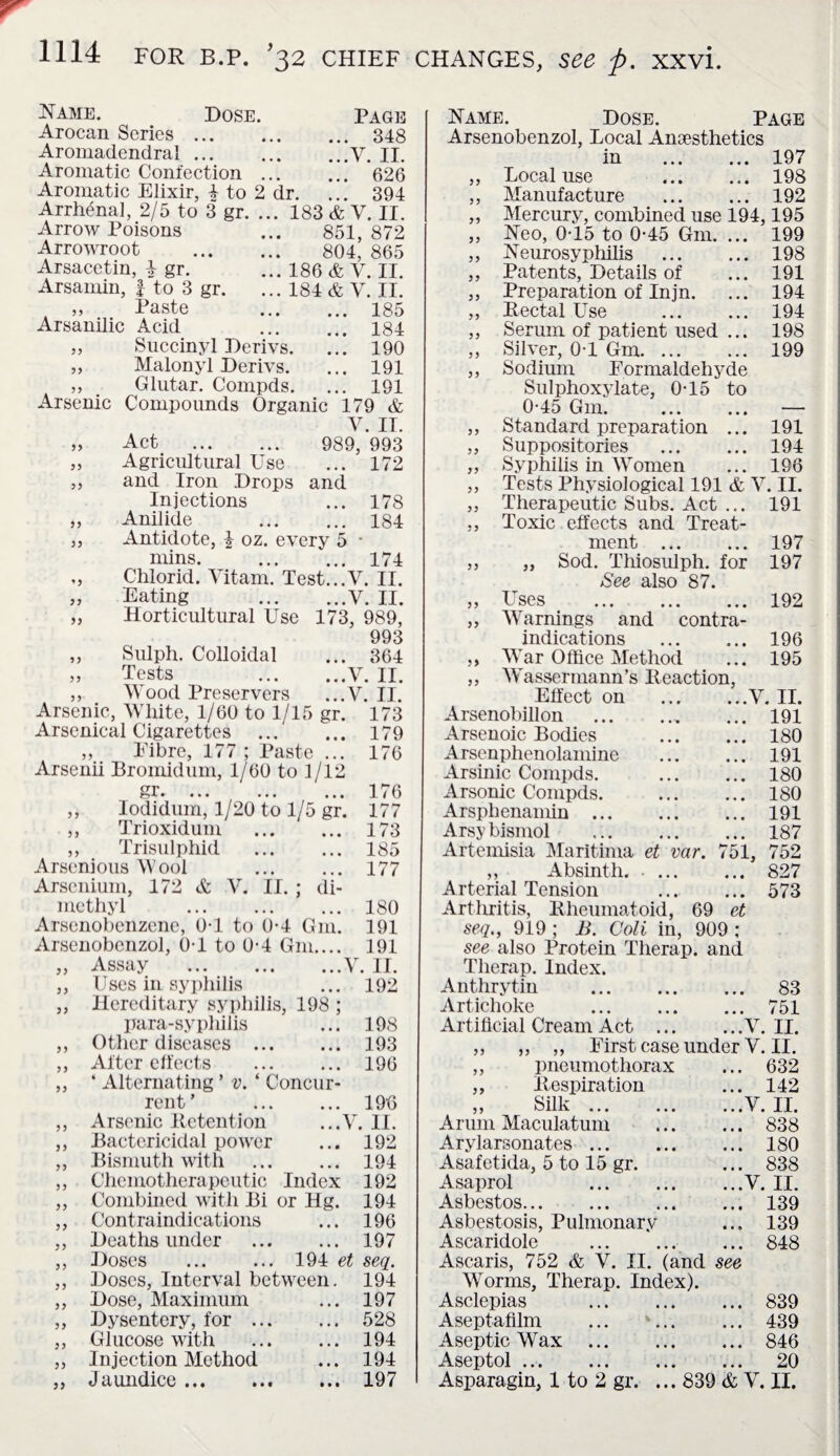 Name. Dose. Arocan Series ... Aromadendral ... Aromatic Confection ... Aromatic Elixir, 4 to 2 dr. Arrhenal, 2/5 to 3 gr. Arrow Poisons Arrowroot Arsacetin, \ gr. Arsamin, f to 3 gr. ,, Paste Arsanilic Acid Page . 348 .V. II. . 626 . 394 183 & V. II. 851, 872 804, 865 186 & V. II. 184 & V. II. 185 184 55 Succinyl Derivs. ... 190 55 Malonyl Derivs. ... 191 55 Glutar. Compds. ... 191 Arsenic Compounds Organic 179 & V. IT. 55 Act . 989, 993 55 Agricultural Use ... 172 55 and Iron Drops and Injections ... 178 55 Anilide ... 184 55 Antidote, I oz. every 5 • nuns. ... 174 * 5 Chlorid. Vitam. Test...V. II. 55 Eating ...V. II. 55 Horticultural Use 173, 989, 993 55 Sulph. Colloidal ... 364 55 Tests ...V. II. 55 Wood Preservers ...Y. II. 55 55 55 Arsenic, White, 1/60 to 1/15 gr. 173 Arsenical Cigarettes . 179 ,, Fibre, 177 ; Paste ... 176 Arsenii Bromidum, 1/60 to 1/12 gr.176 Iodidum, 1/20 to 1/5 gr. 177 Trioxidum . 173 Trisulphid . 185 Arsenious Wool ... ... 177 Arscnium, 172 & V. II. ; di¬ methyl . 180 Arsenobenzene, 0-1 to 0-4 G111. 191 Arsenobenzol, 0-1 to 0*4 Gm.... 191 Assay .V. II. Uses in syphilis ... 192 Hereditary syphilis, 198 ; para-syphilis ... 198 Other diseases . 193 After effects . 196 ‘ Alternating ’ v. ‘ Concur¬ rent’ . 190 Arsenic Retention ...V. II. Bactericidal power ... 192 Bismuth with . 194 Chemotherapeutic Index 192 Combined with Bi or Hg. 194 Contraindications ... 196 Deaths under . 197 Doses . 194 et seq. Doses, Interval between. 194 Dose, Maximum ... 197 Dysentery, for. 528 Glucose with . 194 Injection Method ... 194 Jaundice.197 55 55 55 55 55 55 55 55 55 55 55 55 55 55 55 55 55 55 55 55 55 55 55 55 55 55 55 55 55 Name. Dose. Page Arsenobenzol, Local Anesthetics in . 197 Local use 198 Manufacture . 192 Mercury, combined use 194,195 Neo, 0-15 to 0-45 Gm. ... 199 Neurosyphilis . 198 Patents, Details of ... 191 Preparation of Injn. ... 194 Rectal Use . 194 Serum of patient used ... 198 ,, Silver, 0-1 Gm. 199 ,, Sodium Formaldehyde Sulphoxylate, 0-15 to 0-45 Gm. . — ,, Standard preparation ... 191 ,, Suppositories . 194 ,, Syphilis in Women ... 196 Tests Physiological 191 & V. II. Therapeutic Subs. Act ... 191 Toxic effects and Treat¬ ment . 197 „ Sod. Thiosulph. for 197 See also 87. Uses . 192 Warnings and contra¬ indications . 196 ,, War Office Method ... 195 ,, Wassermann’s Reaction, Effect on .V. II. Arsenobillon . 191 Arsenoic Bodies . 180 Arsenphenolamine . 191 Arsinic Compds. . 180 Arsonic Compds. . 180 Arsphenamin . 191 Arsybismol . 187 Artemisia Maritima et var. 751, 752 ,, Absinth. -. 827 Arterial Tension . 573 Arthritis, Rheumatoid, 69 et seq., 919 ; B. Colt in, 909 ; see also Protein Therap. and Therap. Index. Anthrytin . 83 Artichoke . 751 Artificial Cream Act .V. II. .j First case under V. II. pneumothorax ... 632 Respiration ... 142 Silk.V. II. Arum Maculatum . 838 Arylarsonates. 180 Asafetida, 5 to 15 gr. ... 838 Asaprol V. II. Asbestos.139 Asbestosis, Pulmonary ... 139 Ascaridole .848 Ascaris, 752 & V. II. (and see Worms, Therap. Index). Asclepias . 839 Aseptafilm ... *. 439 Aseptic Wax .846 Aseptol. 20 Asparagin, 1 to 2 gr. ... 839 & V. II. 55 55 55 55